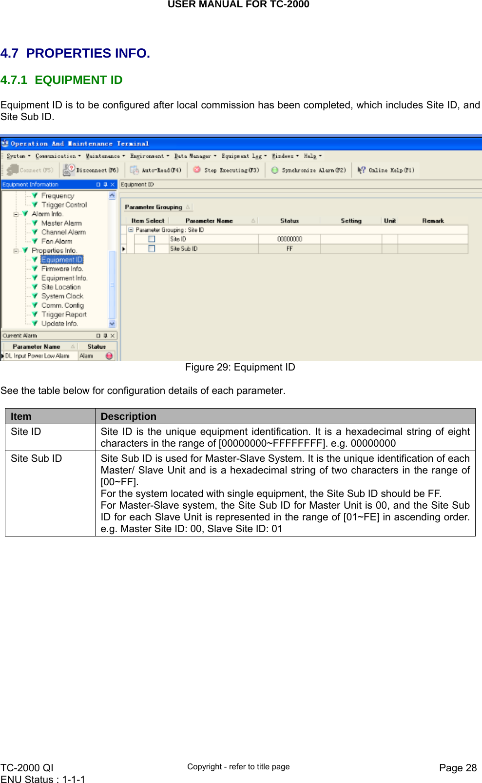 USER MANUAL FOR TC-2000   TC-2000 QI  Copyright - refer to title page  Page 28ENU Status : 1-1-1     4.7 PROPERTIES INFO. 4.7.1 EQUIPMENT ID Equipment ID is to be configured after local commission has been completed, which includes Site ID, and Site Sub ID.   Figure 29: Equipment ID  See the table below for configuration details of each parameter.  Item  Description Site ID  Site ID is the unique equipment identification. It is a hexadecimal string of eight characters in the range of [00000000~FFFFFFFF]. e.g. 00000000 Site Sub ID  Site Sub ID is used for Master-Slave System. It is the unique identification of each Master/ Slave Unit and is a hexadecimal string of two characters in the range of [00~FF]. For the system located with single equipment, the Site Sub ID should be FF.  For Master-Slave system, the Site Sub ID for Master Unit is 00, and the Site Sub ID for each Slave Unit is represented in the range of [01~FE] in ascending order. e.g. Master Site ID: 00, Slave Site ID: 01   