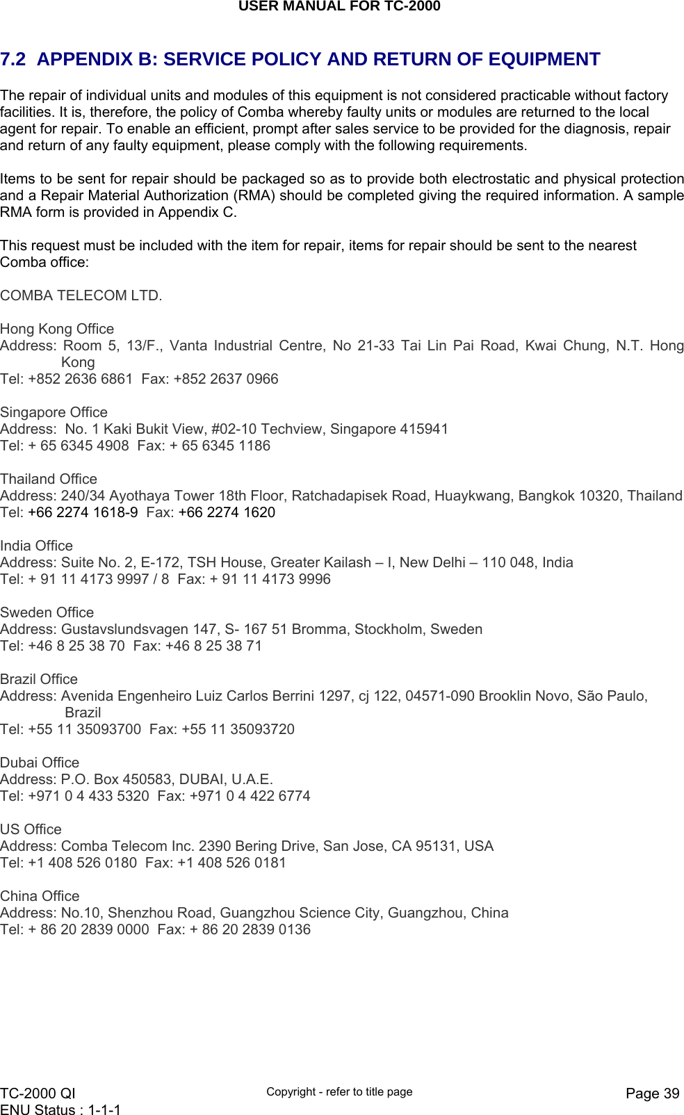 USER MANUAL FOR TC-2000   TC-2000 QI  Copyright - refer to title page  Page 39ENU Status : 1-1-1    7.2  APPENDIX B: SERVICE POLICY AND RETURN OF EQUIPMENT The repair of individual units and modules of this equipment is not considered practicable without factory facilities. It is, therefore, the policy of Comba whereby faulty units or modules are returned to the local agent for repair. To enable an efficient, prompt after sales service to be provided for the diagnosis, repair and return of any faulty equipment, please comply with the following requirements.  Items to be sent for repair should be packaged so as to provide both electrostatic and physical protection and a Repair Material Authorization (RMA) should be completed giving the required information. A sample RMA form is provided in Appendix C.  This request must be included with the item for repair, items for repair should be sent to the nearest Comba office:  COMBA TELECOM LTD.   Hong Kong Office Address: Room 5, 13/F., Vanta Industrial Centre, No 21-33 Tai Lin Pai Road, Kwai Chung, N.T. Hong KongTel: +852 2636 6861  Fax: +852 2637 0966    Singapore Office Address:  No. 1 Kaki Bukit View, #02-10 Techview, Singapore 415941 Tel: + 65 6345 4908  Fax: + 65 6345 1186   Thailand Office Address: 240/34 Ayothaya Tower 18th Floor, Ratchadapisek Road, Huaykwang, Bangkok 10320, Thailand Tel: +66 2274 1618-9  Fax: +66 2274 1620   India Office Address: Suite No. 2, E-172, TSH House, Greater Kailash – I, New Delhi – 110 048, India Tel: + 91 11 4173 9997 / 8  Fax: + 91 11 4173 9996   Sweden Office Address: Gustavslundsvagen 147, S- 167 51 Bromma, Stockholm, Sweden Tel: +46 8 25 38 70  Fax: +46 8 25 38 71   Brazil Office Address: Avenida Engenheiro Luiz Carlos Berrini 1297, cj 122, 04571-090 Brooklin Novo, São Paulo, Brazil Tel: +55 11 35093700  Fax: +55 11 35093720   Dubai Office Address: P.O. Box 450583, DUBAI, U.A.E. Tel: +971 0 4 433 5320  Fax: +971 0 4 422 6774   US Office Address: Comba Telecom Inc. 2390 Bering Drive, San Jose, CA 95131, USA Tel: +1 408 526 0180  Fax: +1 408 526 0181   China Office Address: No.10, Shenzhou Road, Guangzhou Science City, Guangzhou, China Tel: + 86 20 2839 0000  Fax: + 86 20 2839 0136   