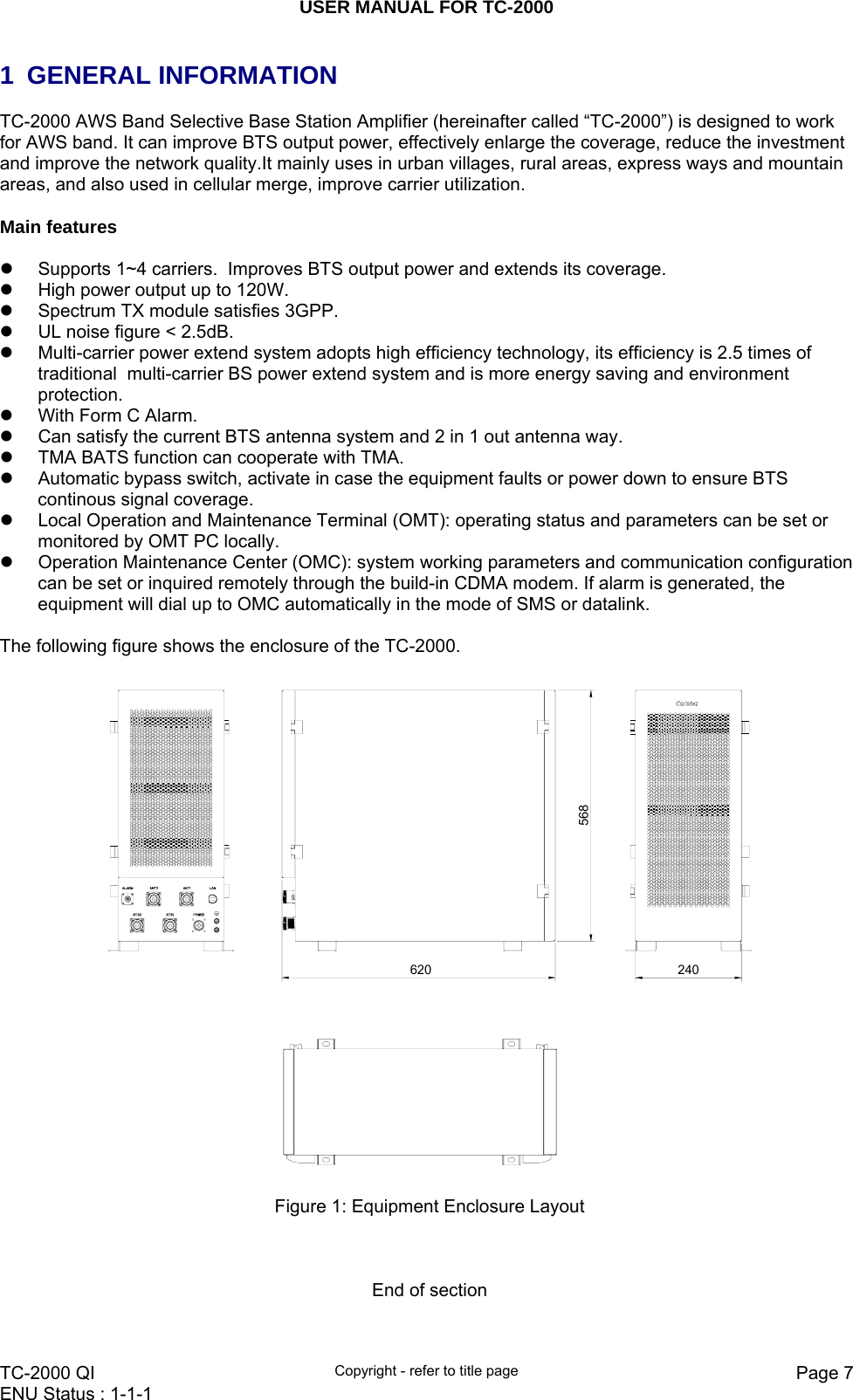 USER MANUAL FOR TC-2000   TC-2000 QI  Copyright - refer to title page  Page 7ENU Status : 1-1-1    1 GENERAL INFORMATION TC-2000 AWS Band Selective Base Station Amplifier (hereinafter called “TC-2000”) is designed to work for AWS band. It can improve BTS output power, effectively enlarge the coverage, reduce the investment and improve the network quality.It mainly uses in urban villages, rural areas, express ways and mountain areas, and also used in cellular merge, improve carrier utilization.   Main features  z  Supports 1~4 carriers.  Improves BTS output power and extends its coverage. z  High power output up to 120W.  z  Spectrum TX module satisfies 3GPP. z  UL noise figure &lt; 2.5dB.  z  Multi-carrier power extend system adopts high efficiency technology, its efficiency is 2.5 times of traditional  multi-carrier BS power extend system and is more energy saving and environment protection. z  With Form C Alarm.  z  Can satisfy the current BTS antenna system and 2 in 1 out antenna way. z  TMA BATS function can cooperate with TMA. z  Automatic bypass switch, activate in case the equipment faults or power down to ensure BTS continous signal coverage.   z  Local Operation and Maintenance Terminal (OMT): operating status and parameters can be set or monitored by OMT PC locally.  z  Operation Maintenance Center (OMC): system working parameters and communication configuration can be set or inquired remotely through the build-in CDMA modem. If alarm is generated, the equipment will dial up to OMC automatically in the mode of SMS or datalink.  The following figure shows the enclosure of the TC-2000.  620 240568  Figure 1: Equipment Enclosure Layout    End of section  