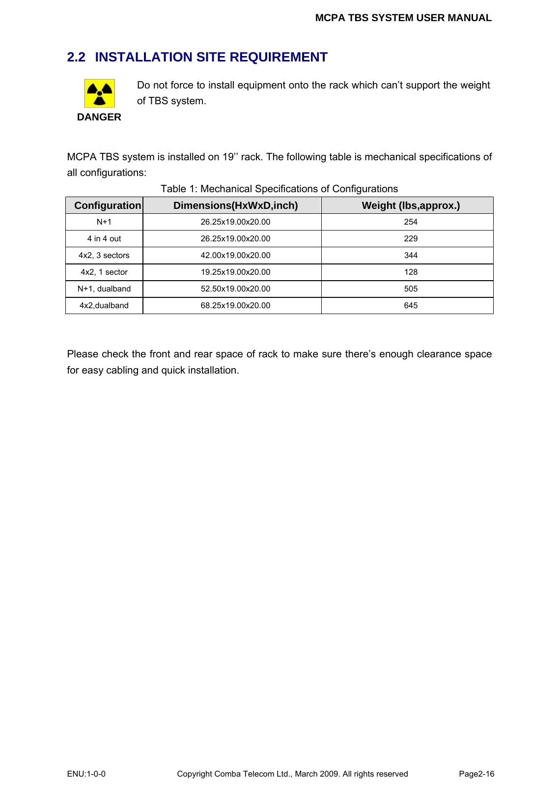 MCPA TBS SYSTEM USER MANUAL ENU:1-0-0 Copyright Comba Telecom Ltd., March 2009. All rights reserved  Page2-16    2.2   INSTALLATION SITE REQUIREMENT  DANGER Do not force to install equipment onto the rack which can’t support the weight of TBS system.  MCPA TBS system is installed on 19’’ rack. The following table is mechanical specifications of all configurations: Table 1: Mechanical Specifications of Configurations Configuration  Dimensions(HxWxD,inch)  Weight (lbs,approx.) N+1 26.25x19.00x20.00  254 4 in 4 out  26.25x19.00x20.00  229 4x2, 3 sectors  42.00x19.00x20.00  344 4x2, 1 sector  19.25x19.00x20.00  128 N+1, dualband  52.50x19.00x20.00  505 4x2,dualband 68.25x19.00x20.00  645   Please check the front and rear space of rack to make sure there’s enough clearance space for easy cabling and quick installation.  