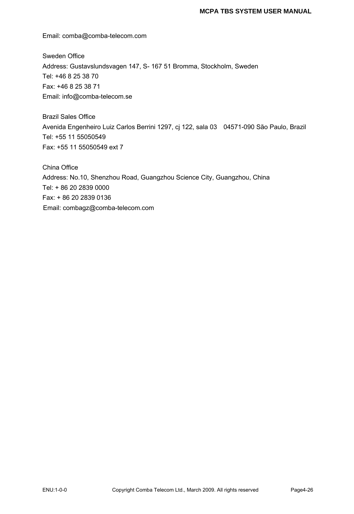 MCPA TBS SYSTEM USER MANUAL ENU:1-0-0 Copyright Comba Telecom Ltd., March 2009. All rights reserved  Page4-26    Email: comba@comba-telecom.com  Sweden Office Address: Gustavslundsvagen 147, S- 167 51 Bromma, Stockholm, Sweden Tel: +46 8 25 38 70 Fax: +46 8 25 38 71 Email: info@comba-telecom.se  Brazil Sales Office Avenida Engenheiro Luiz Carlos Berrini 1297, cj 122, sala 03    04571-090 São Paulo, Brazil Tel: +55 11 55050549 Fax: +55 11 55050549 ext 7  China Office Address: No.10, Shenzhou Road, Guangzhou Science City, Guangzhou, China Tel: + 86 20 2839 0000 Fax: + 86 20 2839 0136 Email: combagz@comba-telecom.com   