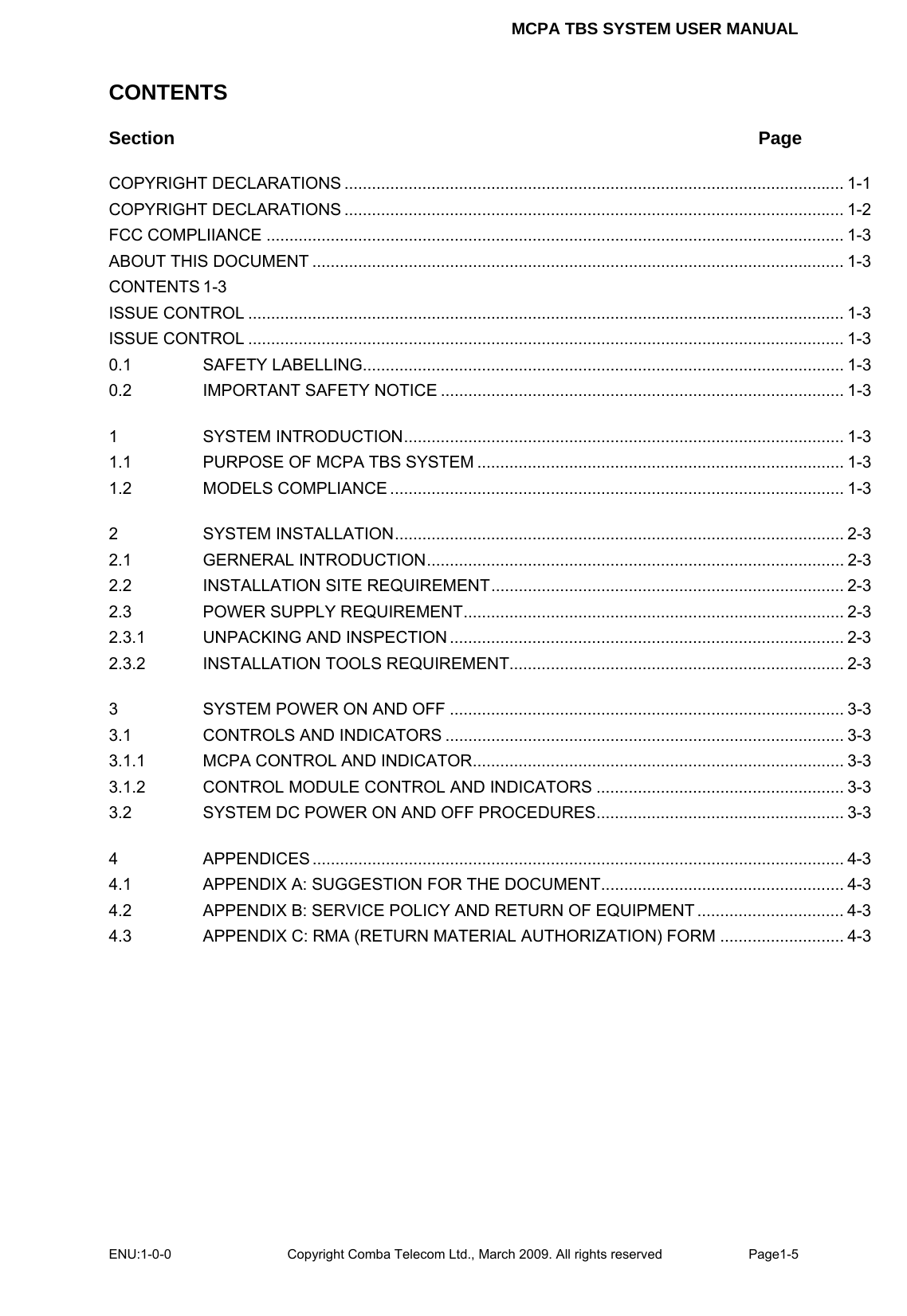 MCPA TBS SYSTEM USER MANUAL ENU:1-0-0 Copyright Comba Telecom Ltd., March 2009. All rights reserved  Page1-5    CONTENTS Section Page COPYRIGHT DECLARATIONS ............................................................................................................. 1-1 COPYRIGHT DECLARATIONS ............................................................................................................. 1-2 FCC COMPLIIANCE .............................................................................................................................. 1-3 ABOUT THIS DOCUMENT .................................................................................................................... 1-3 CONTENTS 1-3 ISSUE CONTROL .................................................................................................................................. 1-3 ISSUE CONTROL .................................................................................................................................. 1-3 0.1 SAFETY LABELLING......................................................................................................... 1-3 0.2 IMPORTANT SAFETY NOTICE ........................................................................................ 1-3 1 SYSTEM INTRODUCTION................................................................................................ 1-3 1.1 PURPOSE OF MCPA TBS SYSTEM ................................................................................ 1-3 1.2 MODELS COMPLIANCE ................................................................................................... 1-3 2 SYSTEM INSTALLATION.................................................................................................. 2-3 2.1 GERNERAL INTRODUCTION........................................................................................... 2-3 2.2 INSTALLATION SITE REQUIREMENT............................................................................. 2-3 2.3 POWER SUPPLY REQUIREMENT................................................................................... 2-3 2.3.1 UNPACKING AND INSPECTION ...................................................................................... 2-3 2.3.2 INSTALLATION TOOLS REQUIREMENT......................................................................... 2-3 3 SYSTEM POWER ON AND OFF ...................................................................................... 3-3 3.1 CONTROLS AND INDICATORS ....................................................................................... 3-3 3.1.1 MCPA CONTROL AND INDICATOR................................................................................. 3-3 3.1.2 CONTROL MODULE CONTROL AND INDICATORS ...................................................... 3-3 3.2 SYSTEM DC POWER ON AND OFF PROCEDURES...................................................... 3-3 4 APPENDICES .................................................................................................................... 4-3 4.1 APPENDIX A: SUGGESTION FOR THE DOCUMENT..................................................... 4-3 4.2 APPENDIX B: SERVICE POLICY AND RETURN OF EQUIPMENT ................................ 4-3 4.3 APPENDIX C: RMA (RETURN MATERIAL AUTHORIZATION) FORM ........................... 4-3     