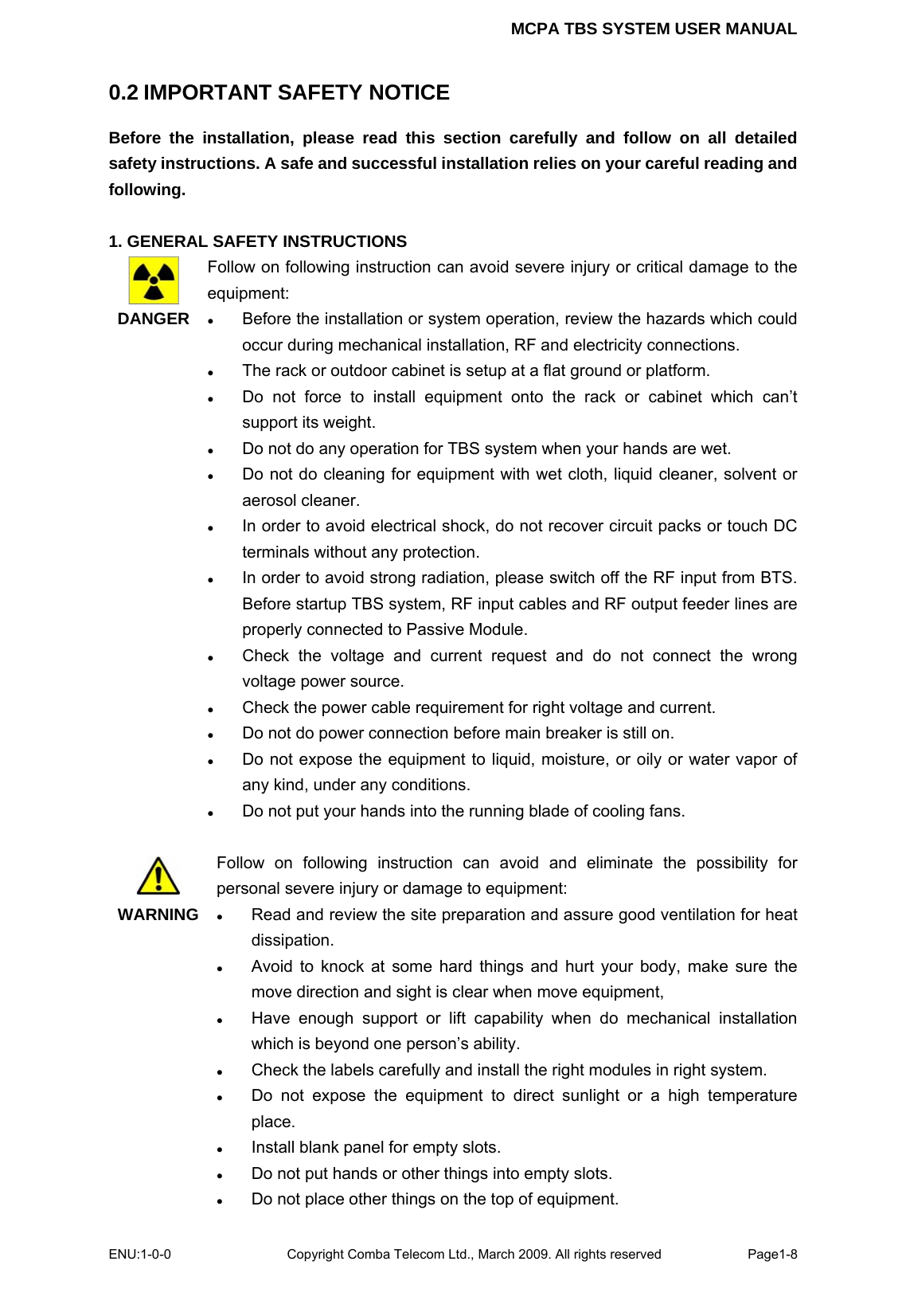 MCPA TBS SYSTEM USER MANUAL ENU:1-0-0 Copyright Comba Telecom Ltd., March 2009. All rights reserved  Page1-8    0.2 IMPORTANT SAFETY NOTICE Before the installation, please read this section carefully and follow on all detailed safety instructions. A safe and successful installation relies on your careful reading and following.   1. GENERAL SAFETY INSTRUCTIONS  DANGER   Follow on following instruction can avoid severe injury or critical damage to the equipment: z Before the installation or system operation, review the hazards which could occur during mechanical installation, RF and electricity connections. z The rack or outdoor cabinet is setup at a flat ground or platform.   z Do not force to install equipment onto the rack or cabinet which can’t support its weight. z Do not do any operation for TBS system when your hands are wet. z Do not do cleaning for equipment with wet cloth, liquid cleaner, solvent or aerosol cleaner.   z In order to avoid electrical shock, do not recover circuit packs or touch DC terminals without any protection.   z In order to avoid strong radiation, please switch off the RF input from BTS. Before startup TBS system, RF input cables and RF output feeder lines are properly connected to Passive Module.   z Check the voltage and current request and do not connect the wrong voltage power source. z Check the power cable requirement for right voltage and current. z Do not do power connection before main breaker is still on. z Do not expose the equipment to liquid, moisture, or oily or water vapor of any kind, under any conditions. z Do not put your hands into the running blade of cooling fans.   WARNING  Follow on following instruction can avoid and eliminate the possibility for personal severe injury or damage to equipment: z Read and review the site preparation and assure good ventilation for heat dissipation.  z Avoid to knock at some hard things and hurt your body, make sure the move direction and sight is clear when move equipment,   z Have enough support or lift capability when do mechanical installation which is beyond one person’s ability. z Check the labels carefully and install the right modules in right system. z Do not expose the equipment to direct sunlight or a high temperature place. z Install blank panel for empty slots. z Do not put hands or other things into empty slots. z Do not place other things on the top of equipment.   