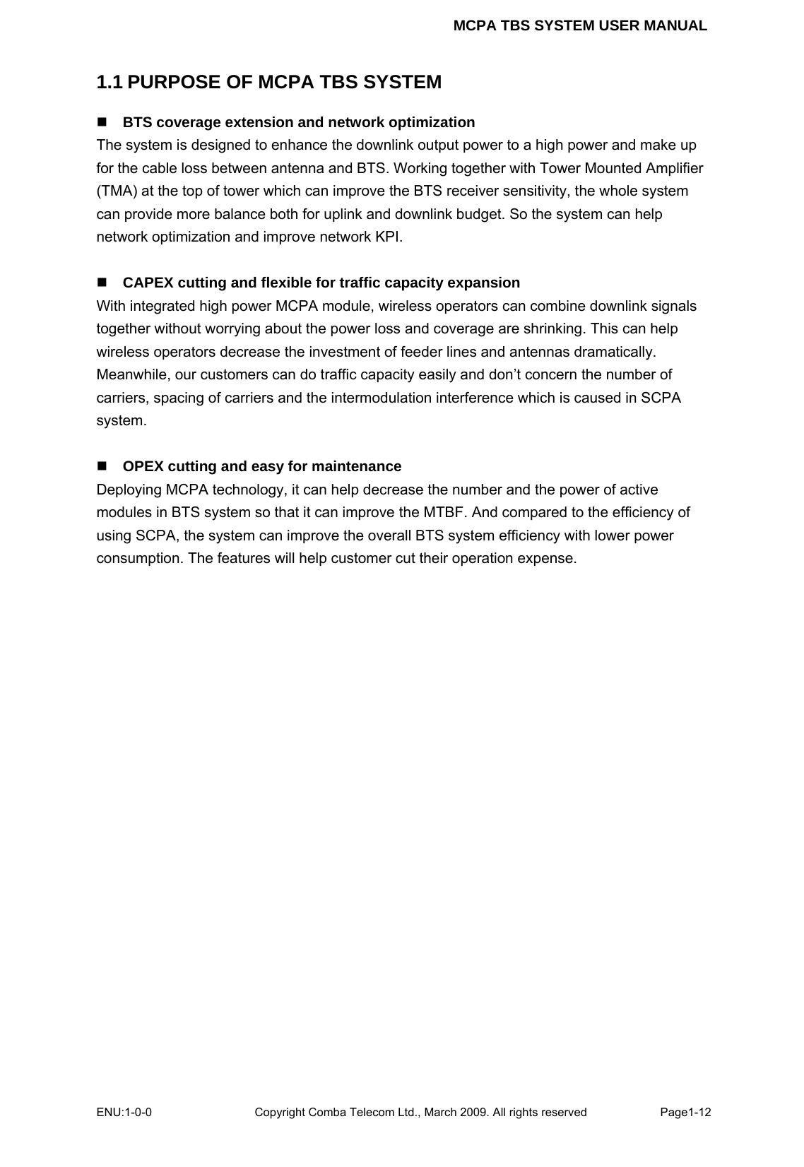 MCPA TBS SYSTEM USER MANUAL ENU:1-0-0 Copyright Comba Telecom Ltd., March 2009. All rights reserved  Page1-12    1.1 PURPOSE OF MCPA TBS SYSTEM  BTS coverage extension and network optimization The system is designed to enhance the downlink output power to a high power and make up for the cable loss between antenna and BTS. Working together with Tower Mounted Amplifier (TMA) at the top of tower which can improve the BTS receiver sensitivity, the whole system can provide more balance both for uplink and downlink budget. So the system can help network optimization and improve network KPI.     CAPEX cutting and flexible for traffic capacity expansion With integrated high power MCPA module, wireless operators can combine downlink signals together without worrying about the power loss and coverage are shrinking. This can help wireless operators decrease the investment of feeder lines and antennas dramatically. Meanwhile, our customers can do traffic capacity easily and don’t concern the number of carriers, spacing of carriers and the intermodulation interference which is caused in SCPA system.   OPEX cutting and easy for maintenance Deploying MCPA technology, it can help decrease the number and the power of active modules in BTS system so that it can improve the MTBF. And compared to the efficiency of using SCPA, the system can improve the overall BTS system efficiency with lower power consumption. The features will help customer cut their operation expense.    