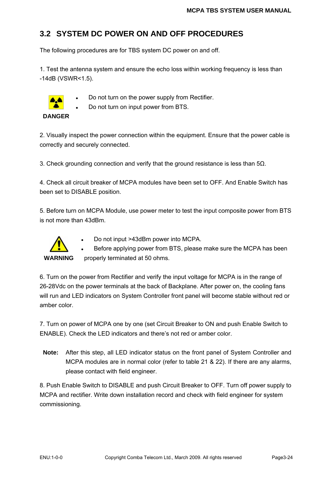 MCPA TBS SYSTEM USER MANUAL ENU:1-0-0 Copyright Comba Telecom Ltd., March 2009. All rights reserved  Page3-24    3.2   SYSTEM DC POWER ON AND OFF PROCEDURES The following procedures are for TBS system DC power on and off.  1. Test the antenna system and ensure the echo loss within working frequency is less than -14dB (VSWR&lt;1.5).   DANGER z Do not turn on the power supply from Rectifier. z Do not turn on input power from BTS.  2. Visually inspect the power connection within the equipment. Ensure that the power cable is correctly and securely connected.    3. Check grounding connection and verify that the ground resistance is less than 5Ω.  4. Check all circuit breaker of MCPA modules have been set to OFF. And Enable Switch has been set to DISABLE position.  5. Before turn on MCPA Module, use power meter to test the input composite power from BTS is not more than 43dBm.     WARNING z Do not input &gt;43dBm power into MCPA. z Before applying power from BTS, please make sure the MCPA has been  properly terminated at 50 ohms.    6. Turn on the power from Rectifier and verify the input voltage for MCPA is in the range of 26-28Vdc on the power terminals at the back of Backplane. After power on, the cooling fans will run and LED indicators on System Controller front panel will become stable without red or amber color.  7. Turn on power of MCPA one by one (set Circuit Breaker to ON and push Enable Switch to ENABLE). Check the LED indicators and there’s not red or amber color.  Note:  After this step, all LED indicator status on the front panel of System Controller and MCPA modules are in normal color (refer to table 21 &amp; 22). If there are any alarms, please contact with field engineer.   8. Push Enable Switch to DISABLE and push Circuit Breaker to OFF. Turn off power supply to MCPA and rectifier. Write down installation record and check with field engineer for system commissioning.   