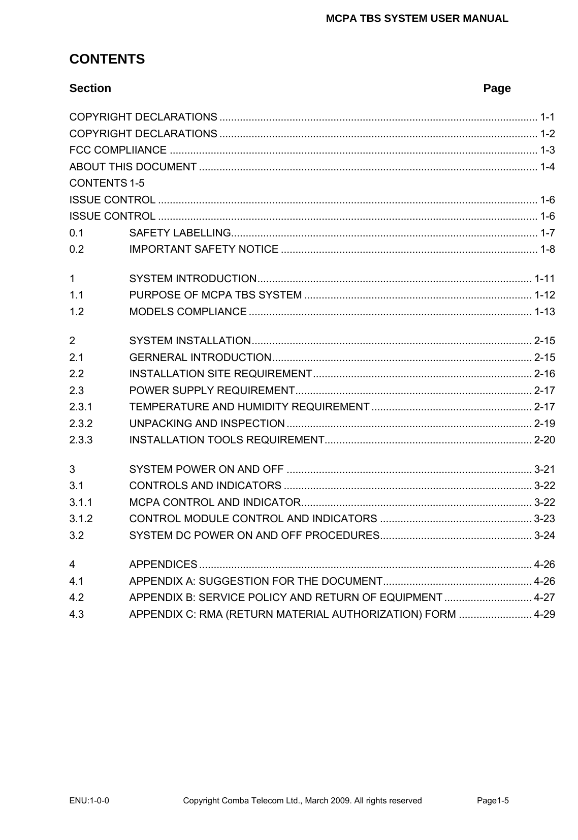 MCPA TBS SYSTEM USER MANUAL ENU:1-0-0 Copyright Comba Telecom Ltd., March 2009. All rights reserved  Page1-5    CONTENTS Section Page COPYRIGHT DECLARATIONS ............................................................................................................. 1-1 COPYRIGHT DECLARATIONS ............................................................................................................. 1-2 FCC COMPLIIANCE .............................................................................................................................. 1-3 ABOUT THIS DOCUMENT .................................................................................................................... 1-4 CONTENTS 1-5 ISSUE CONTROL .................................................................................................................................. 1-6 ISSUE CONTROL .................................................................................................................................. 1-6 0.1 SAFETY LABELLING......................................................................................................... 1-7 0.2 IMPORTANT SAFETY NOTICE ........................................................................................ 1-8 1 SYSTEM INTRODUCTION.............................................................................................. 1-11 1.1 PURPOSE OF MCPA TBS SYSTEM .............................................................................. 1-12 1.2 MODELS COMPLIANCE ................................................................................................. 1-13 2 SYSTEM INSTALLATION................................................................................................ 2-15 2.1 GERNERAL INTRODUCTION......................................................................................... 2-15 2.2 INSTALLATION SITE REQUIREMENT........................................................................... 2-16 2.3 POWER SUPPLY REQUIREMENT................................................................................. 2-17 2.3.1 TEMPERATURE AND HUMIDITY REQUIREMENT ....................................................... 2-17 2.3.2 UNPACKING AND INSPECTION .................................................................................... 2-19 2.3.3 INSTALLATION TOOLS REQUIREMENT....................................................................... 2-20 3 SYSTEM POWER ON AND OFF .................................................................................... 3-21 3.1 CONTROLS AND INDICATORS ..................................................................................... 3-22 3.1.1 MCPA CONTROL AND INDICATOR............................................................................... 3-22 3.1.2 CONTROL MODULE CONTROL AND INDICATORS .................................................... 3-23 3.2 SYSTEM DC POWER ON AND OFF PROCEDURES.................................................... 3-24 4 APPENDICES .................................................................................................................. 4-26 4.1 APPENDIX A: SUGGESTION FOR THE DOCUMENT................................................... 4-26 4.2 APPENDIX B: SERVICE POLICY AND RETURN OF EQUIPMENT .............................. 4-27 4.3 APPENDIX C: RMA (RETURN MATERIAL AUTHORIZATION) FORM ......................... 4-29     