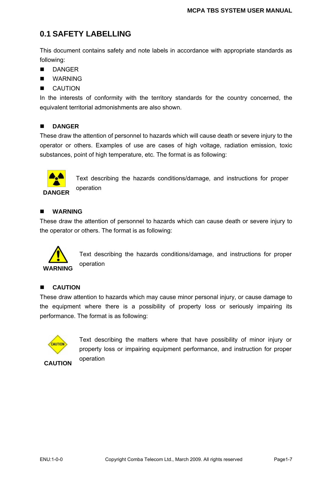 MCPA TBS SYSTEM USER MANUAL ENU:1-0-0 Copyright Comba Telecom Ltd., March 2009. All rights reserved  Page1-7    0.1 SAFETY LABELLING This document contains safety and note labels in accordance with appropriate standards as following:  DANGER  WARNING  CAUTION In the interests of conformity with the territory standards for the country concerned, the equivalent territorial admonishments are also shown.   DANGER These draw the attention of personnel to hazards which will cause death or severe injury to the operator or others. Examples of use are cases of high voltage, radiation emission, toxic substances, point of high temperature, etc. The format is as following:   DANGER Text describing the hazards conditions/damage, and instructions for proper operation   WARNING These draw the attention of personnel to hazards which can cause death or severe injury to the operator or others. The format is as following:   WARNING Text describing the hazards conditions/damage, and instructions for proper operation   CAUTION These draw attention to hazards which may cause minor personal injury, or cause damage to the equipment where there is a possibility of property loss or seriously impairing its performance. The format is as following:     CAUTION Text describing the matters where that have possibility of minor injury or property loss or impairing equipment performance, and instruction for proper operation    