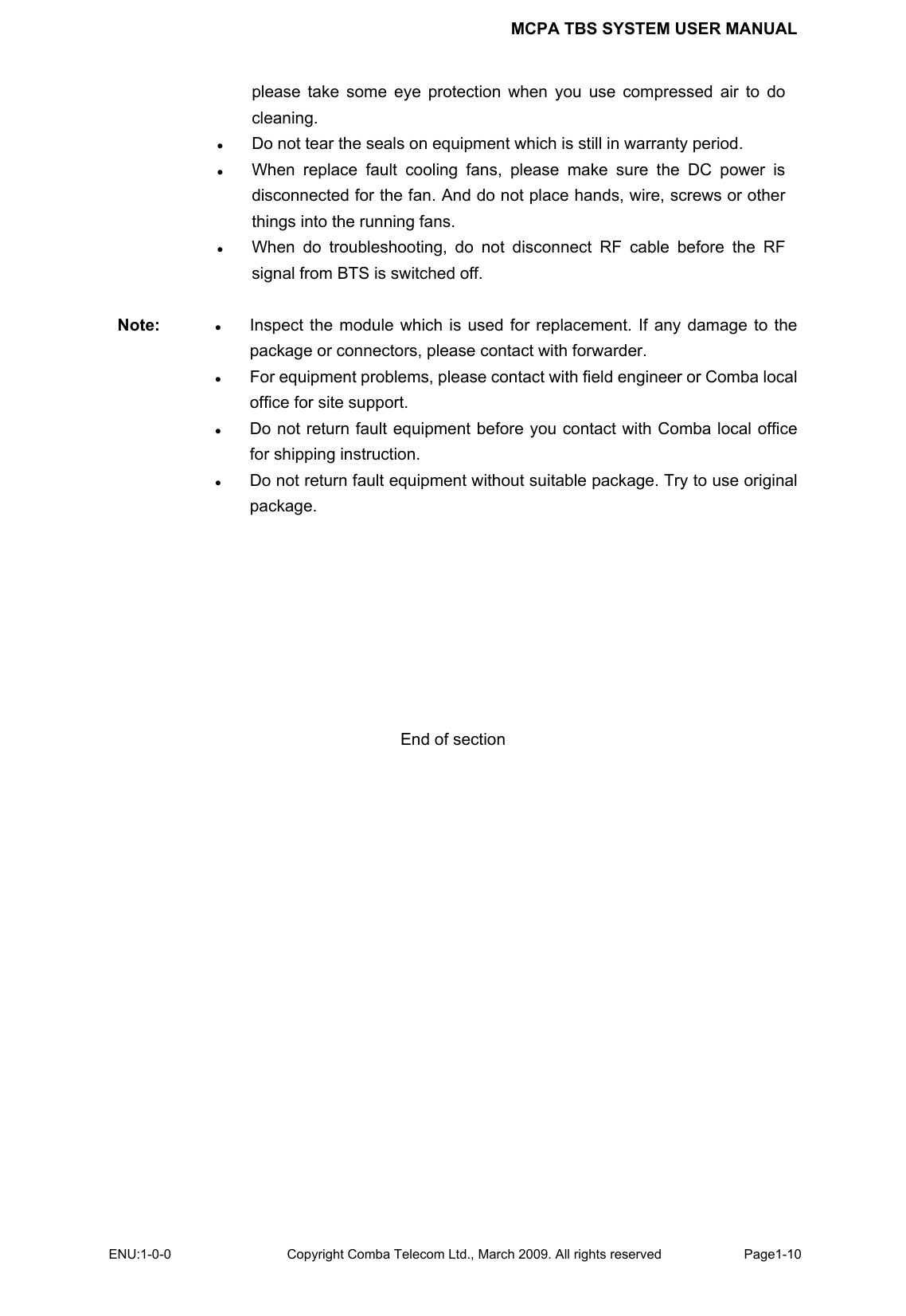 MCPA TBS SYSTEM USER MANUAL ENU:1-0-0 Copyright Comba Telecom Ltd., March 2009. All rights reserved  Page1-10    please take some eye protection when you use compressed air to do cleaning. z Do not tear the seals on equipment which is still in warranty period.   z When replace fault cooling fans, please make sure the DC power is disconnected for the fan. And do not place hands, wire, screws or other things into the running fans.   z When do troubleshooting, do not disconnect RF cable before the RF signal from BTS is switched off.    Note:  z Inspect the module which is used for replacement. If any damage to the package or connectors, please contact with forwarder.   z For equipment problems, please contact with field engineer or Comba local office for site support. z Do not return fault equipment before you contact with Comba local office for shipping instruction.   z Do not return fault equipment without suitable package. Try to use original package.         End of section 