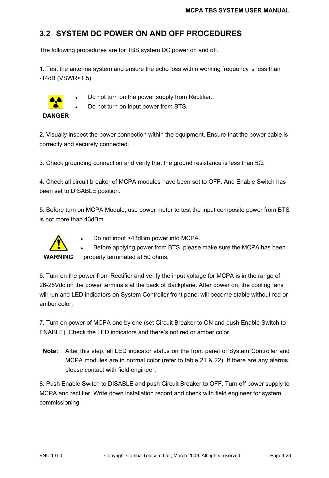 MCPA TBS SYSTEM USER MANUAL ENU:1-0-0 Copyright Comba Telecom Ltd., March 2009. All rights reserved  Page3-23    3.2   SYSTEM DC POWER ON AND OFF PROCEDURES The following procedures are for TBS system DC power on and off.  1. Test the antenna system and ensure the echo loss within working frequency is less than -14dB (VSWR&lt;1.5).   DANGER z Do not turn on the power supply from Rectifier. z Do not turn on input power from BTS.  2. Visually inspect the power connection within the equipment. Ensure that the power cable is correctly and securely connected.    3. Check grounding connection and verify that the ground resistance is less than 5Ω.  4. Check all circuit breaker of MCPA modules have been set to OFF. And Enable Switch has been set to DISABLE position.  5. Before turn on MCPA Module, use power meter to test the input composite power from BTS is not more than 43dBm.     WARNING z Do not input &gt;43dBm power into MCPA. z Before applying power from BTS, please make sure the MCPA has been  properly terminated at 50 ohms.    6. Turn on the power from Rectifier and verify the input voltage for MCPA is in the range of 26-28Vdc on the power terminals at the back of Backplane. After power on, the cooling fans will run and LED indicators on System Controller front panel will become stable without red or amber color.  7. Turn on power of MCPA one by one (set Circuit Breaker to ON and push Enable Switch to ENABLE). Check the LED indicators and there’s not red or amber color.  Note:  After this step, all LED indicator status on the front panel of System Controller and MCPA modules are in normal color (refer to table 21 &amp; 22). If there are any alarms, please contact with field engineer.   8. Push Enable Switch to DISABLE and push Circuit Breaker to OFF. Turn off power supply to MCPA and rectifier. Write down installation record and check with field engineer for system commissioning.   