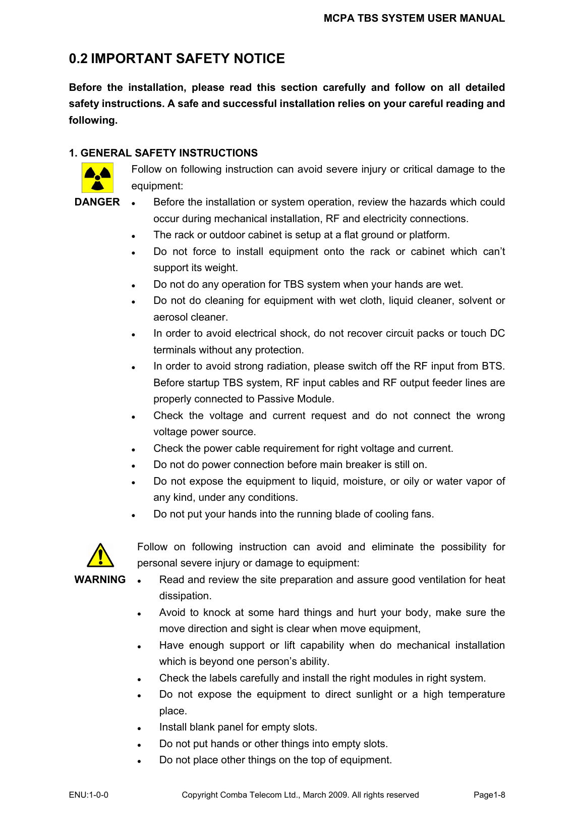 MCPA TBS SYSTEM USER MANUAL ENU:1-0-0 Copyright Comba Telecom Ltd., March 2009. All rights reserved  Page1-8    0.2 IMPORTANT SAFETY NOTICE Before the installation, please read this section carefully and follow on all detailed safety instructions. A safe and successful installation relies on your careful reading and following.   1. GENERAL SAFETY INSTRUCTIONS  DANGER   Follow on following instruction can avoid severe injury or critical damage to the equipment: z Before the installation or system operation, review the hazards which could occur during mechanical installation, RF and electricity connections. z The rack or outdoor cabinet is setup at a flat ground or platform.   z Do not force to install equipment onto the rack or cabinet which can’t support its weight. z Do not do any operation for TBS system when your hands are wet. z Do not do cleaning for equipment with wet cloth, liquid cleaner, solvent or aerosol cleaner.   z In order to avoid electrical shock, do not recover circuit packs or touch DC terminals without any protection.   z In order to avoid strong radiation, please switch off the RF input from BTS. Before startup TBS system, RF input cables and RF output feeder lines are properly connected to Passive Module.   z Check the voltage and current request and do not connect the wrong voltage power source. z Check the power cable requirement for right voltage and current. z Do not do power connection before main breaker is still on. z Do not expose the equipment to liquid, moisture, or oily or water vapor of any kind, under any conditions. z Do not put your hands into the running blade of cooling fans.   WARNING  Follow on following instruction can avoid and eliminate the possibility for personal severe injury or damage to equipment: z Read and review the site preparation and assure good ventilation for heat dissipation.  z Avoid to knock at some hard things and hurt your body, make sure the move direction and sight is clear when move equipment,   z Have enough support or lift capability when do mechanical installation which is beyond one person’s ability. z Check the labels carefully and install the right modules in right system. z Do not expose the equipment to direct sunlight or a high temperature place. z Install blank panel for empty slots. z Do not put hands or other things into empty slots. z Do not place other things on the top of equipment.   