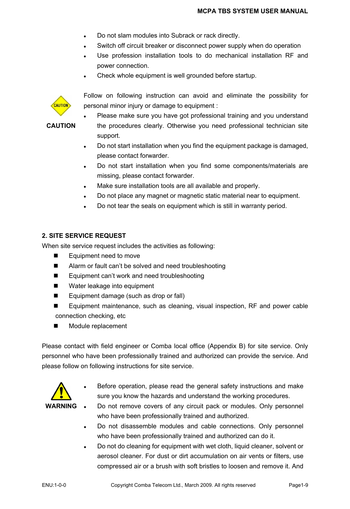 MCPA TBS SYSTEM USER MANUAL ENU:1-0-0 Copyright Comba Telecom Ltd., March 2009. All rights reserved  Page1-9    z Do not slam modules into Subrack or rack directly. z Switch off circuit breaker or disconnect power supply when do operation z Use profession installation tools to do mechanical installation RF and power connection. z Check whole equipment is well grounded before startup.   CAUTION  Follow on following instruction can avoid and eliminate the possibility for personal minor injury or damage to equipment : z Please make sure you have got professional training and you understand the procedures clearly. Otherwise you need professional technician site support. z Do not start installation when you find the equipment package is damaged, please contact forwarder.   z Do not start installation when you find some components/materials are missing, please contact forwarder. z Make sure installation tools are all available and properly. z Do not place any magnet or magnetic static material near to equipment. z Do not tear the seals on equipment which is still in warranty period.       2. SITE SERVICE REQUEST When site service request includes the activities as following:   Equipment need to move   Alarm or fault can’t be solved and need troubleshooting   Equipment can’t work and need troubleshooting   Water leakage into equipment   Equipment damage (such as drop or fall)   Equipment maintenance, such as cleaning, visual inspection, RF and power cable connection checking, etc  Module replacement  Please contact with field engineer or Comba local office (Appendix B) for site service. Only personnel who have been professionally trained and authorized can provide the service. And please follow on following instructions for site service.   WARNING z Before operation, please read the general safety instructions and make sure you know the hazards and understand the working procedures.   z Do not remove covers of any circuit pack or modules. Only personnel who have been professionally trained and authorized.   z Do not disassemble modules and cable connections. Only personnel who have been professionally trained and authorized can do it. z Do not do cleaning for equipment with wet cloth, liquid cleaner, solvent or aerosol cleaner. For dust or dirt accumulation on air vents or filters, use compressed air or a brush with soft bristles to loosen and remove it. And 