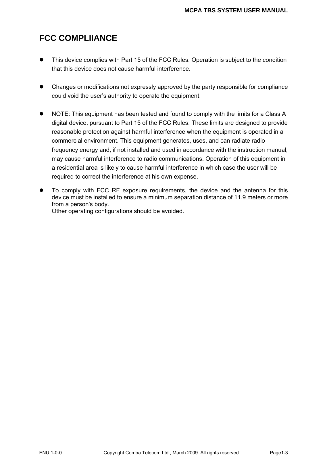 MCPA TBS SYSTEM USER MANUAL ENU:1-0-0 Copyright Comba Telecom Ltd., March 2009. All rights reserved  Page1-3    FCC COMPLIIANCE z  This device complies with Part 15 of the FCC Rules. Operation is subject to the condition that this device does not cause harmful interference.    z  Changes or modifications not expressly approved by the party responsible for compliance could void the user’s authority to operate the equipment.  z  NOTE: This equipment has been tested and found to comply with the limits for a Class A digital device, pursuant to Part 15 of the FCC Rules. These limits are designed to provide reasonable protection against harmful interference when the equipment is operated in a commercial environment. This equipment generates, uses, and can radiate radio frequency energy and, if not installed and used in accordance with the instruction manual, may cause harmful interference to radio communications. Operation of this equipment in a residential area is likely to cause harmful interference in which case the user will be required to correct the interference at his own expense.  z  To comply with FCC RF exposure requirements, the device and the antenna for this device must be installed to ensure a minimum separation distance of 11.9 meters or more from a person&apos;s body.   Other operating configurations should be avoided.   