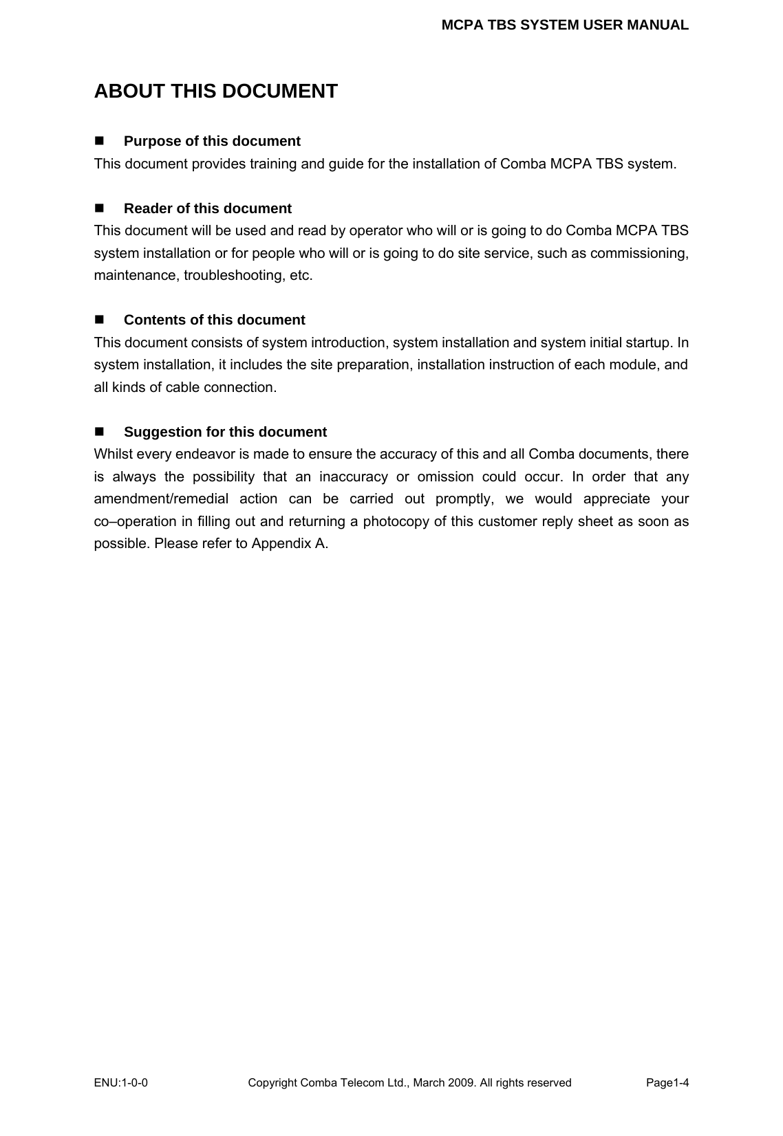 MCPA TBS SYSTEM USER MANUAL ENU:1-0-0 Copyright Comba Telecom Ltd., March 2009. All rights reserved  Page1-4    ABOUT THIS DOCUMENT  Purpose of this document This document provides training and guide for the installation of Comba MCPA TBS system.   Reader of this document This document will be used and read by operator who will or is going to do Comba MCPA TBS system installation or for people who will or is going to do site service, such as commissioning, maintenance, troubleshooting, etc.   Contents of this document This document consists of system introduction, system installation and system initial startup. In system installation, it includes the site preparation, installation instruction of each module, and all kinds of cable connection.       Suggestion for this document Whilst every endeavor is made to ensure the accuracy of this and all Comba documents, there is always the possibility that an inaccuracy or omission could occur. In order that any amendment/remedial action can be carried out promptly, we would appreciate your co–operation in filling out and returning a photocopy of this customer reply sheet as soon as possible. Please refer to Appendix A.     