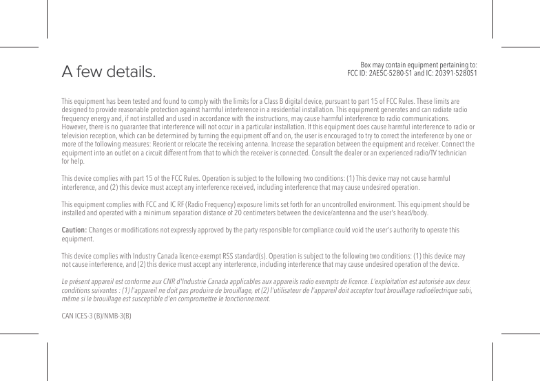 This equipment has been tested and found to comply with the limits for a Class B digital device, pursuant to part 15 of FCC Rules. These limits are designed to provide reasonable protection against harmful interference in a residential installation. This equipment generates and can radiate radio frequency energy and, if not installed and used in accordance with the instructions, may cause harmful interference to radio communications. However, there is no guarantee that interference will not occur in a particular installation. If this equipment does cause harmful interference to radio or television reception, which can be determined by turning the equipment off and on, the user is encouraged to try to correct the interference by one or more of the following measures: Reorient or relocate the receiving antenna. Increase the separation between the equipment and receiver. Connect the equipment into an outlet on a circuit different from that to which the receiver is connected. Consult the dealer or an experienced radio/TV technician for help.This device complies with part 15 of the FCC Rules. Operation is subject to the following two conditions: (1) This device may not cause harmful interference, and (2) this device must accept any interference received, including interference that may cause undesired operation.This equipment complies with FCC and IC RF (Radio Frequency) exposure limits set forth for an uncontrolled environment. This equipment should be installed and operated with a minimum separation distance of 20 centimeters between the device/antenna and the user's head/body.Caution: Changes or modiﬁcations not expressly approved by the party responsible for compliance could void the user's authority to operate this equipment.This device complies with Industry Canada licence-exempt RSS standard(s). Operation is subject to the following two conditions: (1) this device may not cause interference, and (2) this device must accept any interference, including interference that may cause undesired operation of the device.Le pr&eacute;sent appareil est conforme aux CNR d'Industrie Canada applicables aux appareils radio exempts de licence. L'exploitation est autoris&eacute;e aux deux conditions suivantes : (1) l'appareil ne doit pas produire de brouillage, et (2) l'utilisateur de l'appareil doit accepter tout brouillage radio&eacute;lectrique subi, m&ecirc;me si le brouillage est susceptible d'en compromettre le fonctionnement.CAN ICES-3 (B)/NMB-3(B)A few details.  Box may contain equipment pertaining to:FCC ID: 2AE5C-5280-S1 and IC: 20391-5280S1