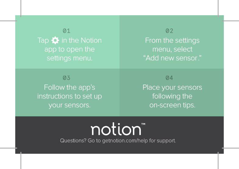 Questions? Go to getnotion.com/help for support.0304Follow the app&rsquo;s instructions to set up your sensors.Place your sensors following the on-screen tips.0102Tap       in the Notion app to open the settings menu.From the settings menu, select &ldquo;Add new sensor.&rdquo;