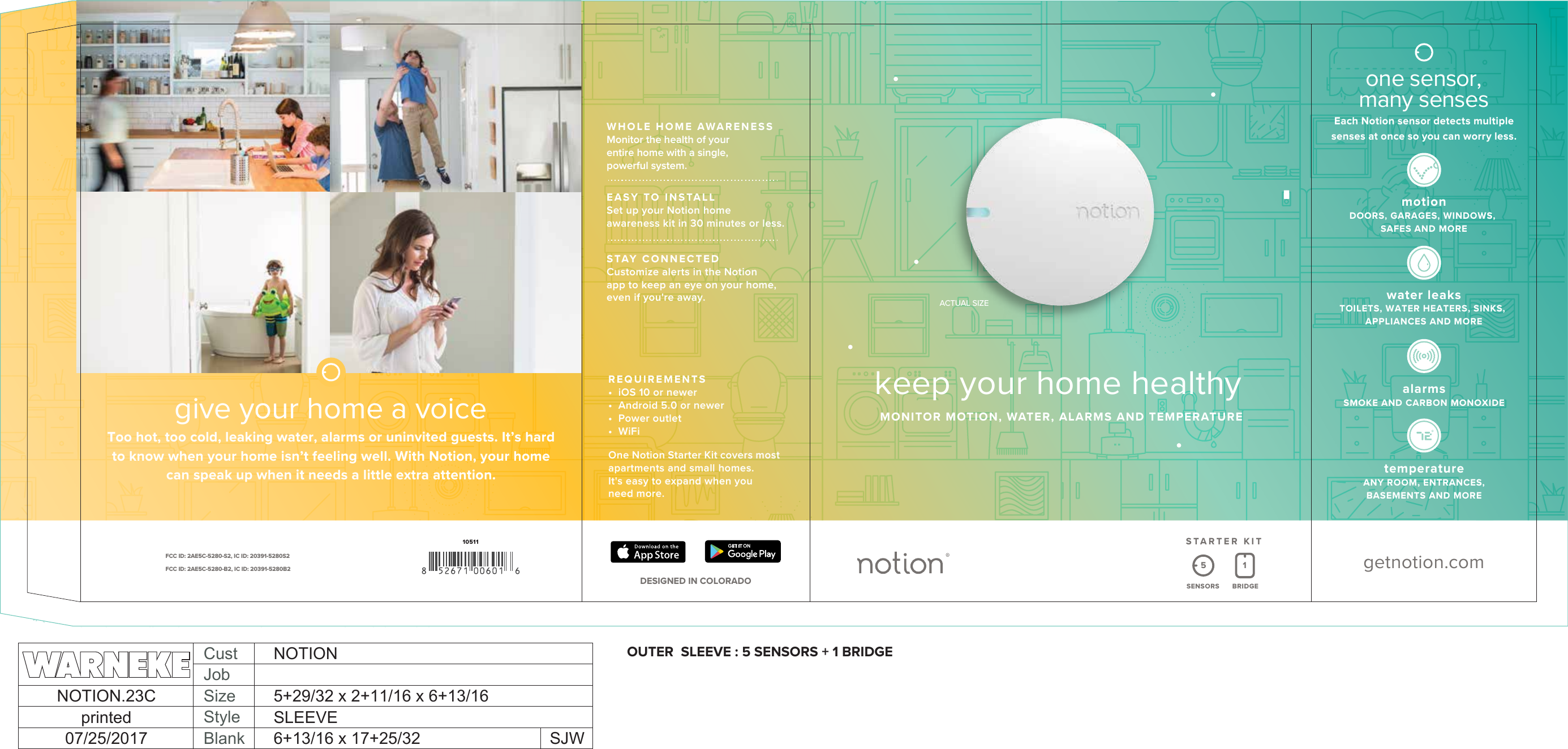 motionDOORS, GARAGES, WINDOWS, SAFES AND MOREwater leaksTOILETS, WATER HEATERS, SINKS, APPLIANCES AND MOREalarmsSMOKE AND CARBON MONOXIDEtemperatureANY ROOM, ENTRANCES, BASEMENTS AND MOREone sensor,many sensesEach Notion sensor detects multiple senses at once so you can worry less.getnotion.com1051115SENSORS BRIDGESTARTER KITFCC ID: 2AE5C-5280-S2, IC ID: 20391-5280S2FCC ID: 2AE5C-5280-B2, IC ID: 20391-5280B2DESIGNED IN COLORADOREQUIREMENTS&bull;  iOS 10 or newer&bull;  Android 5.0 or newer&bull;  Power outlet&bull;  WiFiOne Notion Starter Kit covers most apartments and small homes. It's easy to expand when you need more.WHOLE HOME AWARENESSMonitor the health of your entire home with a single, powerful system.EASY TO INSTALLSet up your Notion home awareness kit in 30 minutes or less. STAY CONNECTED Customize alerts in the Notion app to keep an eye on your home, even if you're away.give your home a voiceToo hot, too cold, leaking water, alarms or uninvited guests. It&rsquo;s hard to know when your home isn&rsquo;t feeling well. With Notion, your home can speak up when it needs a little extra attention. keep your home healthyMONITOR MOTION, WATER, ALARMS AND TEMPERATUREACTUAL SIZEOUTER  SLEEVE : 5 SENSORS + 1 BRIDGECustJobSizeBlankStyleNOTION.23Cprinted07/25/2017 SJWNOTION5+29/32 x 2+11/16 x 6+13/16SLEEVE6+13/16 x 17+25/32