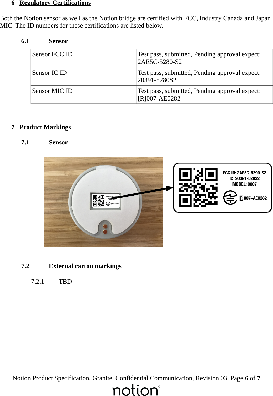  6  Regulatory CertificationsBoth the Notion sensor as well as the Notion bridge are certified with FCC, Industry Canada and Japan MIC. The ID numbers for these certifications are listed below. 6.1  SensorSensor FCC ID Test pass, submitted, Pending approval expect: 2AE5C-5280-S2Sensor IC ID Test pass, submitted, Pending approval expect: 20391-5280S2Sensor MIC ID Test pass, submitted, Pending approval expect:[R]007-AE0282 7  Product Markings 7.1  Sensor 7.2  External carton markings 7.2.1  TBDNotion Product Specification, Granite, Confidential Communication, Revision 03, Page 6 of 7
