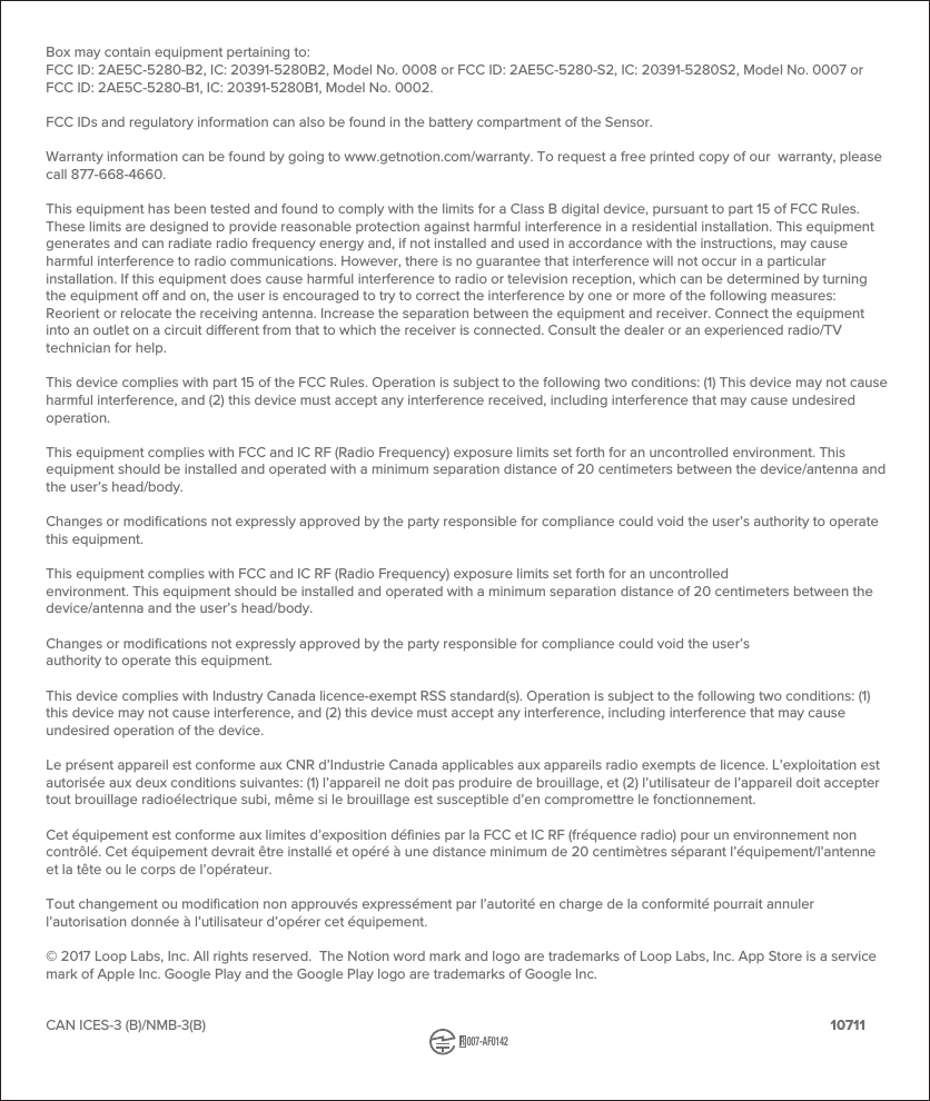 Box may contain equipment pertaining to:FCC ID: 2AE5C-5280-B2, IC: 20391-5280B2, Model No. 0008 or FCC ID: 2AE5C-5280-S2, IC: 20391-5280S2, Model No. 0007 or FCC ID: 2AE5C-5280-B1, IC: 20391-5280B1, Model No. 0002. FCC IDs and regulatory information can also be found in the battery compartment of the Sensor.Warranty information can be found by going to www.getnotion.com/warranty. To request a free printed copy of our warranty, please call 877-668-4660.This equipment has been tested and found to comply with the limits for a Class B digital device, pursuant to part 15 of FCC Rules. These limits are designed to provide reasonable protection against harmful interference in a residential installation. This equipment generates and can radiate radio frequency energy and, if not installed and used in accordance with the instructions, may cause harmful interference to radio communications. However, there is no guarantee that interference will not occur in a particular installation. If this equipment does cause harmful interference to radio or television reception, which can be determined by turning the equipment o and on, the user is encouraged to try to correct the interference by one or more of the following measures: Reorient or relocate the receiving antenna. Increase the separation between the equipment and receiver. Connect the equipment into an outlet on a circuit dierent from that to which the receiver is connected. Consult the dealer or an experienced radio/TV technician for help.This device complies with part 15 of the FCC Rules. Operation is subject to the following two conditions: (1) This device may not cause harmful interference, and (2) this device must accept any interference received, including interference that may cause undesired operation. This equipment complies with FCC and IC RF (Radio Frequency) exposure limits set forth for an uncontrolled environment. This equipment should be installed and operated with a minimum separation distance of 20 centimeters between the device/antenna and the user’s head/body.Changes or modifications not expressly approved by the party responsible for compliance could void the user’s authority to operate this equipment.This equipment complies with FCC and IC RF (Radio Frequency) exposure limits set forth for an uncontrolledenvironment. This equipment should be installed and operated with a minimum separation distance of 20 centimeters between the device/antenna and the user’s head/body.Changes or modifications not expressly approved by the party responsible for compliance could void the user’sauthority to operate this equipment.This device complies with Industry Canada licence-exempt RSS standard(s). Operation is subject to the following two conditions: (1) this device may not cause interference, and (2) this device must accept any interference, including interference that may cause undesired operation of the device.Le présent appareil est conforme aux CNR d’Industrie Canada applicables aux appareils radio exempts de licence. L’exploitation est autorisée aux deux conditions suivantes: (1) l’appareil ne doit pas produire de brouillage, et (2) l’utilisateur de l’appareil doit accepter tout brouillage radioélectrique subi, même si le brouillage est susceptible d’en compromettre le fonctionnement. Cet équipement est conforme aux limites d’exposition définies par la FCC et IC RF (fréquence radio) pour un environnement non contrôlé. Cet équipement devrait être installé et opéré à une distance minimum de 20 centimètres séparant l’équipement/l’antenne et la tête ou le corps de l’opérateur.Tout changement ou modification non approuvés expressément par l’autorité en charge de la conformité pourrait annuler l’autorisation donnée à l’utilisateur d’opérer cet équipement.© 2017 Loop Labs, Inc. All rights reserved. The Notion word mark and logo are trademarks of Loop Labs, Inc. App Store is a service mark of Apple Inc. Google Play and the Google Play logo are trademarks of Google Inc.CAN ICES-3 (B)/NMB-3(B) 10711R007-AF0142