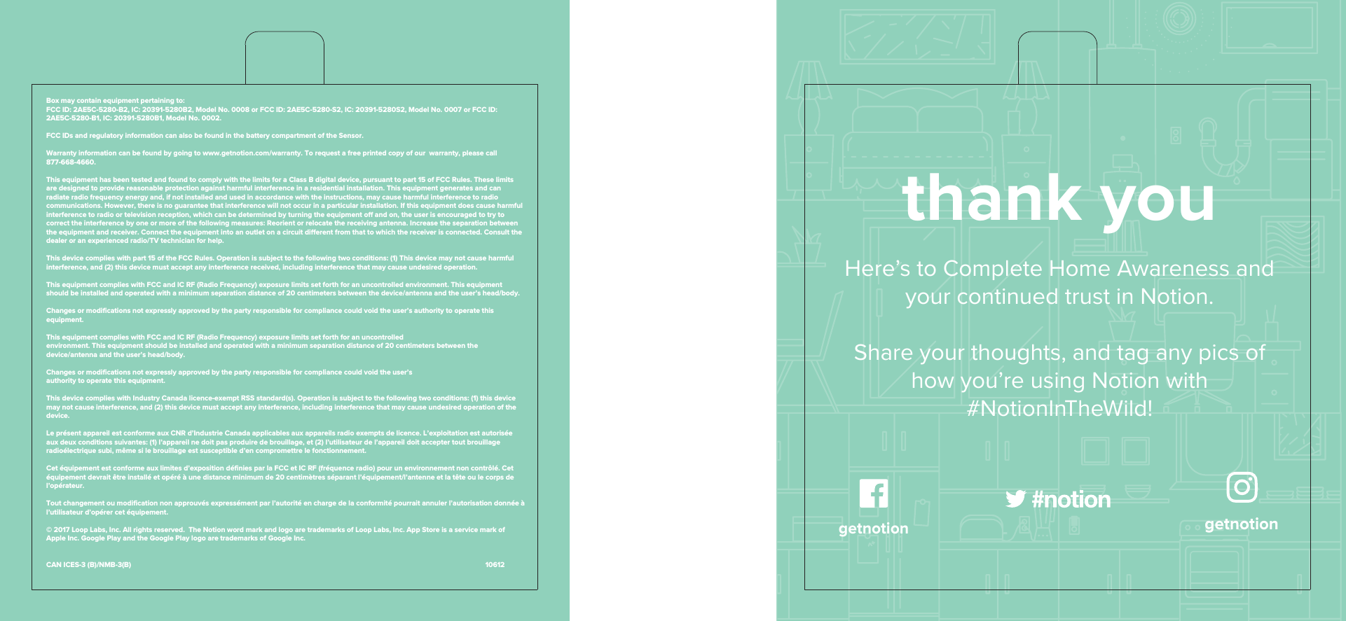 Box may contain equipment pertaining to:FCC ID: 2AE5C-5280-B2, IC: 20391-5280B2, Model No. 0008 or FCC ID: 2AE5C-5280-S2, IC: 20391-5280S2, Model No. 0007 or FCC ID: 2AE5C-5280-B1, IC: 20391-5280B1, Model No. 0002. FCC IDs and regulatory information can also be found in the battery compartment of the Sensor.Warranty information can be found by going to www.getnotion.com/warranty. To request a free printed copy of our warranty, please call 877-668-4660.This equipment has been tested and found to comply with the limits for a Class B digital device, pursuant to part 15 of FCC Rules. These limits are designed to provide reasonable protection against harmful interference in a residential installation. This equipment generates and can radiate radio frequency energy and, if not installed and used in accordance with the instructions, may cause harmful interference to radio communications. However, there is no guarantee that interference will not occur in a particular installation. If this equipment does cause harmful interference to radio or television reception, which can be determined by turning the equipment o and on, the user is encouraged to try to correct the interference by one or more of the following measures: Reorient or relocate the receiving antenna. Increase the separation between the equipment and receiver. Connect the equipment into an outlet on a circuit dierent from that to which the receiver is connected. Consult the dealer or an experienced radio/TV technician for help.This device complies with part 15 of the FCC Rules. Operation is subject to the following two conditions: (1) This device may not cause harmful interference, and (2) this device must accept any interference received, including interference that may cause undesired operation. This equipment complies with FCC and IC RF (Radio Frequency) exposure limits set forth for an uncontrolled environment. This equipment should be installed and operated with a minimum separation distance of 20 centimeters between the device/antenna and the user’s head/body.Changes or modifications not expressly approved by the party responsible for compliance could void the user’s authority to operate this equipment.This equipment complies with FCC and IC RF (Radio Frequency) exposure limits set forth for an uncontrolledenvironment. This equipment should be installed and operated with a minimum separation distance of 20 centimeters between the device/antenna and the user’s head/body.Changes or modifications not expressly approved by the party responsible for compliance could void the user’sauthority to operate this equipment.This device complies with Industry Canada licence-exempt RSS standard(s). Operation is subject to the following two conditions: (1) this device may not cause interference, and (2) this device must accept any interference, including interference that may cause undesired operation of the device.Le présent appareil est conforme aux CNR d’Industrie Canada applicables aux appareils radio exempts de licence. L’exploitation est autorisée aux deux conditions suivantes: (1) l’appareil ne doit pas produire de brouillage, et (2) l’utilisateur de l’appareil doit accepter tout brouillage radioélectrique subi, même si le brouillage est susceptible d’en compromettre le fonctionnement. Cet équipement est conforme aux limites d’exposition définies par la FCC et IC RF (fréquence radio) pour un environnement non contrôlé. Cet équipement devrait être installé et opéré à une distance minimum de 20 centimètres séparant l’équipement/l’antenne et la tête ou le corps de l’opérateur.Tout changement ou modification non approuvés expressément par l’autorité en charge de la conformité pourrait annuler l’autorisation donnée à l’utilisateur d’opérer cet équipement.© 2017 Loop Labs, Inc. All rights reserved. The Notion word mark and logo are trademarks of Loop Labs, Inc. App Store is a service mark of Apple Inc. Google Play and the Google Play logo are trademarks of Google Inc.CAN ICES-3 (B)/NMB-3(B) 10612thank youHere’s to Complete Home Awareness and your continued trust in Notion.Share your thoughts, and tag any pics of how you’re using Notion with #NotionInTheWild!getnotion getnotion