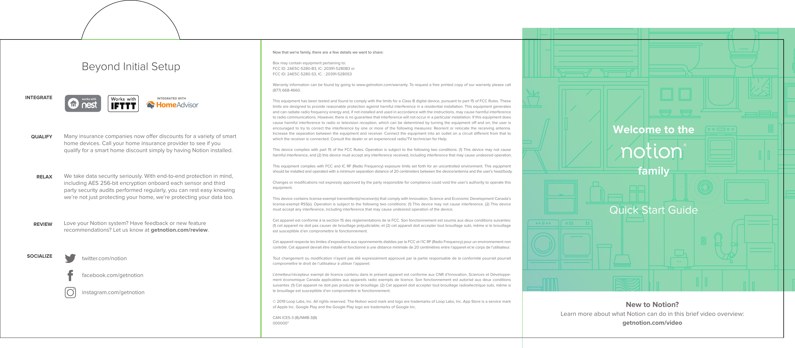 Now that we're family, there are a few details we want to share:Box may contain equipment pertaining to:FCC ID: 2AE5C-5280-B3, IC: 20391-5280B3 orFCC ID: 2AE5C-5280-S3, IC. : 20391-5280S3Warranty information can be found by going to www.getnotion.com/warranty. To request a free printed copy of our warranty please call (877) 668-4660.This equipment has been tested and found to comply with the limits for a Class B digital device, pursuant to part 15 of FCC Rules. These limits are designed to provide reasonable protection against harmful interference in a residential installation. This equipment generates and can radiate radio frequency energy and, if not installed and used in accordance with the instructions, may cause harmful interference to radio communications. However, there is no guarantee that interference will not occur in a particular installation. If this equipment does cause harmful interference to radio or television reception, which can be determined by turning the equipment o and on, the user is encouraged to try to correct the interference by one or more of the following measures: Reorient or relocate the receiving antenna. Increase the separation between the equipment and receiver. Connect the equipment into an outlet on a circuit dierent from that to which the receiver is connected. Consult the dealer or an experienced radio/TV technician for Help.This device complies with part 15 of the FCC Rules. Operation is subject to the following two conditions: (1) This device may not cause harmful interference, and (2) this device must accept any interference received, including interference that may cause undesired operation.This equipment complies with FCC and IC RF (Radio Frequency) exposure limits set forth for an uncontrolled environment. This equipment should be installed and operated with a minimum separation distance of 20 centimeters between the device/antenna and the user&rsquo;s head/body.Changes or modiﬁcations not expressly approved by the party responsible for compliance could void the user&rsquo;s authority to operate this equipment.This device contains license-exempt transmitter(s)/receiver(s) that comply with Innovation, Science and Economic Development Canada&rsquo;s license-exempt RSS(s). Operation is subject to the following two conditions: (1) This device may not cause interference. (2) This device must accept any interference, including interference that may cause undesired operation of the device.Cet appareil est conforme &agrave; la section 15 des r&eacute;glementations de la FCC. Son fonctionnement est soumis aux deux conditions suivantes: (1) cet appareil ne doit pas causer de brouillage pr&eacute;judiciable, et (2) cet appareil doit accepter tout brouillage subi, m&ecirc;me si le brouillage est susceptible d&rsquo;en compromettre le fonctionnement.Cet appareil respecte les limites d&rsquo;expositions aux rayonnements &eacute;tablies par la FCC et l&rsquo;IC RF (Radio Frequency) pour un environnement non contr&ocirc;l&eacute;. Cet appareil devrait &ecirc;tre install&eacute; et fonctionn&eacute; &agrave; une distance minimale de 20 centim&egrave;tres entre l&rsquo;appareil et le corps de l&rsquo;utilisateur. Tout changement ou modiﬁcation n&rsquo;ayant pas &eacute;t&eacute; express&eacute;ment approuv&eacute; par la partie responsable de la conformit&eacute; pourrait pourrait compromettre le droit de l&rsquo;utilisateur &agrave; utiliser l&rsquo;appareil. L&rsquo;&eacute;metteur/r&eacute;cepteur exempt de licence contenu dans le pr&eacute;sent appareil est conforme aux CNR d&rsquo;Innovation, Sciences et D&eacute;veloppe-ment &eacute;conomique Canada applicables aux appareils radio exempts de licence. Son fonctionnement est autoris&eacute; aux deux conditions suivantes :(1) Cet appareil ne doit pas produire de brouillage. (2) Cet appareil doit accepter tout brouillage radio&eacute;lectrique subi, m&ecirc;me si le brouillage est susceptible d&rsquo;en compromettre le fonctionnement. &copy; 2019 Loop Labs, Inc. All rights reserved. The Notion word mark and logo are trademarks of Loop Labs, Inc. App Store is a service mark of Apple Inc. Google Play and the Google Play logo are trademarks of Google Inc.CAN ICES-3 (B)/NMB-3(B)000000&rdquo;Welcome to thefamilyNew to Notion? Learn more about what Notion can do in this brief video overview: getnotion.com/videoQuick Start GuideBeyond Initial SetupINTEGRATED WITHINTEGRATEtwitter.com/notionfacebook.com/getnotioninstagram.com/getnotionSOCIALIZERELAX We take data security seriously. With end-to-end protection in mind, including AES 256-bit encryption onboard each sensor and third party security audits performed regularly, you can rest easy knowing we&rsquo;re not just protecting your home, we&rsquo;re protecting your data too.QUALIFY Many insurance companies now oer discounts for a variety of smart home devices. Call your home insurance provider to see if you qualify for a smart home discount simply by having Notion installed.REVIEW Love your Notion system? Have feedback or new feature recommendations? Let us know at getnotion.com/review.