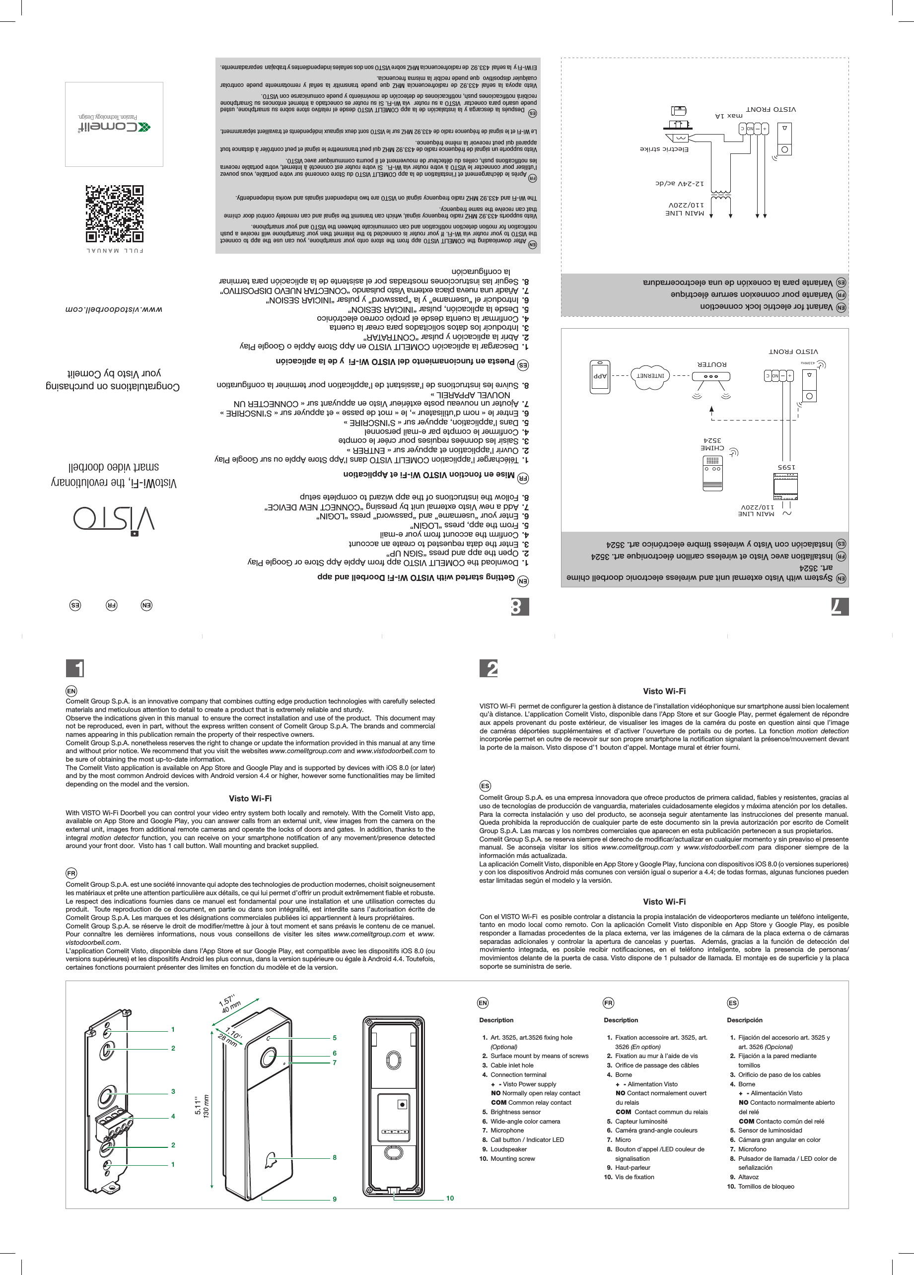 Passion.Technology.Design.www.vistodoorbell.comFULL MANUALVistoWi-Fi, the revolutionarysmart video doorbell Congratulations on purchasingyour Visto by Comelit1221345678910130 mm5.11''40 mm1.57''28 mm1.10'' Getting started with VISTO Wi-Fi Doorbell and app1.  Download the COMELIT VISTO app from Apple App Store or Google Play2.  Open the app and press &ldquo;SIGN UP&rdquo;3.  Enter the data requested to create an account4.  Conﬁrm the account from your e-mail5.  From the app, press &ldquo;LOGIN&rdquo; 6.  Enter your &ldquo;username&rdquo; and &ldquo;password&rdquo; press &ldquo;LOGIN&rdquo; 7.  Add a new Visto external unit by pressing &ldquo;CONNECT NEW DEVICE&rdquo;8.  Follow the instructions of the app wizard to complete setup Mise en fonction VISTO Wi-Fi et Application1.  T&eacute;l&eacute;charger l&rsquo;application COMELIT VISTO dans l&rsquo;App Store Apple ou sur Google Play2.  Ouvrir l&rsquo;application et appuyer sur &laquo; ENTRER &raquo;3.  Saisir les donn&eacute;es requises pour cr&eacute;er le compte4.  Conﬁrmer le compte par e-mail personnel5.  Dans l&rsquo;application, appuyer sur &laquo; S&rsquo;INSCRIRE &raquo; 6.  Entrer le &laquo; nom d&rsquo;utilisateur &raquo;, le &laquo; mot de passe &raquo; et appuyer sur &laquo; S&rsquo;INSCRIRE &raquo; 7.  Ajouter un nouveau poste ext&eacute;rieur Visto en appuyant sur &laquo; CONNECTER UN NOUVEL APPAREIL &raquo;8.  Suivre les instructions de l&rsquo;assistant de l&rsquo;application pour terminer la conﬁguration Puesta en funcionamiento del VISTO Wi-Fi  y de la aplicaci&oacute;n1.  Descargar la aplicaci&oacute;n COMELIT VISTO en App Store Apple o Google Play2.  Abrir la aplicaci&oacute;n y pulsar &ldquo;CONTRATAR&rdquo;3.  Introducir los datos solicitados para crear la cuenta4.  Conﬁrmar la cuenta desde el propio correo electr&oacute;nico5.  Desde la aplicaci&oacute;n, pulsar &ldquo;INICIAR SESION&rdquo; 6.  Introducir el &ldquo;username&rdquo; y la &ldquo;password&rdquo; y pulsar &ldquo;INICIAR SESION&rdquo;7.  A&ntilde;adir una nueva placa externa Visto pulsando &ldquo;CONECTAR NUEVO DISPOSITIVO&rdquo;8.  Seguir las instrucciones mostradas por el asistente de la aplicaci&oacute;n para terminar la conﬁguraci&oacute;n After downloading the COMELIT VISTO app from the store onto your smartphone, you can use the app to connect the VISTO to your router via Wi-Fi. If your router is connected to the internet then your Smartphone will receive a push notiﬁcation for motion detection notiﬁcation and can communicate between the VISTO and your smartphone. that can receive the same frequency.  Apr&egrave;s le d&eacute;chargement et l&rsquo;installation de la app COMELIT VISTO du Store concern&eacute; sur votre portable, vous pouvez l&rsquo;utiliser pour connecter le VISTO &agrave; votre router via Wi-Fi.  Si votre router est connect&eacute; &agrave; Internet, votre portable recevra les notiﬁcations push, celles du d&eacute;tecteur de mouvement et il pourra communiquer avec VISTO.Visto supporte un signal de fr&eacute;quence radio de 433.92 MHZ qui peut transmettre le signal et peut contr&ocirc;ler &agrave; distance tout appareil qui peut recevoir la m&ecirc;me fr&eacute;quence.  Le Wi-Fi et le signal de fr&eacute;quence radio de 433.92 MHZ sur le VISTO sont deux signaux ind&eacute;pendents et travaillent s&eacute;paramment.  Despu&eacute;s la descarga y la instalaci&oacute;n de la app COMELIT VISTO desde el relativo store sobre su smartphone, usted puede usarlo para conectar  VISTO a su router  v&iacute;a Wi-Fi. Si su router es conectado a Internet entonces su Smartphone recibir&aacute; notiﬁcaciones push, notiﬁcaciones de detecci&oacute;n de movimiento y puede comunicarse con VISTO.Visto apoya la se&ntilde;al 433.92 de radiofrecuencia MHZ que puede transmitir la se&ntilde;al y remotamente puede controlar cualquier dispositivo  que puede recibir la misma frecuencia.El Wi-Fi y  la se&ntilde;al  433.92  de radiofrecuencia MHZ sobre VISTO son dos se&ntilde;ales independientes y trabajan  separadamente.Comelit Group S.p.A. is an innovative company that combines cutting edge production technologies with carefully selected materials and meticulous attention to detail to create a product that is extremely reliable and sturdy.Observe the indications given in this manual  to ensure the correct installation and use of the product.  This document may not be reproduced, even in part, without the express written consent of Comelit Group S.p.A. The brands and commercial names appearing in this publication remain the property of their respective owners.Comelit Group S.p.A. nonetheless reserves the right to change or update the information provided in this manual at any time and without prior notice. We recommend that you visit the websites www.comelitgroup.com and www.vistodoorbell.com to be sure of obtaining the most up-to-date information.The Comelit Visto application is available on App Store and Google Play and is supported by devices with iOS 8.0 (or later) and by the most common Android devices with Android version 4.4 or higher, however some functionalities may be limited depending on the model and the version.Comelit Group S.p.A. es una empresa innovadora que ofrece productos de primera calidad, ﬁables y resistentes, gracias al uso de tecnolog&iacute;as de producci&oacute;n de vanguardia, materiales cuidadosamente elegidos y m&aacute;xima atenci&oacute;n por los detalles.Para la correcta instalaci&oacute;n y uso del producto, se aconseja seguir atentamente las instrucciones del presente manual.  Queda prohibida la reproducci&oacute;n de cualquier parte de este documento sin la previa autorizaci&oacute;n por escrito de Comelit Group S.p.A. Las marcas y los nombres comerciales que aparecen en esta publicaci&oacute;n pertenecen a sus propietarios.Comelit Group S.p.A. se reserva siempre el derecho de modiﬁcar/actualizar en cualquier momento y sin preaviso el presente manual. Se aconseja visitar los sitios www.comelitgroup.com y www.vistodoorbell.com para disponer siempre de la informaci&oacute;n m&aacute;s actualizada.La aplicaci&oacute;n Comelit Visto, disponible en App Store y Google Play, funciona con dispositivos iOS 8.0 (o versiones superiores) y con los dispositivos Android m&aacute;s comunes con versi&oacute;n igual o superior a 4.4; de todas formas, algunas funciones pueden estar limitadas seg&uacute;n el modelo y la versi&oacute;n.Comelit Group S.p.A. est une soci&eacute;t&eacute; innovante qui adopte des technologies de production modernes, choisit soigneusement les mat&eacute;riaux et pr&ecirc;te une attention particuli&egrave;re aux d&eacute;tails, ce qui lui permet d&rsquo;orir un produit extr&ecirc;mement ﬁable et robuste.Le respect des indications fournies dans ce manuel est fondamental pour une installation et une utilisation correctes du produit.  Toute reproduction de ce document, en partie ou dans son int&eacute;gralit&eacute;, est interdite sans l&rsquo;autorisation &eacute;crite de Comelit Group S.p.A. Les marques et les d&eacute;signations commerciales publi&eacute;es ici appartiennent &agrave; leurs propri&eacute;taires.Comelit Group S.p.A. se r&eacute;serve le droit de modiﬁer/mettre &agrave; jour &agrave; tout moment et sans pr&eacute;avis le contenu de ce manuel. Pour conna&icirc;tre les derni&egrave;res informations, nous vous conseillons de visiter les sites www.comelitgroup.com et www.vistodoorbell.com.L&rsquo;application Comelit Visto, disponible dans l&rsquo;App Store et sur Google Play, est compatible avec les dispositifs iOS 8.0 (ou versions sup&eacute;rieures) et les dispositifs Android les plus connus, dans la version sup&eacute;rieure ou &eacute;gale &agrave; Android 4.4. Toutefois, certaines fonctions pourraient pr&eacute;senter des limites en fonction du mod&egrave;le et de la version.With VISTO Wi-Fi Doorbell you can control your video entry system both locally and remotely. With the Comelit Visto app, available on App Store and Google Play, you can answer calls from an external unit, view images from the camera on the external unit, images from additional remote cameras and operate the locks of doors and gates.  In addition, thanks to the integral motion detector function, you can receive on your smartphone notiﬁcation of any movement/presence detected around your front door.  Visto has 1 call button. Wall mounting and bracket supplied.VISTO Wi-Fi  permet de conﬁgurer la gestion &agrave; distance de l&rsquo;installation vid&eacute;ophonique sur smartphone aussi bien localement qu&rsquo;&agrave; distance. L&rsquo;application Comelit Visto, disponible dans l&rsquo;App Store et sur Google Play, permet &eacute;galement de r&eacute;pondre aux appels provenant du poste ext&eacute;rieur, de visualiser les images de la cam&eacute;ra du poste en question ainsi que l&rsquo;image de cam&eacute;ras d&eacute;port&eacute;es suppl&eacute;mentaires et d&rsquo;activer l&rsquo;ouverture de portails ou de portes. La fonction motion detection incorpor&eacute;e permet en outre de recevoir sur son propre smartphone la notiﬁcation signalant la pr&eacute;sence/mouvement devant la porte de la maison. Visto dispose d&rsquo;1 bouton d&rsquo;appel. Montage mural et &eacute;trier fourni.Con el VISTO Wi-Fi  es posible controlar a distancia la propia instalaci&oacute;n de videoporteros mediante un tel&eacute;fono inteligente, tanto en modo local como remoto. Con la aplicaci&oacute;n Comelit Visto disponible en App Store y Google Play, es posible responder a llamadas procedentes de la placa externa, ver las im&aacute;genes de la c&aacute;mara de la placa externa o de c&aacute;maras separadas adicionales y controlar la apertura de cancelas y puertas.  Adem&aacute;s, gracias a la funci&oacute;n de detecci&oacute;n del movimiento integrada, es posible recibir notiﬁcaciones, en el tel&eacute;fono inteligente, sobre la presencia de personas/movimientos delante de la puerta de casa. Visto dispone de 1 pulsador de llamada. El montaje es de superﬁcie y la placa soporte se suministra de serie.Visto Wi-FiVisto Wi-FiVisto Wi-FiDescription 1. Art. 3525, art.3526 ﬁxing hole   (Optional) 2. Surface mount by means of screws 3. Cable inlet hole 4. Connection terminal+  - Visto Power supplyNO Normally open relay contactCOM Common relay contact 5. Brightness sensor 6. Wide-angle color camera 7. Microphone 8. Call button / Indicator LED 9. Loudspeaker10. Mounting screwDescription 1. Fixation accessoire art. 3525, art.   3526 (En option) 2. Fixation au mur &agrave; l&rsquo;aide de vis  3. Oriﬁce de passage des c&acirc;bles 4. Borne+  - Alimentation VistoNO Contact normalement ouvert du relaisCOM  Contact commun du relais 5. Capteur luminosit&eacute; 6. Cam&eacute;ra grand-angle couleurs 7. Micro 8. Bouton d&rsquo;appel /LED couleur de   signalisation 9. Haut-parleur10.  Vis de ﬁxationDescripci&oacute;n 1. Fijaci&oacute;n del accesorio art. 3525 y    art. 3526 (Opcional) 2. Fijaci&oacute;n a la pared mediante    tornillos   3. Oriﬁcio de paso de los cables 4. Borne+  - Alimentaci&oacute;n VistoNO Contacto normalmente abierto del rel&eacute;COM Contacto com&uacute;n del rel&eacute; 5. Sensor de luminosidad 6. C&aacute;mara gran angular en color 7. Microfono 8. Pulsador de llamada / LED color de      se&ntilde;alizaci&oacute;n 9. Altavoz10.  Tornillos de bloqueo+-VISTO FRONTElectric strikeNO C12-24V ac/dc110/220VMAIN LINEmax 1AINTERNETVISTO FRONT110/220VMAIN LINE433MHzROUTERCHIME35241595+-NO CAPPSystem with Visto external unit and wireless electronic doorbell chime art. 3524Variant for electric lock connectionInstallation avec Visto et wireless carillon &eacute;lectronique art. 3524Variante pour connexion serrure &eacute;lectriqueInstalaci&oacute;n con Visto y wireless timbre electr&oacute;nico art. 3524Variante para la conexi&oacute;n de una electrocerraduraVisto supports 433.92 MHZ radio frequency signal, which can transmit the signal and can remotely control door ch mendependently.The Wi-Fi and 433.92 MHZ radio frequency signal on VISTO are two independent signals and works ii