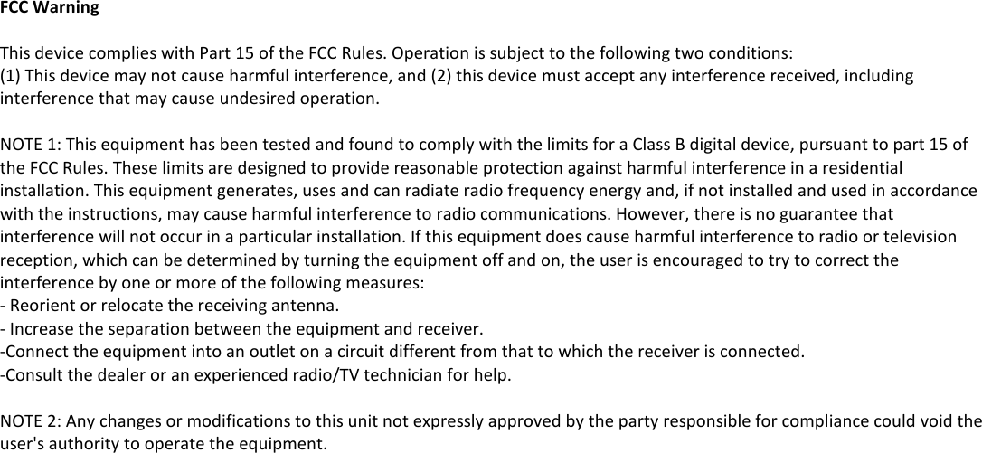     FCC Warning  This device complies with Part 15 of the FCC Rules. Operation is subject to the following two conditions: (1) This device may not cause harmful interference, and (2) this device must accept any interference received, including interference that may cause undesired operation.  NOTE 1: This equipment has been tested and found to comply with the limits for a Class B digital device, pursuant to part 15 of the FCC Rules. These limits are designed to provide reasonable protection against harmful interference in a residential installation. This equipment generates, uses and can radiate radio frequency energy and, if not installed and used in accordance with the instructions, may cause harmful interference to radio communications. However, there is no guarantee that interference will not occur in a particular installation. If this equipment does cause harmful interference to radio or television reception, which can be determined by turning the equipment off and on, the user is encouraged to try to correct the interference by one or more of the following measures: - Reorient or relocate the receiving antenna. - Increase the separation between the equipment and receiver. -Connect the equipment into an outlet on a circuit different from that to which the receiver is connected. -Consult the dealer or an experienced radio/TV technician for help.  NOTE 2: Any changes or modifications to this unit not expressly approved by the party responsible for compliance could void the user's authority to operate the equipment.    