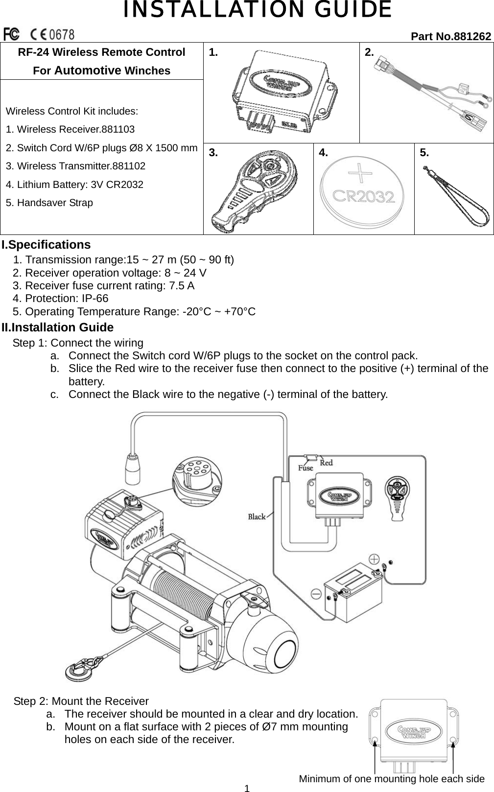   1INSTALLATION GUIDE   RF-24 Wireless Remote Control For Automotive Winches   1.  2.  Wireless Control Kit includes: 1. Wireless Receiver.881103     2. Switch Cord W/6P plugs Ø8 X 1500 mm   3. Wireless Transmitter.881102   4. Lithium Battery: 3V CR2032     5. Handsaver Strap 3.   4.      5. Part No.881262 I.Specifications                                       1. Transmission range:15 ~ 27 m (50 ~ 90 ft)     2. Receiver operation voltage: 8 ~ 24 V     3. Receiver fuse current rating: 7.5 A   4. Protection: IP-66     5. Operating Temperature Range: -20°C ~ +70°C II.Installation Guide Step 1: Connect the wiring a.  Connect the Switch cord W/6P plugs to the socket on the control pack. b.  Slice the Red wire to the receiver fuse then connect to the positive (+) terminal of the battery. c.  Connect the Black wire to the negative (-) terminal of the battery.  Step 2: Mount the Receiver a.  The receiver should be mounted in a clear and dry location. b.  Mount on a flat surface with 2 pieces of Ø7 mm mounting holes on each side of the receiver. Minimum of one mounting hole each side    