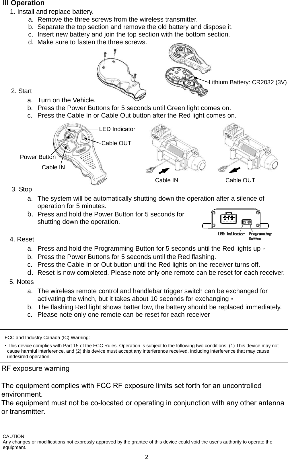   2III Operation   1. Install and replace battery. a.  Remove the three screws from the wireless transmitter. b.  Separate the top section and remove the old battery and dispose it. c.  Insert new battery and join the top section with the bottom section. d.  Make sure to fasten the three screws.     Lithium Battery: CR2032 (3V)2. Start a.  Turn on the Vehicle. b.  Press the Power Buttons for 5 seconds until Green light comes on. c.  Press the Cable In or Cable Out button after the Red light comes on.         3. Stop a.  The system will be automatically shutting down the operation after a silence of operation for 5 minutes.   b.  Press and hold the Power Button for 5 seconds for shutting down the operation.    4. Reset a.  Press and hold the Programming Button for 5 seconds until the Red lights up。 b.  Press the Power Buttons for 5 seconds until the Red flashing. c.  Press the Cable In or Out button until the Red lights on the receiver turns off. d.  Reset is now completed. Please note only one remote can be reset for each receiver. 5. Notes a.  The wireless remote control and handlebar trigger switch can be exchanged for activating the winch, but it takes about 10 seconds for exchanging。 b.  The flashing Red light shows batter low, the battery should be replaced immediately. c.  Please note only one remote can be reset for each receiver   Cable OUT Cable IN Cable OUT Cable IN Power Button LED Indicator FCC and Industry Canada (IC) Warning: • This device complies with Part 15 of the FCC Rules. Operation is subject to the following two conditions: (1) This device may not cause harmful interference, and (2) this device must accept any interference received, including interference that may cause undesired operation. FEDERAL COMMUNICATIONS COMMISSION INTERFERENCE STATEMENT This equipment has been tested and found to comply with the limits for a Class B digital device, pursuant to part 15 of the FCC Rules. These limits are designed to provide reasonable protection against harmful interference in a residential installation. This equipment generates, uses and can radiate radio frequency energy and, if not installed and used in accordance with the instructions, may cause harmful interference to radio communications. However, there is no guarantee that interference will not occur in a particular installation. If this equipment does cause harmful interference to radio or television reception, which can be determined by turning the equipment off and on, the user is encouraged to try to correct the interference by one or more of the following measures: -Reorient or relocate the receiving antenna. -Increase the separation between the equipment and receiver. -Connect the equipment into an outlet on a circuit different from that to which the receiver is connected. -Consult the dealer or an experienced radio/ TV technician for help.  CAUTION: Any changes or modifications not expressly approved by the grantee of this device could void the user&apos;s authority to operate the equipment. RF exposure warning          The equipment complies with FCC RF exposure limits set forth for an uncontrolled environment. The equipment must not be co-located or operating in conjunction with any other antenna or transmitter.