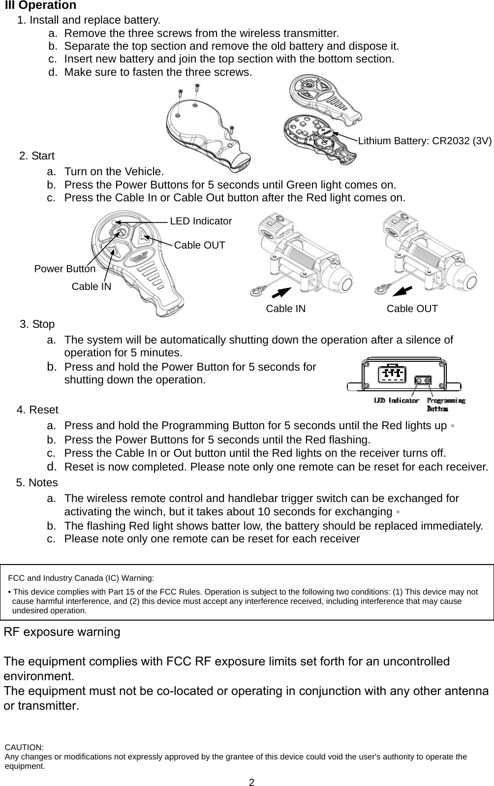   2III Operation   1. Install and replace battery. a.  Remove the three screws from the wireless transmitter. b.  Separate the top section and remove the old battery and dispose it. c.  Insert new battery and join the top section with the bottom section. d.  Make sure to fasten the three screws.     Lithium Battery: CR2032 (3V)2. Start a.  Turn on the Vehicle. b.  Press the Power Buttons for 5 seconds until Green light comes on. c.  Press the Cable In or Cable Out button after the Red light comes on.         3. Stop a.  The system will be automatically shutting down the operation after a silence of operation for 5 minutes.   b.  Press and hold the Power Button for 5 seconds for shutting down the operation.    4. Reset a.  Press and hold the Programming Button for 5 seconds until the Red lights up。 b.  Press the Power Buttons for 5 seconds until the Red flashing. c.  Press the Cable In or Out button until the Red lights on the receiver turns off. d.  Reset is now completed. Please note only one remote can be reset for each receiver. 5. Notes a.  The wireless remote control and handlebar trigger switch can be exchanged for activating the winch, but it takes about 10 seconds for exchanging。 b.  The flashing Red light shows batter low, the battery should be replaced immediately. c.  Please note only one remote can be reset for each receiver   Cable OUT Cable IN Cable OUT Cable IN Power Button LED Indicator FCC and Industry Canada (IC) Warning: • This device complies with Part 15 of the FCC Rules. Operation is subject to the following two conditions: (1) This device may not cause harmful interference, and (2) this device must accept any interference received, including interference that may cause undesired operation. FEDERAL COMMUNICATIONS COMMISSION INTERFERENCE STATEMENT This equipment has been tested and found to comply with the limits for a Class B digital device, pursuant to part 15 of the FCC Rules. These limits are designed to provide reasonable protection against harmful interference in a residential installation. This equipment generates, uses and can radiate radio frequency energy and, if not installed and used in accordance with the instructions, may cause harmful interference to radio communications. However, there is no guarantee that interference will not occur in a particular installation. If this equipment does cause harmful interference to radio or television reception, which can be determined by turning the equipment off and on, the user is encouraged to try to correct the interference by one or more of the following measures: -Reorient or relocate the receiving antenna. -Increase the separation between the equipment and receiver. -Connect the equipment into an outlet on a circuit different from that to which the receiver is connected. -Consult the dealer or an experienced radio/ TV technician for help.  CAUTION: Any changes or modifications not expressly approved by the grantee of this device could void the user&apos;s authority to operate the equipment. RF exposure warning          The equipment complies with FCC RF exposure limits set forth for an uncontrolled environment. The equipment must not be co-located or operating in conjunction with any other antenna or transmitter.
