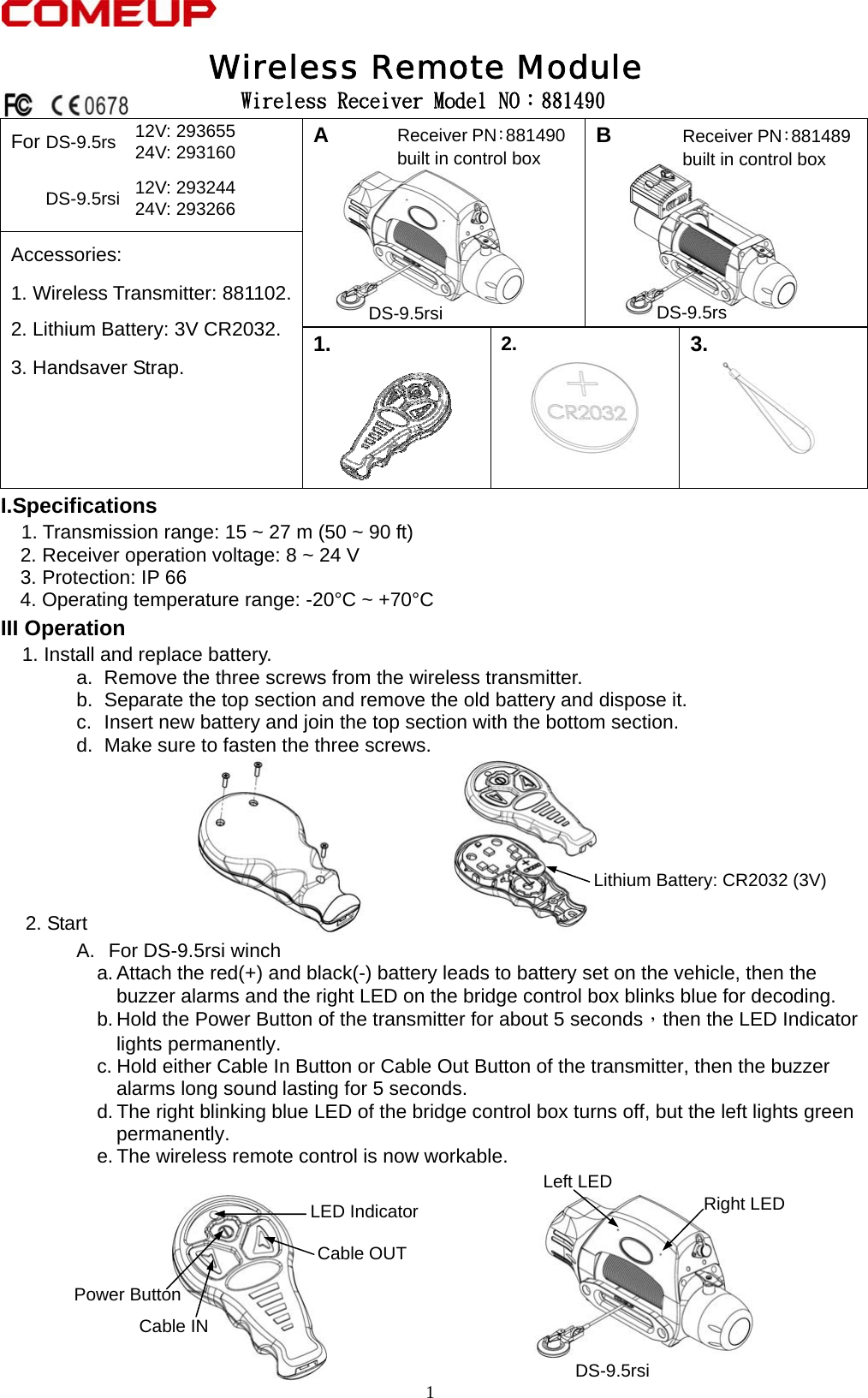  1  Wireless Receiver Model NO：881490 For DS-9.5rs  12V: 293655     24V: 293160 DS-9.5rsi 12V: 293244     24V: 293266        A   B  Accessories: 1. Wireless Transmitter: 881102.   2. Lithium Battery: 3V CR2032.     3. Handsaver Strap.             1.    2.    3.  I.Specifications    1. Transmission range: 15 ~ 27 m (50 ~ 90 ft)     2. Receiver operation voltage: 8 ~ 24 V     3. Protection: IP 66 4. Operating temperature range: -20°C ~ +70°C III Operation   1. Install and replace battery. a.  Remove the three screws from the wireless transmitter. b.  Separate the top section and remove the old battery and dispose it. c.  Insert new battery and join the top section with the bottom section. d.  Make sure to fasten the three screws.       2. Start A.  For DS-9.5rsi winch a. Attach the red(+) and black(-) battery leads to battery set on the vehicle, then the buzzer alarms and the right LED on the bridge control box blinks blue for decoding. b. Hold the Power Button of the transmitter for about 5 seconds，then the LED Indicator lights permanently. c. Hold either Cable In Button or Cable Out Button of the transmitter, then the buzzer alarms long sound lasting for 5 seconds. d. The right blinking blue LED of the bridge control box turns off, but the left lights green permanently. e. The wireless remote control is now workable.          Wireless Remote Module DS-9.5rsi Lithium Battery: CR2032 (3V)Cable OUT Cable IN Power Button LED Indicator  Right LED   Left LED   Receiver PN：881490built in control box Receiver PN：881489built in control box DS-9.5rsi  DS-9.5rs 