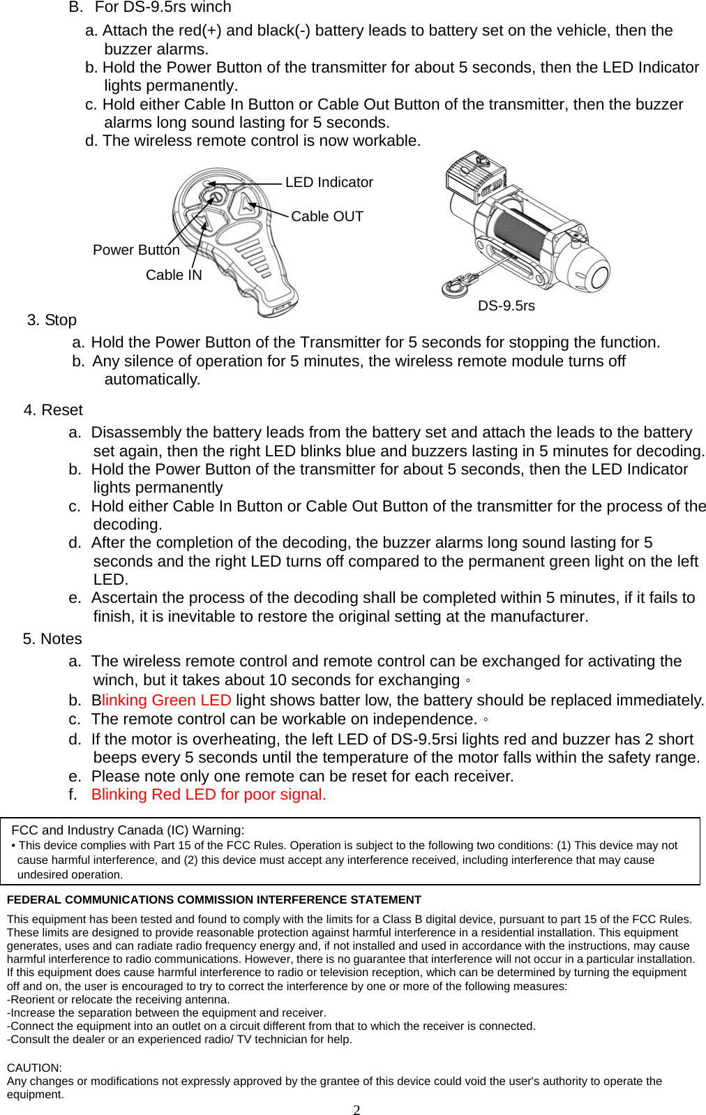  2B.  For DS-9.5rs winch a. Attach the red(+) and black(-) battery leads to battery set on the vehicle, then the buzzer alarms.   b. Hold the Power Button of the transmitter for about 5 seconds, then the LED Indicator lights permanently. c. Hold either Cable In Button or Cable Out Button of the transmitter, then the buzzer alarms long sound lasting for 5 seconds.   d. The wireless remote control is now workable.                3. Stop a. Hold the Power Button of the Transmitter for 5 seconds for stopping the function. b. Any silence of operation for 5 minutes, the wireless remote module turns off automatically.    4. Reset a.  Disassembly the battery leads from the battery set and attach the leads to the battery set again, then the right LED blinks blue and buzzers lasting in 5 minutes for decoding. b.  Hold the Power Button of the transmitter for about 5 seconds, then the LED Indicator lights permanently c.  Hold either Cable In Button or Cable Out Button of the transmitter for the process of the decoding. d.  After the completion of the decoding, the buzzer alarms long sound lasting for 5 seconds and the right LED turns off compared to the permanent green light on the left LED. e.  Ascertain the process of the decoding shall be completed within 5 minutes, if it fails to finish, it is inevitable to restore the original setting at the manufacturer. 5. Notes a.  The wireless remote control and remote control can be exchanged for activating the winch, but it takes about 10 seconds for exchanging。 b. Blinking Green LED light shows batter low, the battery should be replaced immediately. c.  The remote control can be workable on independence.。 d.  If the motor is overheating, the left LED of DS-9.5rsi lights red and buzzer has 2 short beeps every 5 seconds until the temperature of the motor falls within the safety range. e.  Please note only one remote can be reset for each receiver. f.  Blinking Red LED for poor signal.  FEDERAL COMMUNICATIONS COMMISSION INTERFERENCE STATEMENT This equipment has been tested and found to comply with the limits for a Class B digital device, pursuant to part 15 of the FCC Rules. These limits are designed to provide reasonable protection against harmful interference in a residential installation. This equipment generates, uses and can radiate radio frequency energy and, if not installed and used in accordance with the instructions, may cause harmful interference to radio communications. However, there is no guarantee that interference will not occur in a particular installation. If this equipment does cause harmful interference to radio or television reception, which can be determined by turning the equipment off and on, the user is encouraged to try to correct the interference by one or more of the following measures: -Reorient or relocate the receiving antenna. -Increase the separation between the equipment and receiver. -Connect the equipment into an outlet on a circuit different from that to which the receiver is connected. -Consult the dealer or an experienced radio/ TV technician for help.  CAUTION: Any changes or modifications not expressly approved by the grantee of this device could void the user&apos;s authority to operate the equipment. DS-9.5rs Cable OUT Cable IN Power Button LED Indicator FCC and Industry Canada (IC) Warning: • This device complies with Part 15 of the FCC Rules. Operation is subject to the following two conditions: (1) This device may not cause harmful interference, and (2) this device must accept any interference received, including interference that may cause undesired operation. 