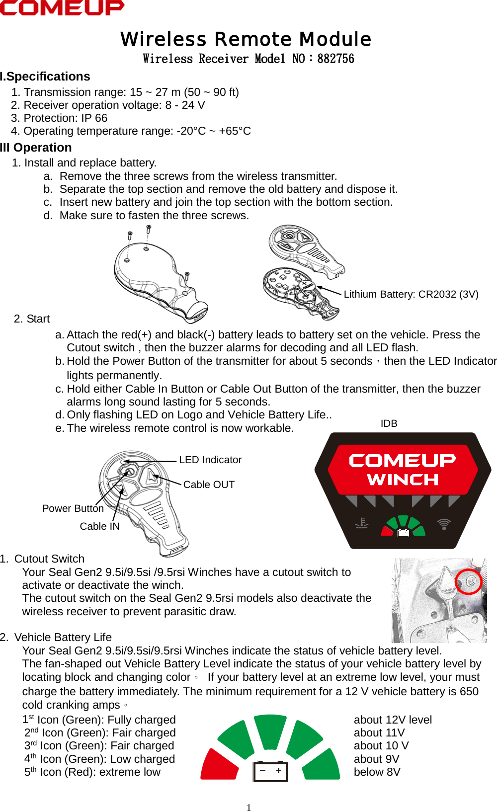   Wireless Receiver Model NO：882756 I.Specifications    1. Transmission range: 15 ~ 27 m (50 ~ 90 ft)     2. Receiver operation voltage: 8 - 24 V     3. Protection: IP 66 4. Operating temperature range: -20°C ~ +65°C III Operation   1. Install and replace battery. a. Remove the three screws from the wireless transmitter. b. Separate the top section and remove the old battery and dispose it. c.  Insert new battery and join the top section with the bottom section. d. Make sure to fasten the three screws.        2. Start a. Attach the red(+) and black(-) battery leads to battery set on the vehicle. Press the Cutout switch , then the buzzer alarms for decoding and all LED flash. b. Hold the Power Button of the transmitter for about 5 seconds，then the LED Indicator lights permanently. c. Hold either Cable In Button or Cable Out Button of the transmitter, then the buzzer alarms long sound lasting for 5 seconds. d. Only flashing LED on Logo and Vehicle Battery Life.. e. The wireless remote control is now workable.          1. Cutout Switch Your Seal Gen2 9.5i/9.5si /9.5rsi Winches have a cutout switch to   activate or deactivate the winch. The cutout switch on the Seal Gen2 9.5rsi models also deactivate the   wireless receiver to prevent parasitic draw.                                       2. Vehicle Battery Life Your Seal Gen2 9.5i/9.5si/9.5rsi Winches indicate the status of vehicle battery level. The fan-shaped out Vehicle Battery Level indicate the status of your vehicle battery level by   locating block and changing color。 If your battery level at an extreme low level, your must   charge the battery immediately. The minimum requirement for a 12 V vehicle battery is 650 cold cranking amps。   1st Icon (Green): Fully charged  about 12V level 2nd Icon (Green): Fair charged  about 11V 3rd Icon (Green): Fair charged  about 10 V 4th Icon (Green): Low charged  about 9V 5th Icon (Red): extreme low  below 8V  Wireless Remote Module Lithium Battery: CR2032 (3V) Cable OUT Cable IN Power Button LED Indicator IDB   1 