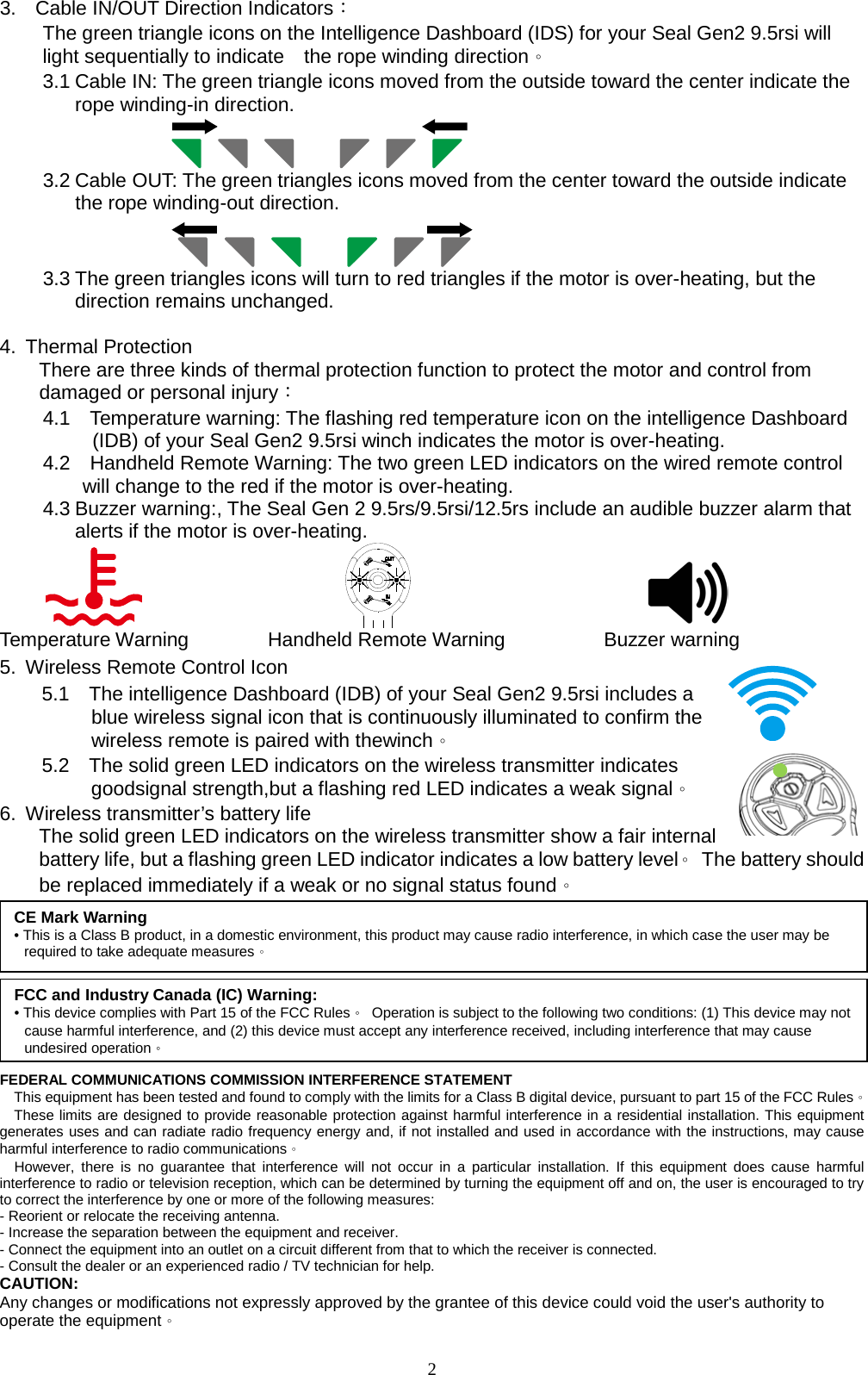 3.    Cable IN/OUT Direction Indicators：   The green triangle icons on the Intelligence Dashboard (IDS) for your Seal Gen2 9.5rsi will light sequentially to indicate    the rope winding direction。 3.1 Cable IN: The green triangle icons moved from the outside toward the center indicate the rope winding-in direction.                      3.2 Cable OUT: The green triangles icons moved from the center toward the outside indicate the rope winding-out direction.                      3.3 The green triangles icons will turn to red triangles if the motor is over-heating, but the direction remains unchanged.          4. Thermal Protection     There are three kinds of thermal protection function to protect the motor and control from     damaged or personal injury： 4.1    Temperature warning: The flashing red temperature icon on the intelligence Dashboard      (IDB) of your Seal Gen2 9.5rsi winch indicates the motor is over-heating. 4.2    Handheld Remote Warning: The two green LED indicators on the wired remote control       will change to the red if the motor is over-heating. 4.3 Buzzer warning:, The Seal Gen 2 9.5rs/9.5rsi/12.5rs include an audible buzzer alarm that alerts if the motor is over-heating.                                 Temperature Warning        Handheld Remote Warning          Buzzer warning 5. Wireless Remote Control Icon  5.1    The intelligence Dashboard (IDB) of your Seal Gen2 9.5rsi includes a         blue wireless signal icon that is continuously illuminated to confirm the       wireless remote is paired with thewinch。  5.2    The solid green LED indicators on the wireless transmitter indicates         goodsignal strength,but a flashing red LED indicates a weak signal。 6. Wireless transmitter’s battery life     The solid green LED indicators on the wireless transmitter show a fair internal battery life, but a flashing green LED indicator indicates a low battery level。 The battery should be replaced immediately if a weak or no signal status found。    FEDERAL COMMUNICATIONS COMMISSION INTERFERENCE STATEMENT   This equipment has been tested and found to comply with the limits for a Class B digital device, pursuant to part 15 of the FCC Rules。   These limits are designed to provide reasonable protection against harmful interference in a residential installation. This equipment generates uses and can radiate radio frequency energy and, if not installed and used in accordance with the instructions, may cause harmful interference to radio communications。   However, there is no guarantee that interference will not occur in a particular installation. If this equipment does cause harmful interference to radio or television reception, which can be determined by turning the equipment off and on, the user is encouraged to try to correct the interference by one or more of the following measures: - Reorient or relocate the receiving antenna. - Increase the separation between the equipment and receiver. - Connect the equipment into an outlet on a circuit different from that to which the receiver is connected. - Consult the dealer or an experienced radio / TV technician for help.   CAUTION: Any changes or modifications not expressly approved by the grantee of this device could void the user&apos;s authority to operate the equipment。 CE Mark Warning • This is a Class B product, in a domestic environment, this product may cause radio interference, in which case the user may be required to take adequate measures。 FCC and Industry Canada (IC) Warning: • This device complies with Part 15 of the FCC Rules。 Operation is subject to the following two conditions: (1) This device may not cause harmful interference, and (2) this device must accept any interference received, including interference that may cause undesired operation。   2 