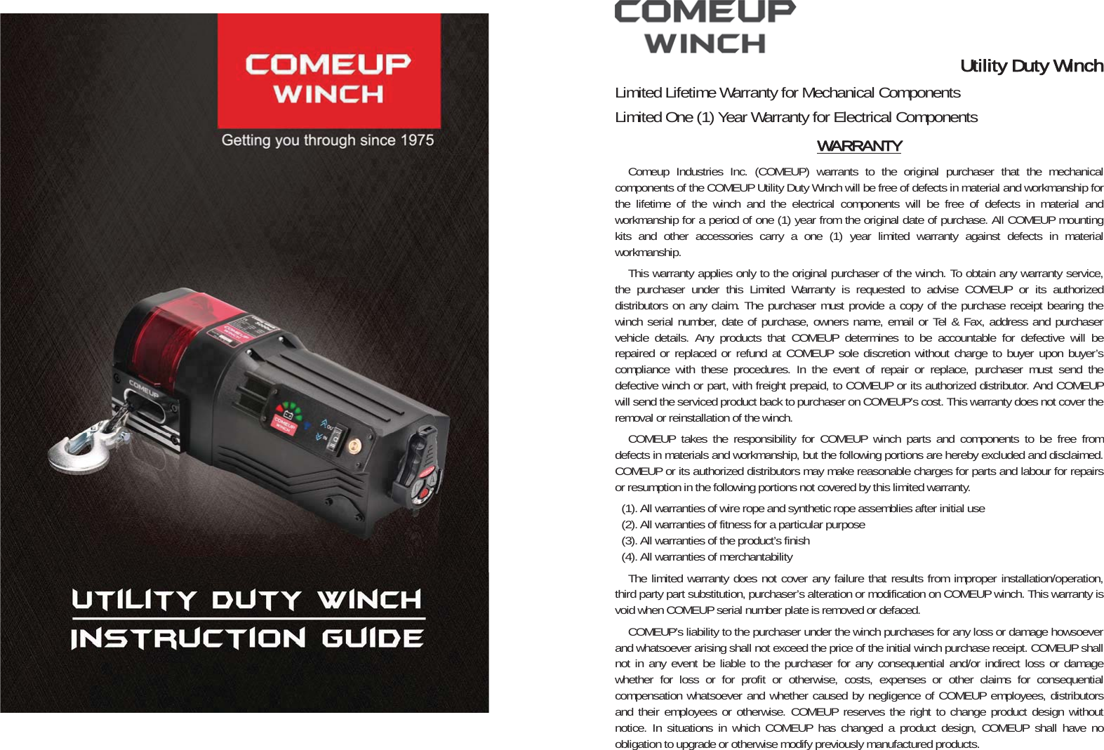 Utility Duty WinchLimited Lifetime Warranty for Mechanical Components Limited One (1) Year Warranty for Electrical Components WARRANTYComeup Industries Inc. (COMEUP) warrants to the original purchaser that the mechanical components of the COMEUP Utility Duty Winch will be free of defects in material and workmanship for the lifetime of the winch and the electrical components will be free of defects in material and workmanship for a period of one (1) year from the original date of purchase. All COMEUP mounting kits and other accessories carry a one (1) year limited warranty against defects in material workmanship.  This warranty applies only to the original purchaser of the winch. To obtain any warranty service, the purchaser under this Limited Warranty is requested to advise COMEUP or its authorized distributors on any claim. The purchaser must provide a copy of the purchase receipt bearing the winch serial number, date of purchase, owners name, email or Tel &amp; Fax, address and purchaser vehicle details. Any products that COMEUP determines to be accountable for defective will be repaired or replaced or refund at COMEUP sole discretion without charge to buyer upon buyer’s compliance with these procedures. In the event of repair or replace, purchaser must send the defective winch or part, with freight prepaid, to COMEUP or its authorized distributor. And COMEUP will send the serviced product back to purchaser on COMEUP’s cost. This warranty does not cover the removal or reinstallation of the winch.   COMEUP takes the responsibility for COMEUP winch parts and components to be free from defects in materials and workmanship, but the following portions are hereby excluded and disclaimed. COMEUP or its authorized distributors may make reasonable charges for parts and labour for repairs or resumption in the following portions not covered by this limited warranty.   (1). All warranties of wire rope and synthetic rope assemblies after initial use   (2). All warranties of fitness for a particular purpose   (3). All warranties of the product’s finish   (4). All warranties of merchantability The limited warranty does not cover any failure that results from improper installation/operation, third party part substitution, purchaser’s alteration or modification on COMEUP winch. This warranty is void when COMEUP serial number plate is removed or defaced.   COMEUP’s liability to the purchaser under the winch purchases for any loss or damage howsoever and whatsoever arising shall not exceed the price of the initial winch purchase receipt. COMEUP shall not in any event be liable to the purchaser for any consequential and/or indirect loss or damage whether for loss or for profit or otherwise, costs, expenses or other claims for consequential compensation whatsoever and whether caused by negligence of COMEUP employees, distributors and their employees or otherwise. COMEUP reserves the right to change product design without notice. In situations in which COMEUP has changed a product design, COMEUP shall have no obligation to upgrade or otherwise modify previously manufactured products.