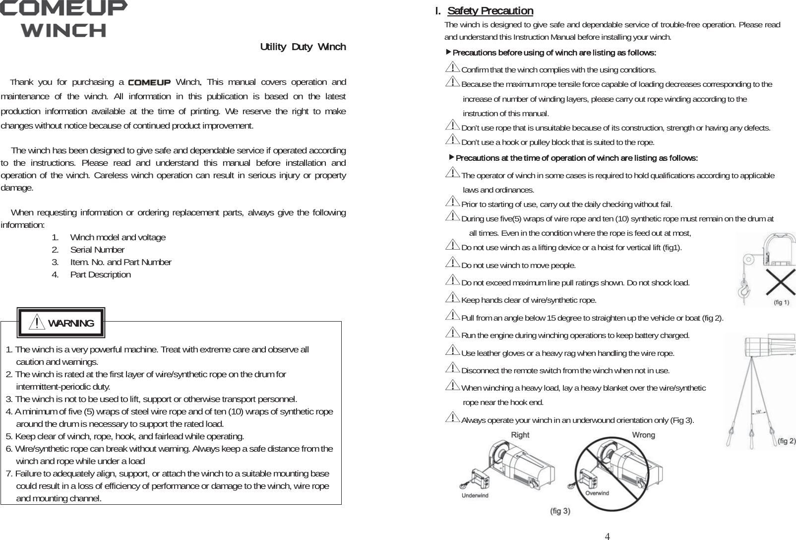 Utility Duty WinchThank you for purchasing a   Winch..This manual covers operation and maintenance of the winch. All information in this publication is based on the latest production information available at the time of printing. We reserve the right to make changes without notice because of continued product improvement. The winch has been designed to give safe and dependable service if operated according to the instructions. Please read and understand this manual before installation and operation of the winch. Careless winch operation can result in serious injury or property damage.When requesting information or ordering replacement parts, always give the following information: 1. Winch model and voltage 2. Serial Number 3. Item. No. and Part Number 4. Part Description 1. The winch is a very powerful machine. Treat with extreme care and observe all caution and warnings. 2. The winch is rated at the first layer of wire/synthetic rope on the drum for intermittent-periodic duty. 3. The winch is not to be used to lift, support or otherwise transport personnel.   4. A minimum of five (5) wraps of steel wire rope and of ten (10) wraps of synthetic rope around the drum is necessary to support the rated load. 5. Keep clear of winch, rope, hook, and fairlead while operating. 6. Wire/synthetic rope can break without warning. Always keep a safe distance from the winch and rope while under a load 7. Failure to adequately align, support, or attach the winch to a suitable mounting base could result in a loss of efficiency of performance or damage to the winch, wire rope and mounting channel. WARNINGI. Safety PrecautionThe winch is designed to give safe and dependable service of trouble-free operation. Please read and understand this Instruction Manual before installing your winch. fPrecautions before using of winch are listing as follows:Confirm that the winch complies with the using conditions.Because the maximum rope tensile force capable of loading decreases corresponding to the increase of number of winding layers, please carry out rope winding according to the instruction of this manual. Don’t use rope that is unsuitable because of its construction, strength or having any defects. Don’t use a hook or pulley block that is suited to the rope. fPrecautions at the time of operation of winch are listing as follows:The operator of winch in some cases is required to hold qualifications according to applicable laws and ordinances. Prior to starting of use, carry out the daily checking without fail. During use five(5) wraps of wire rope and ten (10) synthetic rope must remain on the drum at all times. Even in the condition where the rope is feed out at most,   Do not use winch as a lifting device or a hoist for vertical lift (fig1). Do not use winch to move people. Do not exceed maximum line pull ratings shown. Do not shock load. Keep hands clear of wire/synthetic rope. Pull from an angle below 15 degree to straighten up the vehicle or boat (fig 2). Run the engine during winching operations to keep battery charged. Use leather gloves or a heavy rag when handling the wire rope. Disconnect the remote switch from the winch when not in use. When winching a heavy load, lay a heavy blanket over the wire/synthetic rope near the hook end. Always operate your winch in an underwound orientation only (Fig 3). 