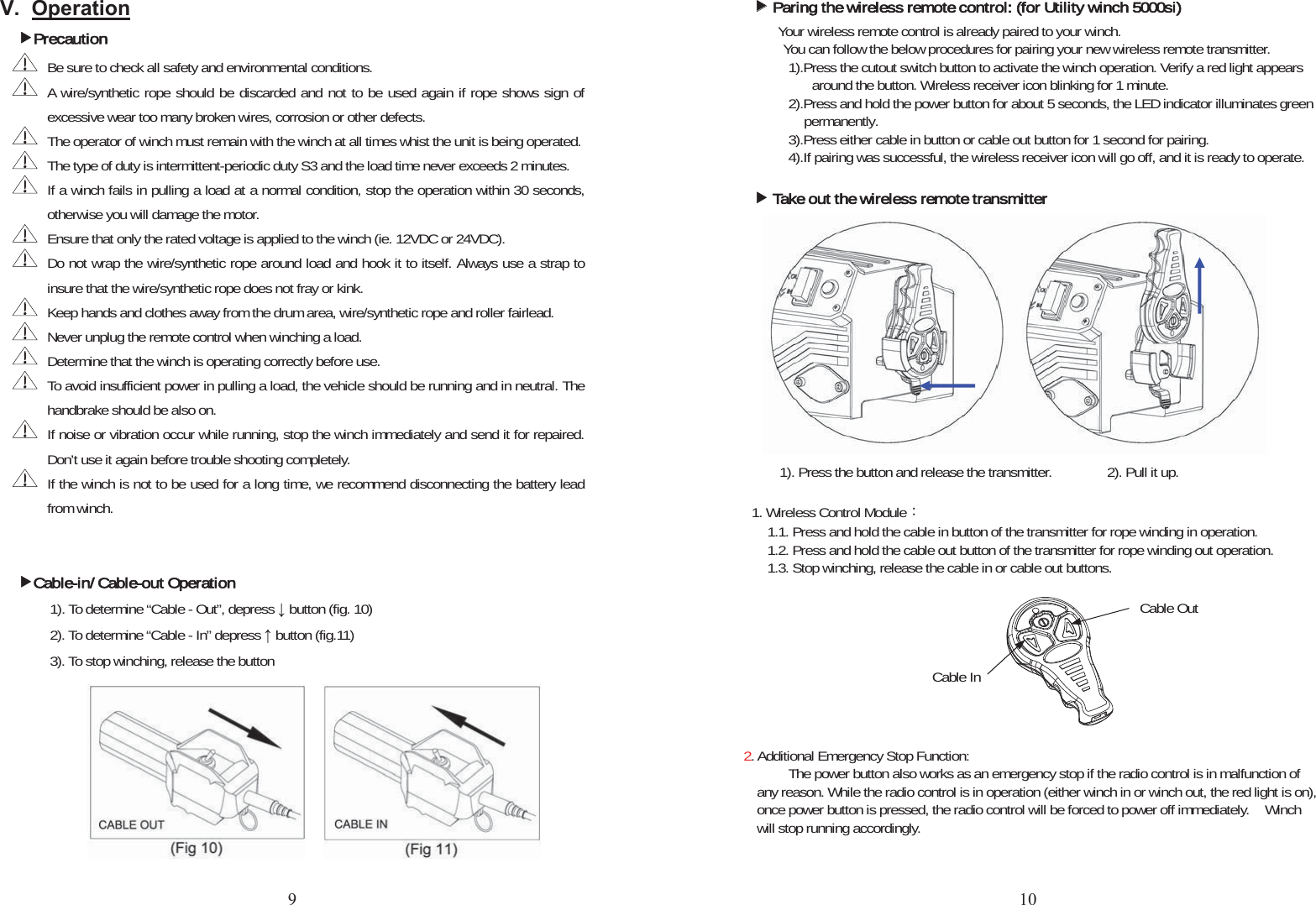 9 2SHUDWLRQfPrecautionBe sure to check all safety and environmental conditions.  A wire/synthetic rope should be discarded and not to be used again if rope shows sign of excessive wear too many broken wires, corrosion or other defects.   The operator of winch must remain with the winch at all times whist the unit is being operated. The type of duty is intermittent-periodic duty S3 and the load time never exceeds 2 minutes.   If a winch fails in pulling a load at a normal condition, stop the operation within 30 seconds, otherwise you will damage the motor. Ensure that only the rated voltage is applied to the winch (ie. 12VDC or 24VDC). Do not wrap the wire/synthetic rope around load and hook it to itself. Always use a strap to insure that the wire/synthetic rope does not fray or kink. Keep hands and clothes away from the drum area, wire/synthetic rope and roller fairlead.   Never unplug the remote control when winching a load. Determine that the winch is operating correctly before use. To avoid insufficient power in pulling a load, the vehicle should be running and in neutral. The handbrake should be also on. If noise or vibration occur while running, stop the winch immediately and send it for repaired. Don’t use it again before trouble shooting completely. If the winch is not to be used for a long time, we recommend disconnecting the battery lead from winch. fCable-in/ Cable-out Operation1). To determine “Cable - Out”, depress Ļ button (fig. 10) 2). To determine “Cable - In” depress Ĺ button (fig.11) 3). To stop winching, release the button ffParing the wireless remote control: (for Utility winch 5000si)Your wireless remote control is already paired to your winch.!You can follow the below procedures for pairing your new wireless remote transmitter. 1).Press the cutout switch button to activate the winch operation. Verify a red light appears   around the button. Wireless receiver icon blinking for 1 minute. 2).Press and hold the power button for about 5 seconds, the LED indicator illuminates green   permanently. 3).Press either cable in button or cable out button for 1 second for pairing.   4).If pairing was successful, the wireless receiver icon will go off, and it is ready to operate. fTake out the wireless remote transmitter1). Press the button and release the transmitter.       2). Pull it up.          1. Wireless Control Module烉1.1. Press and hold the cable in button of the transmitter for rope winding in operation. 1.2. Press and hold the cable out button of the transmitter for rope winding out operation. 1.3. Stop winching, release the cable in or cable out buttons. 2. Additional Emergency Stop Function: The power button also works as an emergency stop if the radio control is in malfunction of any reason. While the radio control is in operation (either winch in or winch out, the red light is on), once power button is pressed, the radio control will be forced to power off immediately.    Winch will stop running accordingly. Cable OutCableIn