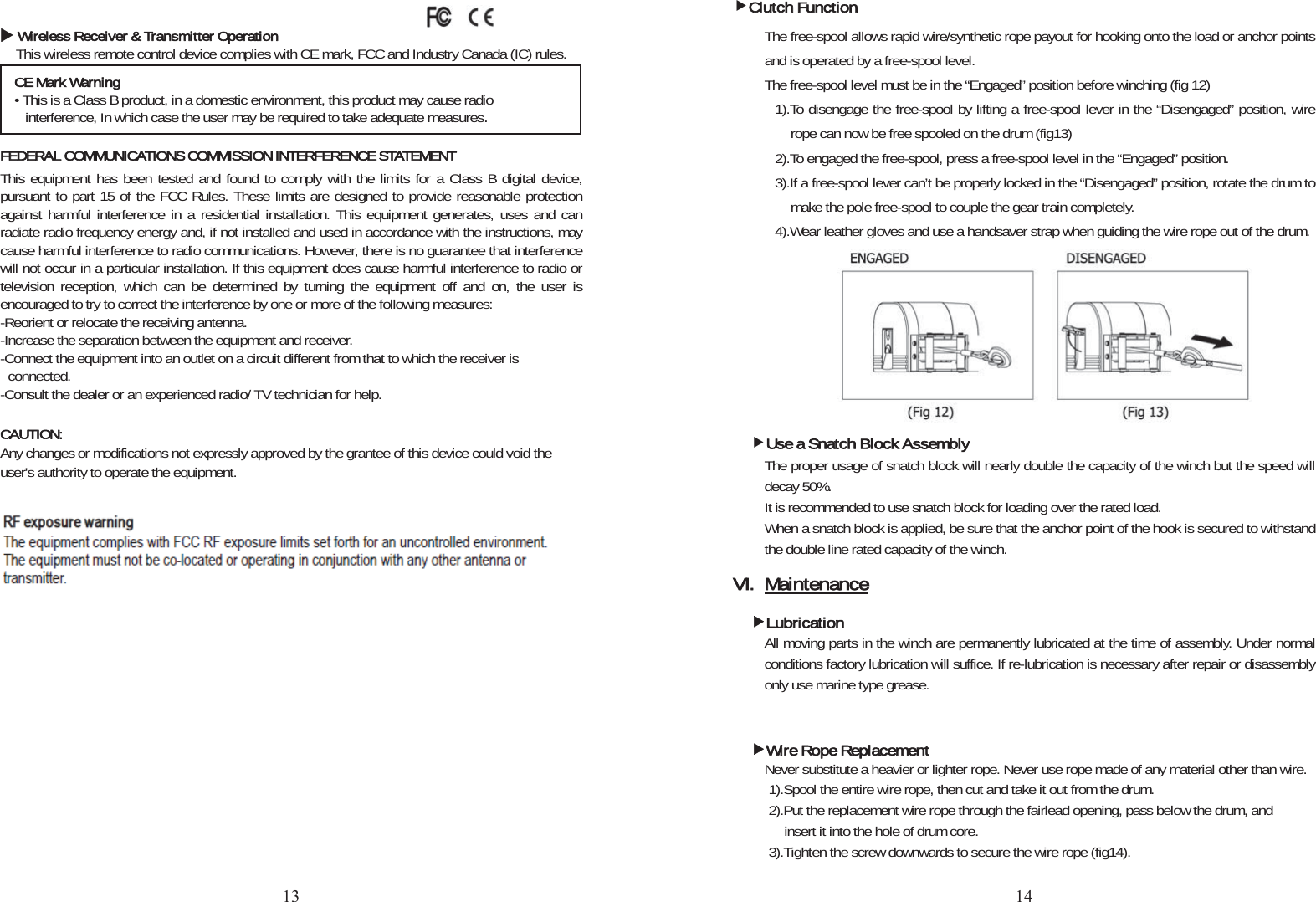 XWireless Receiver &amp; Transmitter OperationThis wireless remote control device complies with CE mark, FCC and Industry Canada (IC) rules. FEDERAL COMMUNICATIONS COMMISSION INTERFERENCE STATEMENTThis equipment has been tested and found to comply with the limits for a Class B digital device, pursuant to part 15 of the FCC Rules. These limits are designed to provide reasonable protection against harmful interference in a residential installation. This equipment generates, uses and can radiate radio frequency energy and, if not installed and used in accordance with the instructions, may cause harmful interference to radio communications. However, there is no guarantee that interference will not occur in a particular installation. If this equipment does cause harmful interference to radio or television reception, which can be determined by turning the equipment off and on, the user is encouraged to try to correct the interference by one or more of the following measures: -Reorient or relocate the receiving antenna. -Increase the separation between the equipment and receiver. -Connect the equipment into an outlet on a circuit different from that to which the receiver is connected. -Consult the dealer or an experienced radio/ TV technician for help. CAUTION:Any changes or modifications not expressly approved by the grantee of this device could void the user&apos;s authority to operate the equipment. RF exposure warning (Model No烉883423 ))This equipment must be installed and operated in accordance with provided instructions and the antenna(s) used for this transmitter must be installed to provide a separation distance of at least 20 cm from all persons and must not be co-located or operating in conjunction with any other antenna or transmitter. End-users and installers must be provide with antenna installation instructions and transmitter operating conditions for satisfying RF exposure compliance. RF exposure warning (Model No烉881102))The equipment complies with FCC RF exposure limits set forth for an uncontrolled environment. The equipment must not be co-located or operating in conjunction with any other antenna or transmitter. CE Mark Warning• This is a Class B product, in a domestic environment, this product may cause radio interference, In which case the user may be required to take adequate measuresfClutch FunctionThe free-spool allows rapid wire/synthetic rope payout for hooking onto the load or anchor points and is operated by a free-spool level. The free-spool level must be in the “Engaged” position before winching (fig 12)     1).To disengage the free-spool by lifting a free-spool lever in the “Disengaged” position, wire rope can now be free spooled on the drum (fig13) 2).To engaged the free-spool, press a free-spool level in the “Engaged” position. 3).If a free-spool lever can’t be properly locked in the “Disengaged” position, rotate the drum to make the pole free-spool to couple the gear train completely. 4).Wear leather gloves and use a handsaver strap when guiding the wire rope out of the drum. fUse a Snatch Block AssemblyThe proper usage of snatch block will nearly double the capacity of the winch but the speed will decay 50%. It is recommended to use snatch block for loading over the rated load. When a snatch block is applied, be sure that the anchor point of the hook is secured to withstand the double line rated capacity of the winch. VI. MaintenancefLubricationAll moving parts in the winch are permanently lubricated at the time of assembly. Under normal conditions factory lubrication will suffice. If re-lubrication is necessary after repair or disassembly only use marine type grease. fWire Rope ReplacementNever substitute a heavier or lighter rope. Never use rope made of any material other than wire.   1).Spool the entire wire rope, then cut and take it out from the drum. 2).Put the replacement wire rope through the fairlead opening, pass below the drum, and insert it into the hole of drum core. 3).Tighten the screw downwards to secure the wire rope (fig14). 