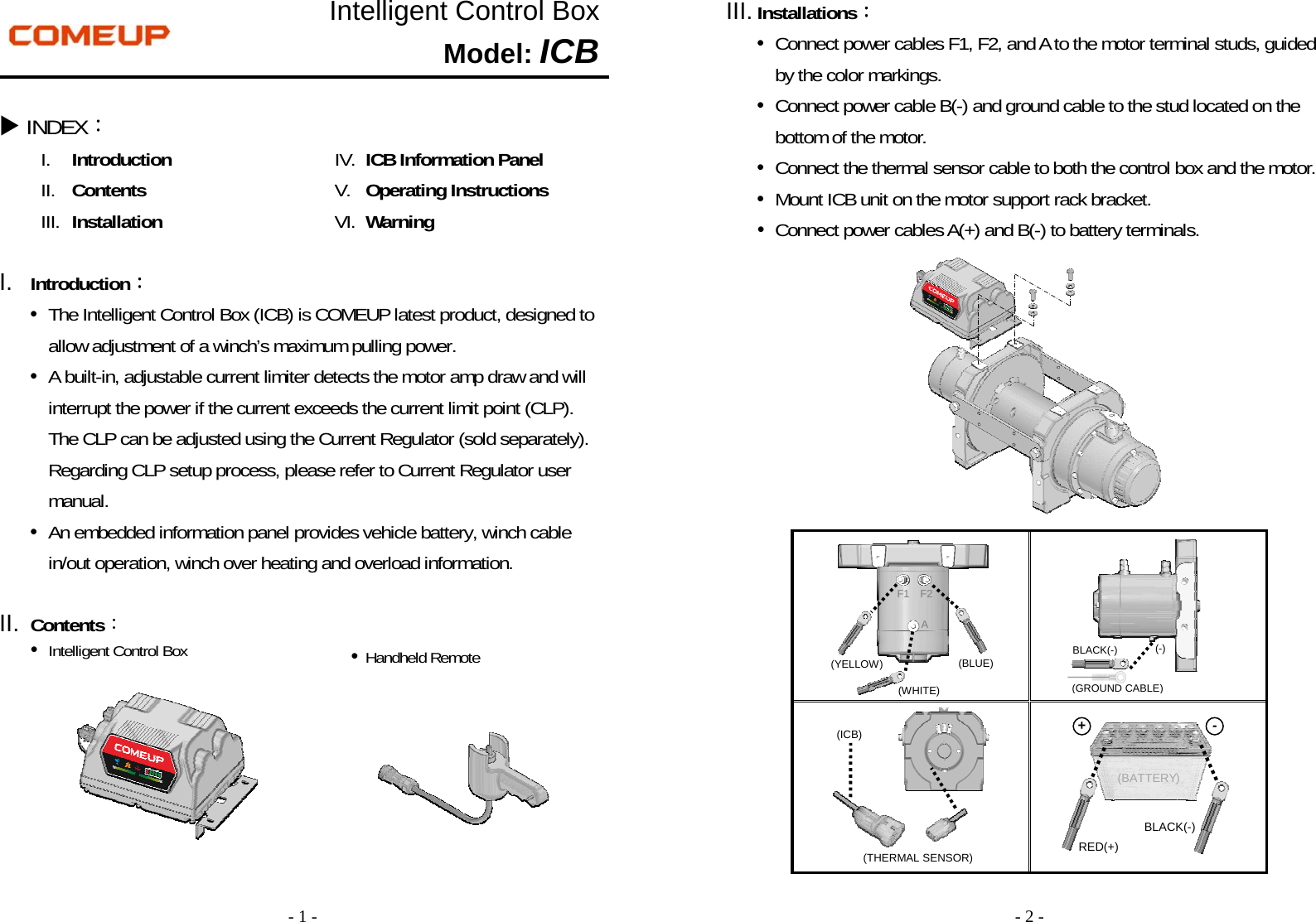 - 1 - Intelligent Control Box Model: ICB  INDEX： I. Introduction II. Contents III. Installation IV. ICB Information Panel V. Operating Instructions   VI. Warning  I.  Introduction： •  The Intelligent Control Box (ICB) is COMEUP latest product, designed to allow adjustment of a winch’s maximum pulling power. •  A built-in, adjustable current limiter detects the motor amp draw and will interrupt the power if the current exceeds the current limit point (CLP).   The CLP can be adjusted using the Current Regulator (sold separately). Regarding CLP setup process, please refer to Current Regulator user manual.   •  An embedded information panel provides vehicle battery, winch cable in/out operation, winch over heating and overload information.  II.  Contents： •  Intelligent Control Box      • Handheld Remote - 2 - III. Installations： •  Connect power cables F1, F2, and A to the motor terminal studs, guided   by the color markings. •  Connect power cable B(-) and ground cable to the stud located on the bottom of the motor. •  Connect the thermal sensor cable to both the control box and the motor. •  Mount ICB unit on the motor support rack bracket. •  Connect power cables A(+) and B(-) to battery terminals.                             (THERMAL SENSOR) (ICB) (BATTERY) ○+○- BLACK(-) RED(+) BLACK(-) (GROUND CABLE)(-) (YELLOW)  (BLUE) (WHITE) F1 F2A