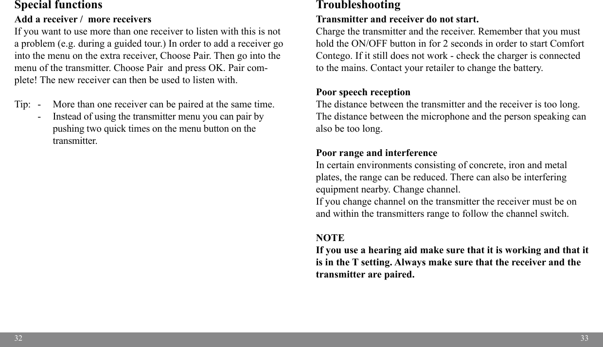 3233Special functions Add a receiver /  more receiversIf you want to use more than one receiver to listen with this is not a problem (e.g. during a guided tour.) In order to add a receiver go into the menu on the extra receiver, Choose Pair. Then go into the menu of the transmitter. Choose Pair  and press OK. Pair com-plete! The new receiver can then be used to listen with. Tip:   -   More than one receiver can be paired at the same time.   -   Instead of using the transmitter menu you can pair by     pushing two quick times on the menu button on the     transmitter.Troubleshooting  Transmitter and receiver do not start.  Charge the transmitter and the receiver. Remember that you must hold the ON/OFF button in for 2 seconds in order to start Comfort Contego. If it still does not work - check the charger is connected to the mains. Contact your retailer to change the battery.Poor speech receptionThe distance between the transmitter and the receiver is too long. The distance between the microphone and the person speaking can also be too long. Poor range and interferenceIn certain environments consisting of concrete, iron and metal plates, the range can be reduced. There can also be interfering equipment nearby. Change channel.If you change channel on the transmitter the receiver must be on and within the transmitters range to follow the channel switch.NOTEIf you use a hearing aid make sure that it is working and that it is in the T setting. Always make sure that the receiver and the transmitter are paired. 