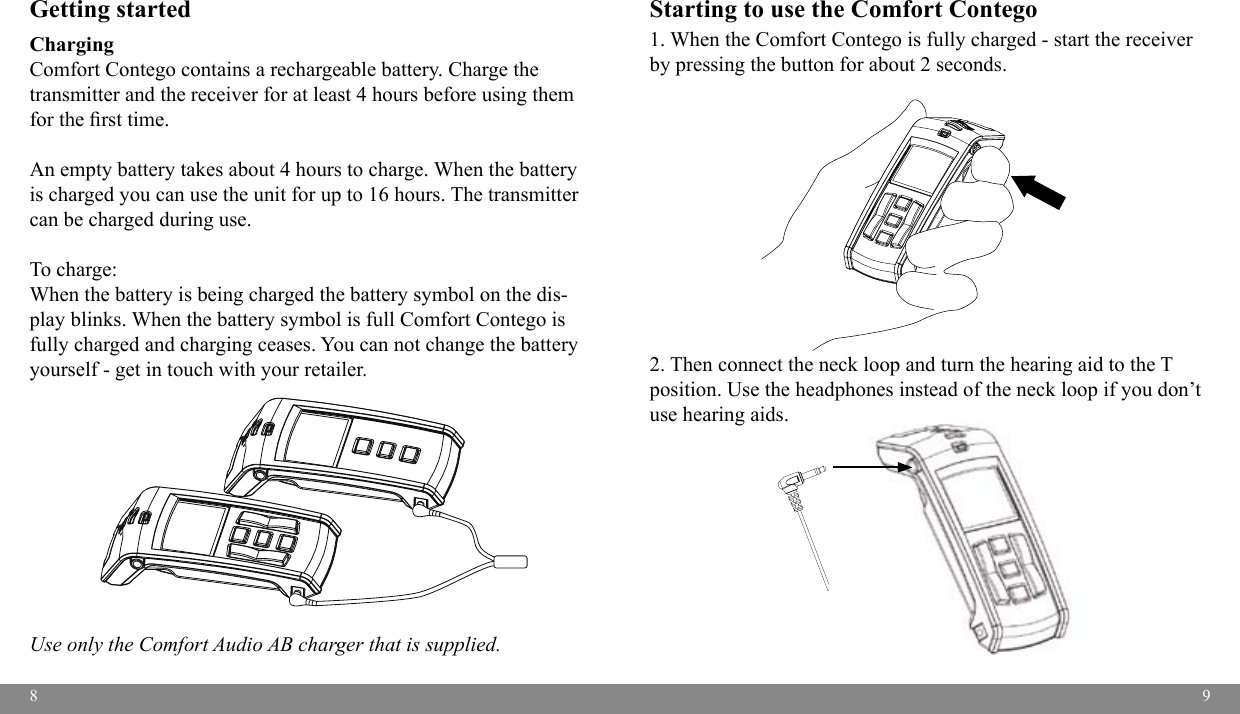 89Getting startedCharging Comfort Contego contains a rechargeable battery. Charge the transmitter and the receiver for at least 4 hours before using them for the rst time. An empty battery takes about 4 hours to charge. When the battery is charged you can use the unit for up to 16 hours. The transmitter can be charged during use.To charge:When the battery is being charged the battery symbol on the dis-play blinks. When the battery symbol is full Comfort Contego is fully charged and charging ceases. You can not change the battery yourself - get in touch with your retailer. Use only the Comfort Audio AB charger that is supplied.Starting to use the Comfort Contego 1. When the Comfort Contego is fully charged - start the receiver by pressing the button for about 2 seconds. 2. Then connect the neck loop and turn the hearing aid to the T position. Use the headphones instead of the neck loop if you don’t use hearing aids.