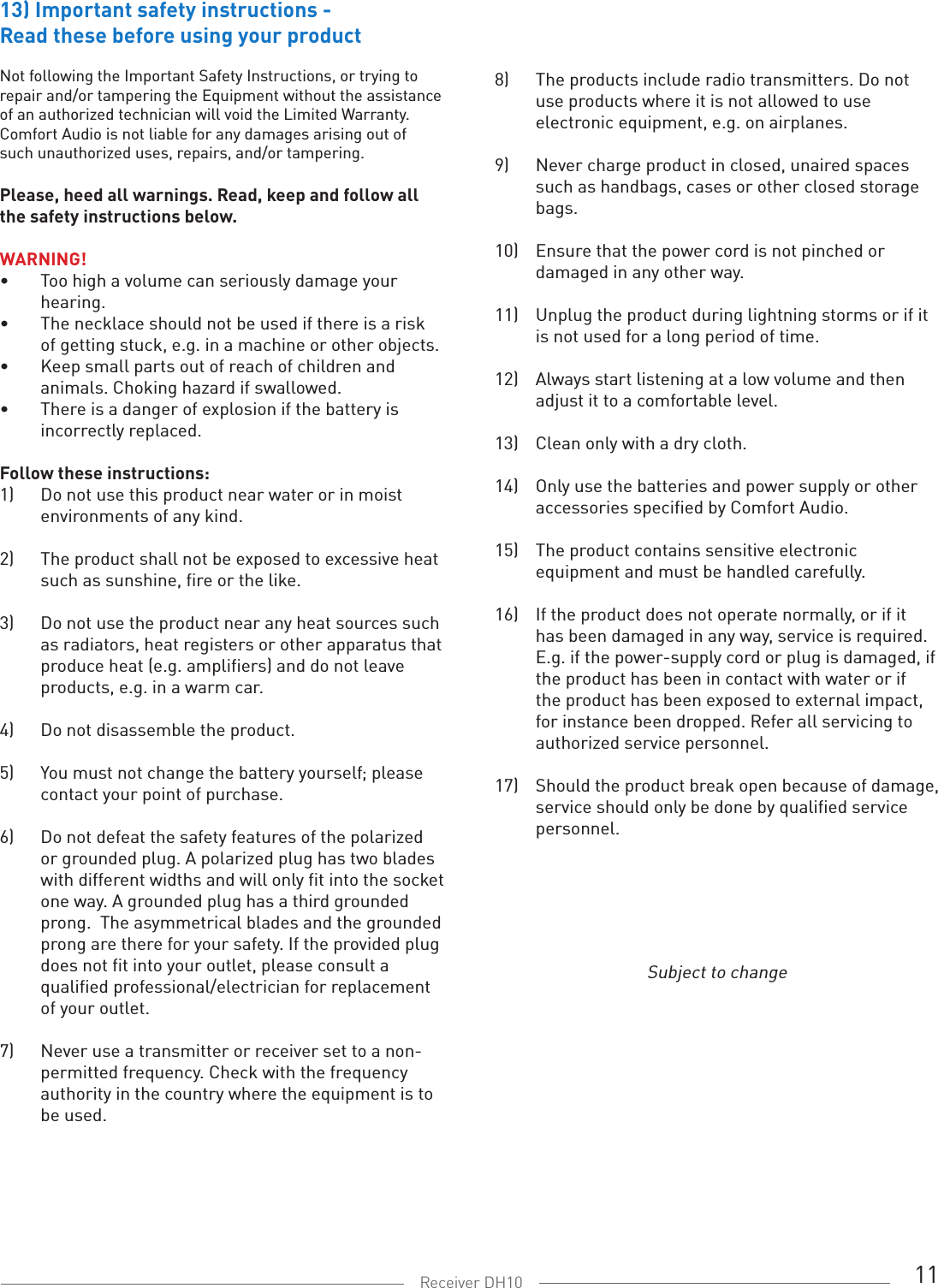 11Receiver DH10Subject to change13) Important safety instructions -Read these before using your productNot following the Important Safety Instructions, or trying to repair and/or tampering the Equipment without the assistance of an authorized technician will void the Limited Warranty. Comfort Audio is not liable for any damages arising out of such unauthorized uses, repairs, and/or tampering.Please, heed all warnings. Read, keep and follow all the safety instructions below.WARNING! •  Too high a volume can seriously damage your    hearing.•  The necklace should not be used if there is a risk    of getting stuck, e.g. in a machine or other objects.•  Keep small parts out of reach of children and    animals. Choking hazard if swallowed.•  There is a danger of explosion if the battery is    incorrectly replaced.Follow these instructions:1)  Do not use this product near water or in moist    environments of any kind. 2)  The product shall not be exposed to excessive heat    such as sunshine, fire or the like.3)  Do not use the product near any heat sources such    as radiators, heat registers or other apparatus that    produce heat (e.g. amplifiers) and do not leave    products, e.g. in a warm car.4)  Do not disassemble the product.5)  You must not change the battery yourself; please    contact your point of purchase.6)  Do not defeat the safety features of the polarized    or grounded plug. A polarized plug has two blades    with different widths and will only fit into the socket    one way. A grounded plug has a third grounded    prong.  The asymmetrical blades and the grounded    prong are there for your safety. If the provided plug    does not fit into your outlet, please consult a    qualified professional/electrician for replacement    of your outlet.7)   Never use a transmitter or receiver set to a non-   permitted frequency. Check with the frequency    authority in the country where the equipment is to    be used.8)  The products include radio transmitters. Do not    use products where it is not allowed to use    electronic equipment, e.g. on airplanes.9)  Never charge product in closed, unaired spaces    such as handbags, cases or other closed storage    bags.10)  Ensure that the power cord is not pinched or    damaged in any other way.11)  Unplug the product during lightning storms or if it    is not used for a long period of time.12)  Always start listening at a low volume and then    adjust it to a comfortable level.13)  Clean only with a dry cloth.14)  Only use the batteries and power supply or other    accessories specified by Comfort Audio.15)  The product contains sensitive electronic    equipment and must be handled carefully.16)  If the product does not operate normally, or if it    has been damaged in any way, service is required.    E.g. if the power-supply cord or plug is damaged, if    the product has been in contact with water or if    the product has been exposed to external impact,    for instance been dropped. Refer all servicing to    authorized service personnel.17)  Should the product break open because of damage,    service should only be done by qualified service    personnel.