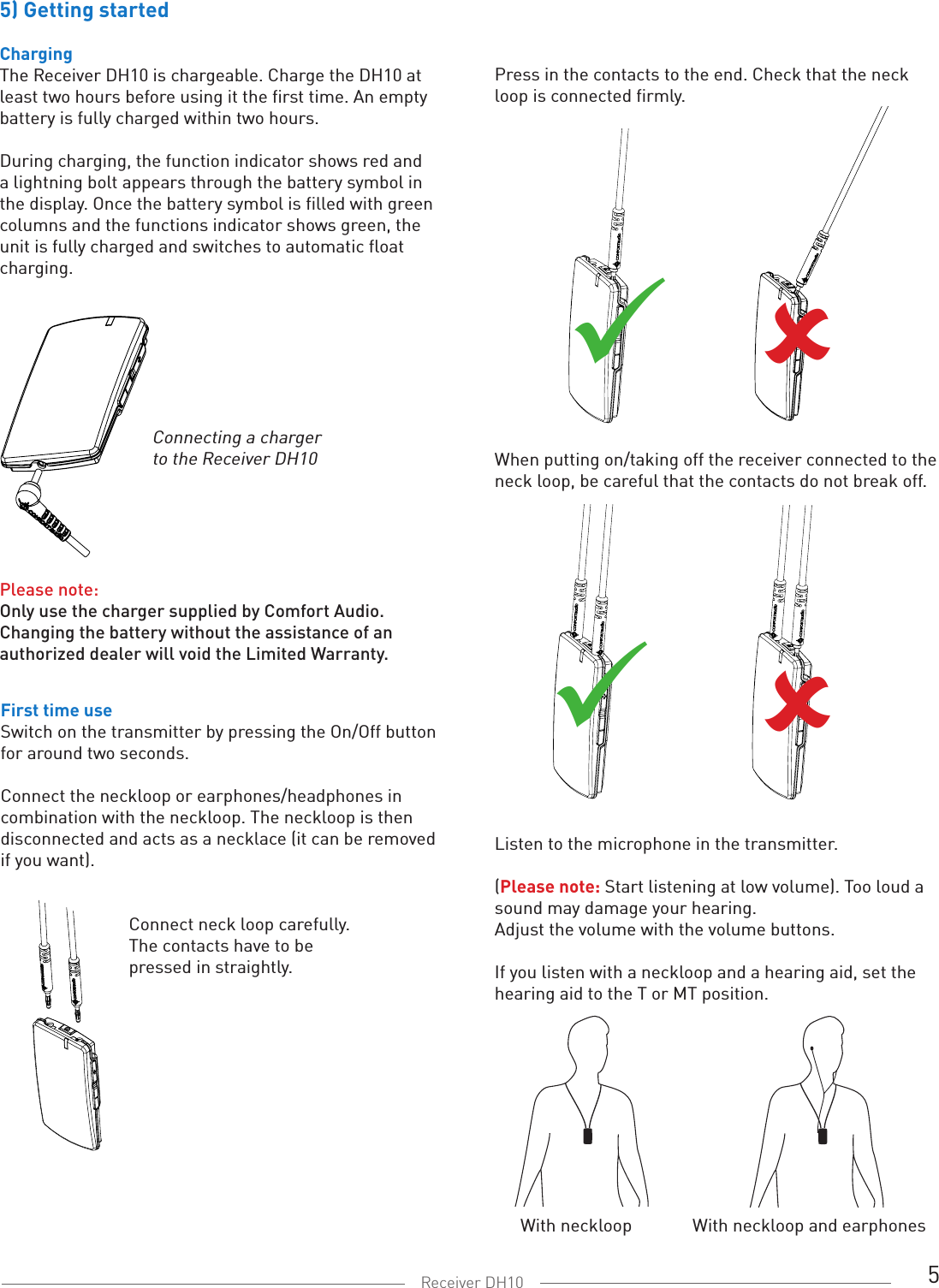 5Receiver DH105) Getting startedChargingThe Receiver DH10 is chargeable. Charge the DH10 at least two hours before using it the first time. An empty battery is fully charged within two hours. During charging, the function indicator shows red and a lightning bolt appears through the battery symbol in the display. Once the battery symbol is filled with green columns and the functions indicator shows green, the unit is fully charged and switches to automatic float charging. Connecting a charger to the Receiver DH10Press in the contacts to the end. Check that the neck loop is connected firmly.When putting on/taking off the receiver connected to the neck loop, be careful that the contacts do not break off.Please note: Only use the charger supplied by Comfort Audio.Changing the battery without the assistance of an authorized dealer will void the Limited Warranty.First time useSwitch on the transmitter by pressing the On/Off button for around two seconds.Connect the neckloop or earphones/headphones in combination with the neckloop. The neckloop is then disconnected and acts as a necklace (it can be removed if you want).     Connect neck loop carefully.     The contacts have to be     pressed in straightly.Listen to the microphone in the transmitter. (Please note: Start listening at low volume). Too loud a sound may damage your hearing. Adjust the volume with the volume buttons. If you listen with a neckloop and a hearing aid, set the hearing aid to the T or MT position.With neckloop With neckloop and earphones