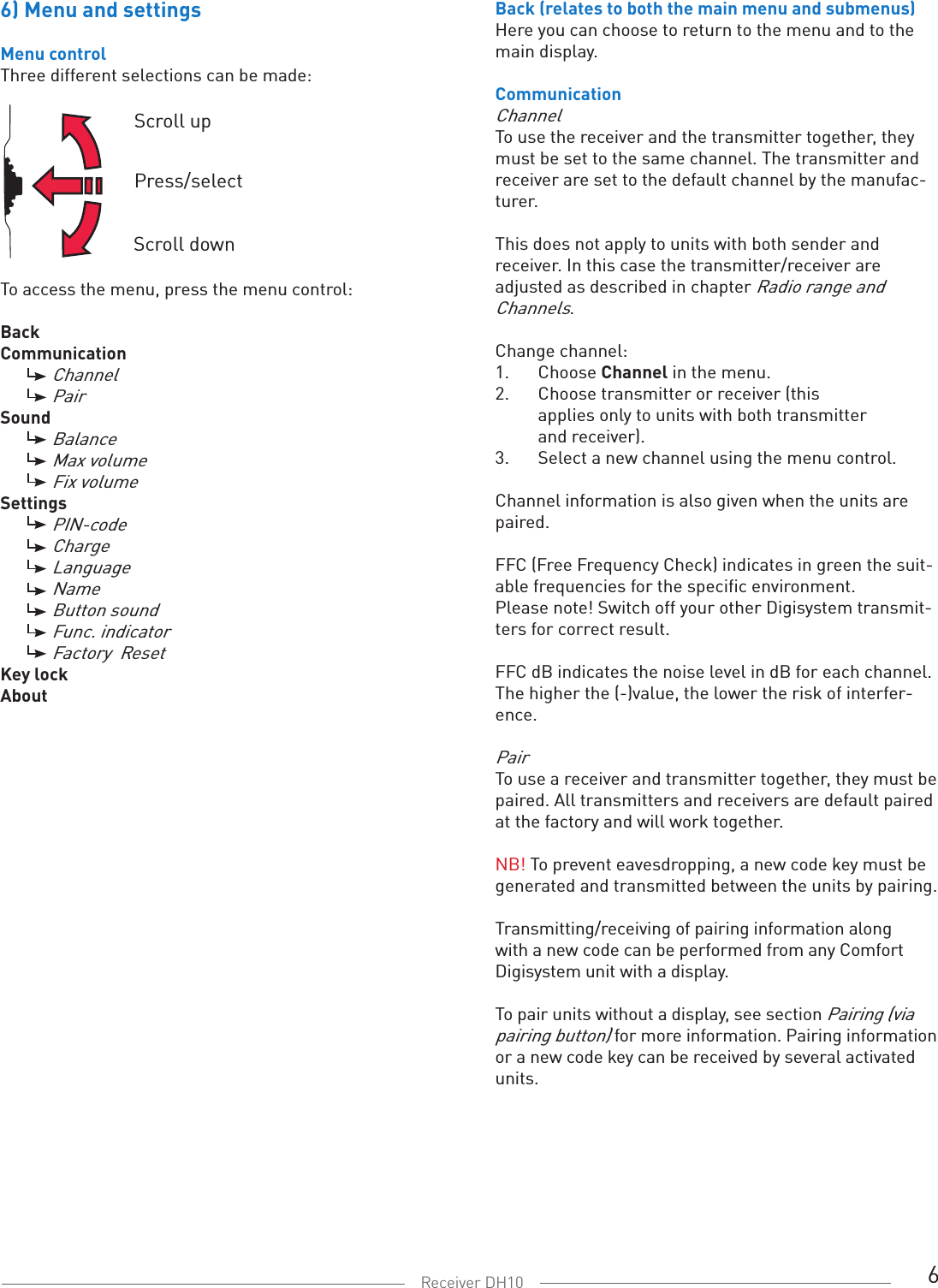 6Receiver DH106) Menu and settingsMenu controlThree different selections can be made:To access the menu, press the menu control:BackCommunication  Channel  PairSound  Balance   Max volume  Fix volumeSettings  PIN-code Charge  Language  Name  Button sound  Func. indicator Factory  ResetKey lockAboutScroll upPress/selectScroll downBack (relates to both the main menu and submenus)Here you can choose to return to the menu and to the main display. CommunicationChannelTo use the receiver and the transmitter together, they must be set to the same channel. The transmitter and receiver are set to the default channel by the manufac-turer.This does not apply to units with both sender and receiver. In this case the transmitter/receiver are adjusted as described in chapter Radio range and Channels. Change channel:1.  Choose Channel in the menu. 2.  Choose transmitter or receiver (this    applies only to units with both transmitter      and receiver). 3.  Select a new channel using the menu control.Channel information is also given when the units are paired. FFC (Free Frequency Check) indicates in green the suit-able frequencies for the specific environment.  Please note! Switch off your other Digisystem transmit-ters for correct result.FFC dB indicates the noise level in dB for each channel. The higher the (-)value, the lower the risk of interfer-ence. PairTo use a receiver and transmitter together, they must be paired. All transmitters and receivers are default paired at the factory and will work together. NB! To prevent eavesdropping, a new code key must be generated and transmitted between the units by pairing. Transmitting/receiving of pairing information along with a new code can be performed from any Comfort Digisystem unit with a display. To pair units without a display, see section Pairing (via pairing button) for more information. Pairing information or a new code key can be received by several activated units.