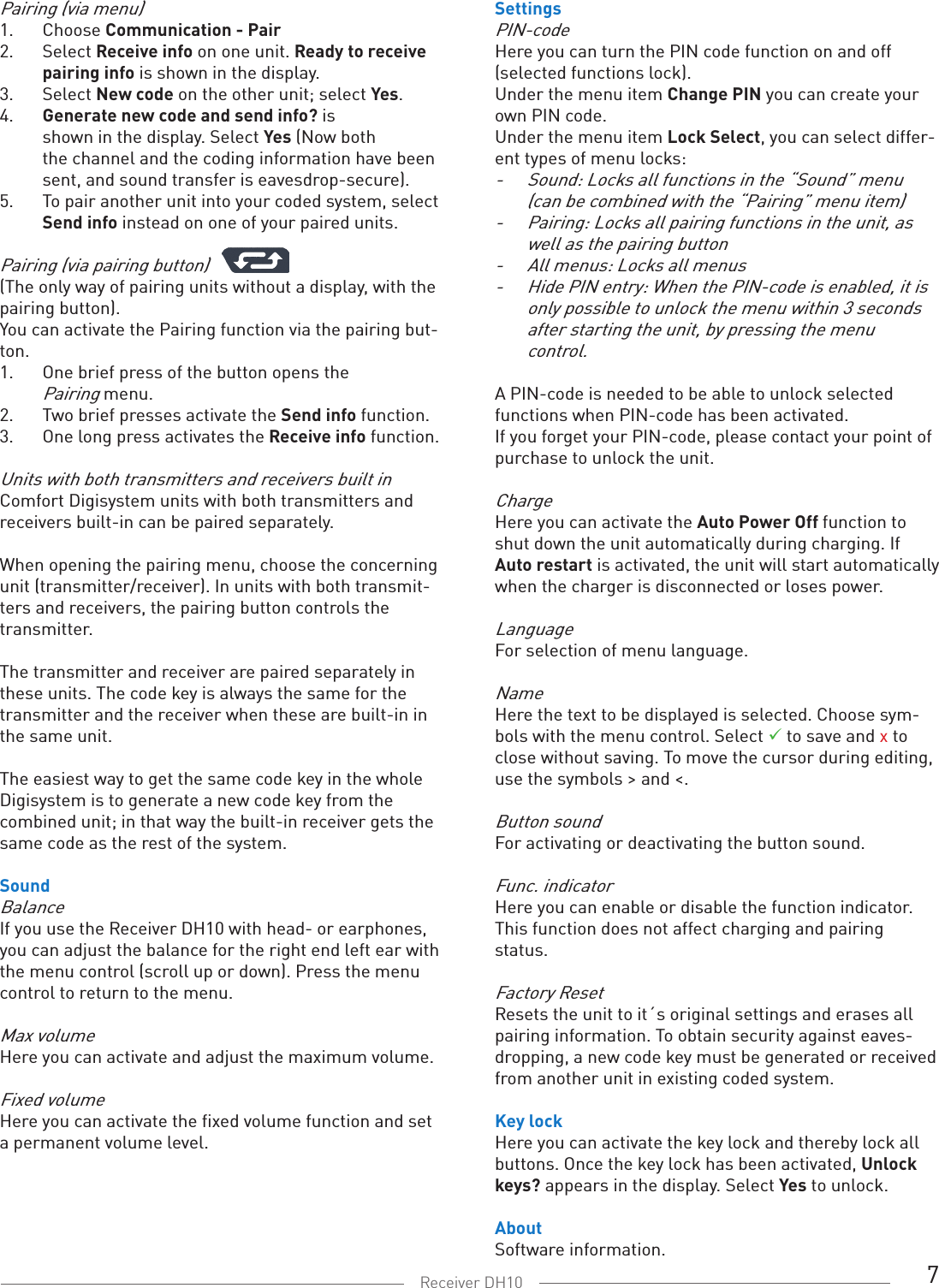 7Receiver DH10Pairing (via menu)1.  Choose Communication - Pair2.  Select Receive info on one unit. Ready to receive   pairing info is shown in the display. 3.  Select New code on the other unit; select Yes. 4.  Generate new code and send info? is   shown in the display. Select Yes (Now both   the channel and the coding information have been   sent, and sound transfer is eavesdrop-secure). 5.  To pair another unit into your coded system, select   Send info instead on one of your paired units.Pairing (via pairing button)(The only way of pairing units without a display, with the pairing button).You can activate the Pairing function via the pairing but-ton. 1.  One brief press of the button opens the   Pairing menu. 2.  Two brief presses activate the Send info function. 3.  One long press activates the Receive info function.Units with both transmitters and receivers built inComfort Digisystem units with both transmitters and receivers built-in can be paired separately. When opening the pairing menu, choose the concerning unit (transmitter/receiver). In units with both transmit-ters and receivers, the pairing button controls the transmitter. The transmitter and receiver are paired separately in these units. The code key is always the same for the transmitter and the receiver when these are built-in in the same unit. The easiest way to get the same code key in the whole Digisystem is to generate a new code key from the combined unit; in that way the built-in receiver gets the same code as the rest of the system. SoundBalanceIf you use the Receiver DH10 with head- or earphones, you can adjust the balance for the right end left ear with the menu control (scroll up or down). Press the menu control to return to the menu. Max volumeHere you can activate and adjust the maximum volume. Fixed volumeHere you can activate the fixed volume function and set a permanent volume level.SettingsPIN-codeHere you can turn the PIN code function on and off  (selected functions lock). Under the menu item Change PIN you can create your own PIN code.Under the menu item Lock Select, you can select differ-ent types of menu locks:-  Sound: Locks all functions in the “Sound” menu (can be combined with the “Pairing” menu item)-  Pairing: Locks all pairing functions in the unit, as well as the pairing button-    All menus: Locks all menus-    Hide PIN entry: When the PIN-code is enabled, it is    only possible to unlock the menu within 3 seconds    after starting the unit, by pressing the menu      control.A PIN-code is needed to be able to unlock selected  functions when PIN-code has been activated. If you forget your PIN-code, please contact your point of purchase to unlock the unit. ChargeHere you can activate the Auto Power Off function to shut down the unit automatically during charging. If Auto restart is activated, the unit will start automatically when the charger is disconnected or loses power.LanguageFor selection of menu language.NameHere the text to be displayed is selected. Choose sym-bols with the menu control. Select  to save and x to close without saving. To move the cursor during editing, use the symbols &gt; and &lt;. Button soundFor activating or deactivating the button sound.Func. indicatorHere you can enable or disable the function indicator. This function does not affect charging and pairing status.Factory ResetResets the unit to it´s original settings and erases all pairing information. To obtain security against eaves-dropping, a new code key must be generated or received from another unit in existing coded system.Key lockHere you can activate the key lock and thereby lock all buttons. Once the key lock has been activated, Unlock keys? appears in the display. Select Yes to unlock. AboutSoftware information.