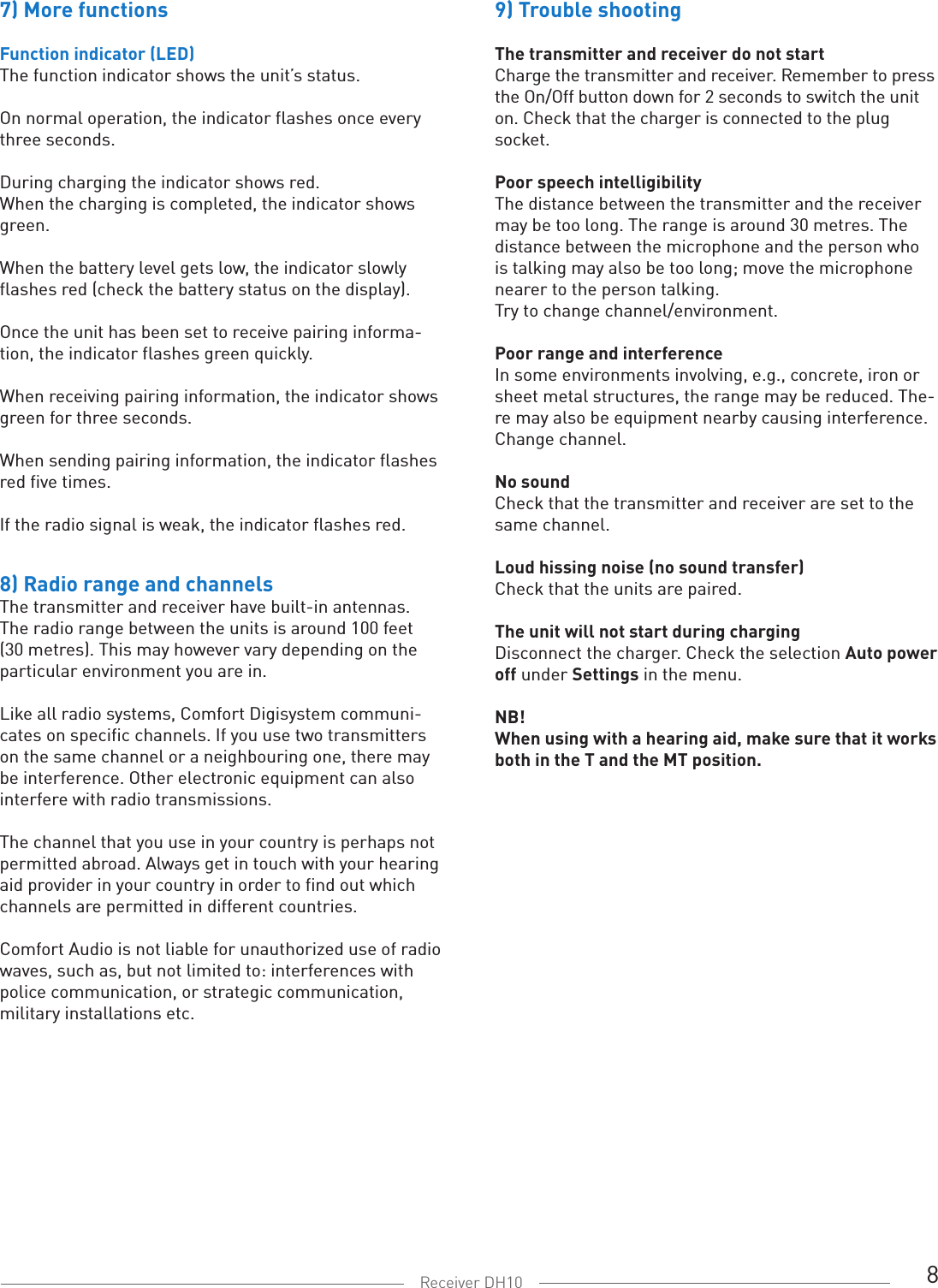 8Receiver DH107) More functionsFunction indicator (LED)The function indicator shows the unit’s status.On normal operation, the indicator flashes once every three seconds. During charging the indicator shows red. When the charging is completed, the indicator shows green.When the battery level gets low, the indicator slowly flashes red (check the battery status on the display).Once the unit has been set to receive pairing informa-tion, the indicator flashes green quickly. When receiving pairing information, the indicator shows green for three seconds. When sending pairing information, the indicator flashes red five times. If the radio signal is weak, the indicator flashes red.8) Radio range and channelsThe transmitter and receiver have built-in antennas. The radio range between the units is around 100 feet (30 metres). This may however vary depending on the particular environment you are in. Like all radio systems, Comfort Digisystem communi-cates on specific channels. If you use two transmitters on the same channel or a neighbouring one, there may be interference. Other electronic equipment can also interfere with radio transmissions. The channel that you use in your country is perhaps not permitted abroad. Always get in touch with your hearing aid provider in your country in order to find out which channels are permitted in different countries.Comfort Audio is not liable for unauthorized use of radiowaves, such as, but not limited to: interferences with police communication, or strategic communication, military installations etc.9) Trouble shooting  The transmitter and receiver do not startCharge the transmitter and receiver. Remember to press the On/Off button down for 2 seconds to switch the unit on. Check that the charger is connected to the plug socket.  Poor speech intelligibilityThe distance between the transmitter and the receiver may be too long. The range is around 30 metres. The distance between the microphone and the person who is talking may also be too long; move the microphone nearer to the person talking. Try to change channel/environment.  Poor range and interferenceIn some environments involving, e.g., concrete, iron or sheet metal structures, the range may be reduced. The-re may also be equipment nearby causing interference. Change channel.No soundCheck that the transmitter and receiver are set to the same channel. Loud hissing noise (no sound transfer)Check that the units are paired. The unit will not start during chargingDisconnect the charger. Check the selection Auto power off under Settings in the menu. NB! When using with a hearing aid, make sure that it works both in the T and the MT position. 