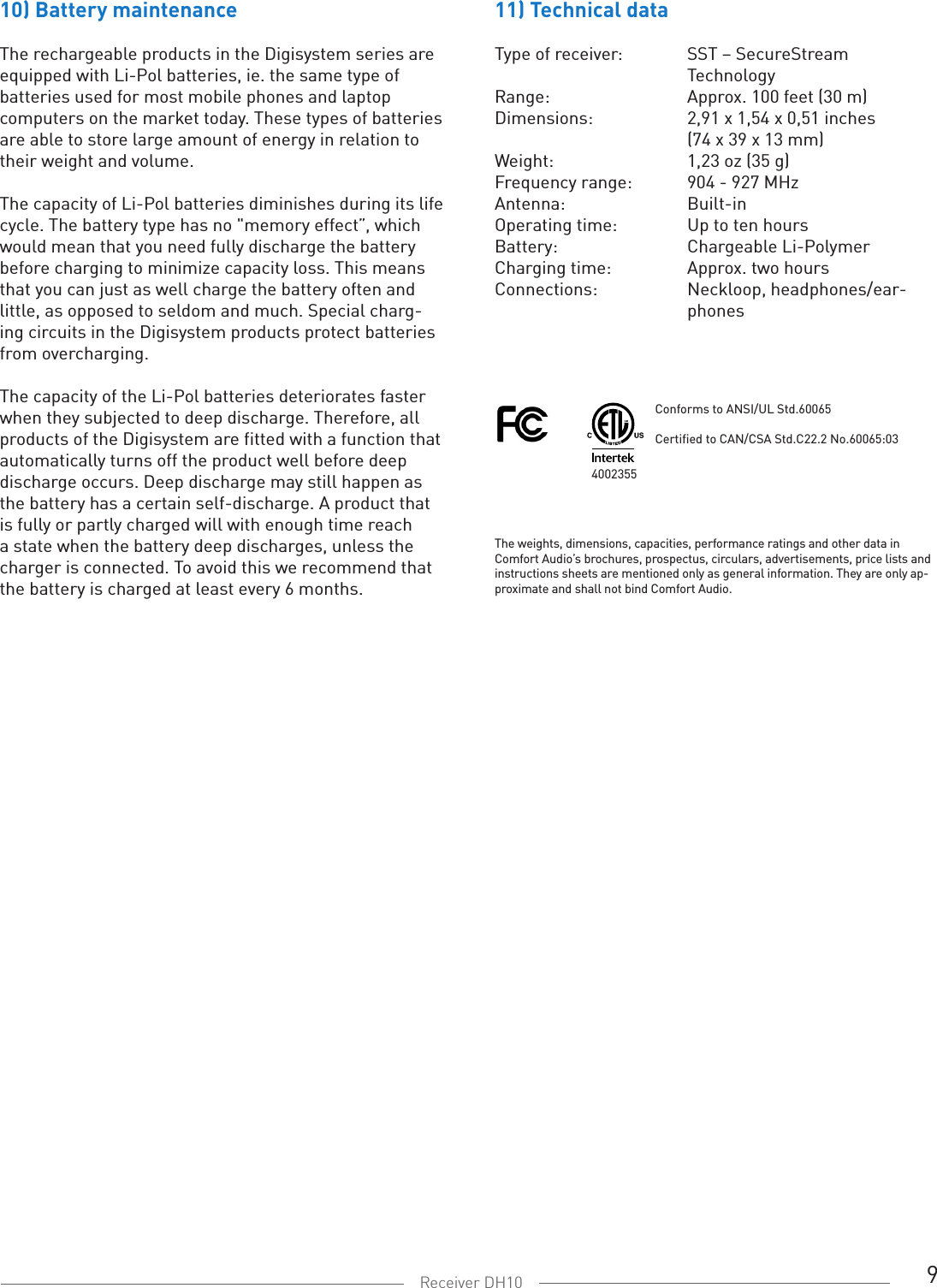 9Receiver DH1011) Technical dataType of receiver:  SST – SecureStream   TechnologyRange:  Approx. 100 feet (30 m)Dimensions:  2,91 x 1,54 x 0,51 inches  (74 x 39 x 13 mm)Weight:   1,23 oz (35 g)Frequency range:   904 - 927 MHzAntenna:   Built-inOperating time:  Up to ten hoursBattery:  Chargeable Li-PolymerCharging time:  Approx. two hours Connections:   Neckloop, headphones/ear-   phones10) Battery maintenance The rechargeable products in the Digisystem series are equipped with Li-Pol batteries, ie. the same type of batteries used for most mobile phones and laptop computers on the market today. These types of batteries are able to store large amount of energy in relation to their weight and volume. The capacity of Li-Pol batteries diminishes during its life cycle. The battery type has no &quot;memory effect”, which would mean that you need fully discharge the battery before charging to minimize capacity loss. This means that you can just as well charge the battery often and little, as opposed to seldom and much. Special charg-ing circuits in the Digisystem products protect batteries from overcharging.The capacity of the Li-Pol batteries deteriorates faster when they subjected to deep discharge. Therefore, all products of the Digisystem are fitted with a function that automatically turns off the product well before deep discharge occurs. Deep discharge may still happen as the battery has a certain self-discharge. A product that is fully or partly charged will with enough time reach a state when the battery deep discharges, unless the charger is connected. To avoid this we recommend that the battery is charged at least every 6 months. The weights, dimensions, capacities, performance ratings and other data in Comfort Audio’s brochures, prospectus, circulars, advertisements, price lists and instructions sheets are mentioned only as general information. They are only ap-proximate and shall not bind Comfort Audio.4002355 Conforms to ANSI/UL Std.60065Certified to CAN/CSA Std.C22.2 No.60065:03