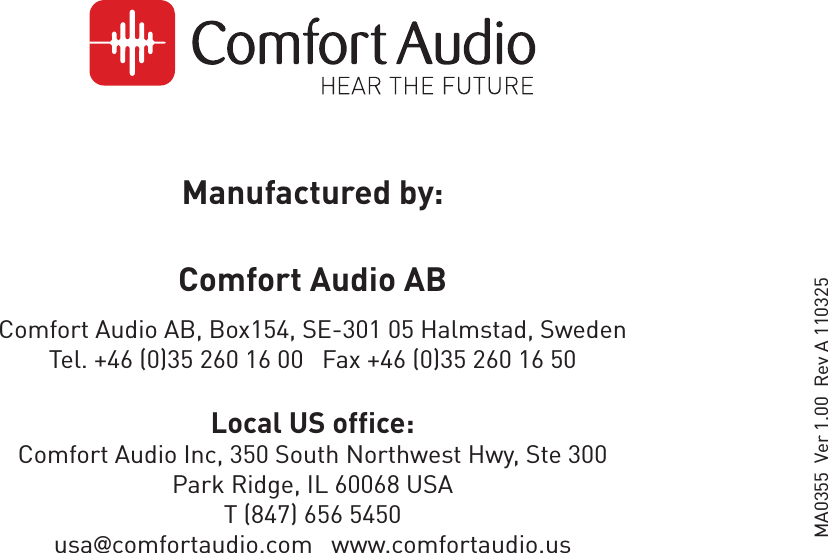 Manufactured by:Comfort Audio AB Comfort Audio AB, Box154, SE-301 05 Halmstad, Sweden Tel. +46 (0)35 260 16 00   Fax +46 (0)35 260 16 50Local US office:Comfort Audio Inc, 350 South Northwest Hwy, Ste 300Park Ridge, IL 60068 USAT (847) 656 5450usa@comfortaudio.com   www.comfortaudio.usMA0355  Ver 1.00  Rev A 110325