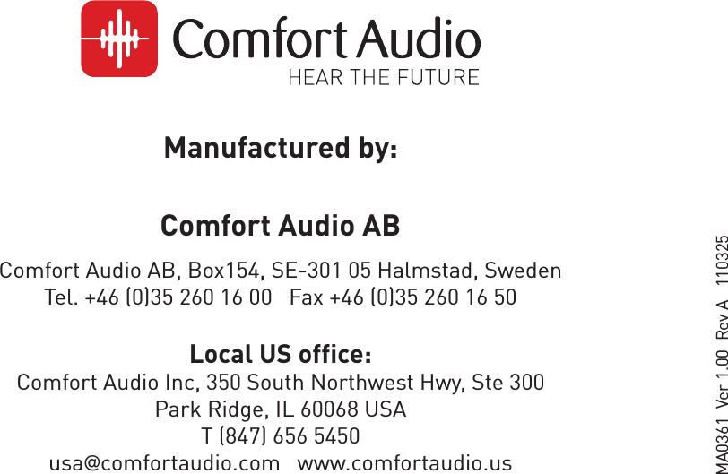 Manufactured by:Comfort Audio AB Comfort Audio AB, Box154, SE-301 05 Halmstad, Sweden Tel. +46 (0)35 260 16 00   Fax +46 (0)35 260 16 50Local US office:Comfort Audio Inc, 350 South Northwest Hwy, Ste 300Park Ridge, IL 60068 USAT (847) 656 5450usa@comfortaudio.com   www.comfortaudio.usMA0361  Ver 1.00  Rev A   110325