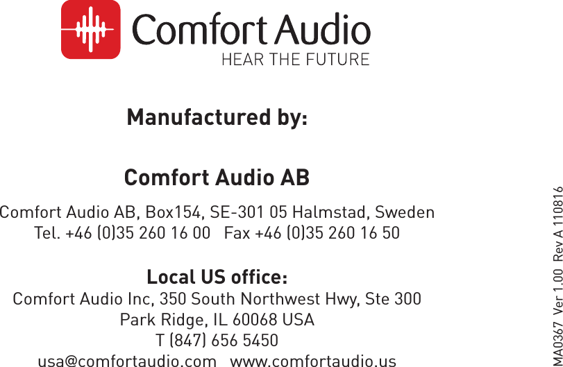 Manufactured by:Comfort Audio AB Comfort Audio AB, Box154, SE-301 05 Halmstad, Sweden Tel. +46 (0)35 260 16 00   Fax +46 (0)35 260 16 50Local US office:Comfort Audio Inc, 350 South Northwest Hwy, Ste 300Park Ridge, IL 60068 USAT (847) 656 5450usa@comfortaudio.com   www.comfortaudio.usMA0367  Ver 1.00  Rev A 110816