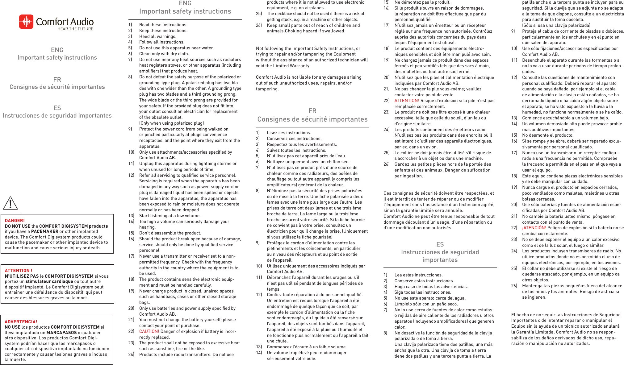 ESInstrucciones de seguridad importantesFRConsignes de sécurité importantesENGImportant safety instructions1)  Read these instructions.2)  Keep these instructions.3)  Heed all warnings.4)  FolIow all instructions.5)  Do not use this apparatus near water. 6)  Clean only with dry cloth.7)  Do not use near any heat sources such as radiators heat registers stoves, orother apparatus (including amplifiers) that produce heat.8)  Do not defeat the safety purpose of the polarized or grounding-type plug. A polarized plug has two bla-des with one wider than the other. A grounding type plug has two blades and a third grounding prong. The wide blade or the third prong are provided for your safety. If the provided plug does not fit into your outlet consult an electrician for replacement of the obsolete outlet.  (Only when using polarized plug)9)  Protect the power cord from being walked on or pinched particularly at plugs convenience receptacles. and the point where they exit from the apparatus.10)  Only use attachments/accessories specified by Comfort Audio AB.11)  Unplug this apparatus during Iightning storms or when unused for long periods of time.12)  Refer all servicing to qualified service personnel. Servicing is required when the apparatus has been damaged in any way such as power-supply cord or plug is damaged Iiquid has been spilled or objects have fallen into the apparatus, the apparatus has been exposed to rain or moisture does not operate normally or has been dropped.13)  Start listening at a low volume.14)  Too high a volume can seriously damage your hearing.15)  Don’t disassemble the product.16)  Should the product break open because of damage, service should only be done by qualified service personnel.17)   Never use a transmitter or receiver set to a non-permitted frequency. Check with the frequency authority in the country where the equipment is to be used.18)  The product contains sensitive electronic equip-ment and must be handled carefully.19)  Never charge product in closed, unaired spaces such as handbags, cases or other closed storage bags.20)  Only use batteries and power supply specified by Comfort Audio AB.21)  You must not change the battery yourself; please contact your point of purchase.22)  CAUTION! Danger of explosion if battery is incor-rectly replaced.23)  The product shall not be exposed to excessive heat such as sunshine, fire or the like.24)  Products include radio transmitters. Do not use  ENGImportant safety instructions1)  Lea estas instrucciones.2)  Conserve estas instrucciones.3)  Haga caso de todas las advertencias.4)  Siga todas las instrucciones.5)  No use este aparato cerca del agua. 6)  Límpielo sólo con un paño seco.7)  No lo use cerca de fuentes de calor como estufas o rejillas de aire caliente de los radiadores u otros aparatos (incluyendo amplificadores) que generen calor.8)  No desactive la función de seguridad de la clavija polarizada o de toma a tierra.   Una clavija polarizada tiene dos patillas, una más ancha que la otra. Una clavija de toma a tierra tiene dos patillas y una tercera punta a tierra. La ESInstrucciones de seguridad importantes1)  Lisez ces instructions.2)  Conservez ces instructions.3)  Respectez tous les avertissements.4)  Suivez toutes les instructions. 5)  N’utilisez pas cet appareil près de l’eau.6)  Nettoyez uniquement avec un chiffon sec.7)  N’utilisez pas ce produit près d’une source de chaleur comme des radiateurs, des poêles de chauffage ou tout autre appareil (y compris les amplificateurs) générant de la chaleur.8)  N’éliminez pas la sécurité des prises polarisées ou de mise à la terre. Une fiche polarisée a deux lames avec une lame plus large que l’autre. Les prises de terre ont deux lames et une troisième broche de terre. La lame large ou la troisième broche assurent votre sécurité. Si la fiche fournie ne convient pas à votre prise, consultez un électricien pour qu’il change la prise. (Uniquement si vous utilisez la fiche polarisée)9)  Protégez le cordon d’alimentation contre les piétinements et les coincements, en particulier au niveau des récepteurs et au point de sortie del’appareil.10)  Utilisez uniquement des accessoires indiqués par Comfort Audio AB.11)  Débranchez l’appareil durant les orages ou s’il n’est pas utilisé pendant de longues périodes de temps.12)  Confiez toute réparation à du personnel qualifié. Un entretien est requis lorsque l’appareil a été endommagé de quelque façon que ce soit, par exemple le cordon d’alimentation ou la fiche sont endommagés, du Iiquide aété renversé sur l’appareil, des objets sont tombés dans l’appareil, l’appareil a été exposé à la pluie ou l’humidité et ne fonctionne plus normalement ou l’appareil a fait une chute.13)  Commencez l’écoute à un faible volume.14)  Un volume trop élevé peut endommager sérieusement votre ouïe.FRConsignes de sécurité importantes  products where it is not allowed to use electronic    equipment, e.g. on airplanes.25)  The necklace should not be used if there is a risk of    getting stuck, e.g. in a machine or other objects. 26)  Keep small parts out of reach of children and   animals.Choking hazard if swallowed.Not following the Important Safety Instructions, ortrying to repair and/or tampering the Equipment without the assistance of an authorized technician willvoid the Limited Warranty. Comfort Audio is not liable for any damages arisingout of such unauthorized uses, repairs, and/or tampering.patilla ancha o la tercera punta se incluyen para su seguridad. Si la clavija que se adjunta no se adapta a la toma de que dispone, consulte a un electricista para sustituir la toma obsoleta.   (Sólo si usa una clavija polarizada)9)  Proteja el cable de corriente de pisadas o dobleces, particularmente en los enchufes y en el punto en que salen del aparato.10)  Use sólo fijaciones/accesorios especificados por Comfort Audio AB.11)  Desenchufe el aparato durante las tormentas o si no lo va a usar durante periodos de tiempo prolon-gados.12)  Consulte las cuestiones de mantenimiento con personal cualificado. Deberá reparar el aparato cuando se haya dañado, por ejemplo si el cable de alimentación o la clavija están dañados, se ha derramado líquido o ha caído algún objeto sobre el aparato, se ha visto expuesto a la lluvia o la humedad, no funciona normalmente o se ha caído.13)  Comience escuchándolo a un volumen bajo.14)  Un volumen demasiado alto puede provocar proble-mas auditivos importantes.15)  No desmonte el producto.16)  Si se rompe y se abre, deberá ser reparado exclu-sivamente por personal cualificado.17)   Nunca use un transmisor o un receptor configu-rado a una frecuencia no permitida. Compruebe la frecuencia permitida en el país en el que vaya a usar el equipo.18)  Este equipo contiene piezas electrónicas sensibles y se debe manipular con cuidado.19)  Nunca cargue el producto en espacios cerrados, poco ventilados como maletas, maletines u otras bolsas cerradas.20)  Use sólo baterías y fuentes de alimentación espe-cificadas por Comfort Audio AB.21)  No cambie la batería usted mismo, póngase en contacto con el punto de venta.22)  ¡ATENCIÓN! Peligro de explosión si la batería no se cambia correctamente.23)  No se debe exponer el equipo a un calor excesivo como el de la luz solar, el fuego o similar.24)  Los productos incluyen transmisores de radio. No utilice productos donde no es permitido el uso de equipos electrónicos, por ejemplo, en los aviones.25)  El collar no debe utilizarse si existe el riesgo de quedarse atascado, por ejemplo, en un equipo oa otros objetos.26)  Mantenga las piezas pequeñas fuera del alcance de los niños y los animales. Riesgo de asfixia si se ingieren.El hecho de no seguir las Instrucciones de Seguridad Importantes o de intentar reparar o manipular el Equipo sin la ayuda de un técnico autorizado anulará la Garantía Limitada. Comfort Audio no se respon-sabiliza de los daños derivados de dicho uso, repa-ración o manipulación no autorizados.15)  Ne démontez pas le produit.16)  Si le produit s’ouvre en raison de dommages, la réparation ne doit être effectuée que par du personnel qualifié.17)  N’utilisez jamais un émetteur ou un récepteur réglé sur une fréquence non autorisée. Contrôlez auprès des autorités concernées du pays dans lequel l’équipement est utilisé.18)  Le produit contient des équipements électro-niques sensibles et doit être manipulé avec soin.19)  Ne chargez jamais ce produit dans des espaces fermés et peu ventilés tels que des sacs à main, des mallettes ou tout autre sac fermé.20)  N’utilisez que les piles et l’alimentation électrique indiquées par ComfortAudio AB.21)  Ne pas changer la pile vous-même; veuillez contacter votre point de vente.22)  ATTENTION! Risque d’explosion si la pile n’est pas remplacée correctement.23)  Le produit ne doit pas être exposé à une chaleur excessive, telle que celle du soleil, d’un feu ou d’origine similaire.24)  Les produits contiennent des émetteurs radio. N’utilisez pas les produits dans des endroits où il est interdit d’utiliser des appareils électroniques, par ex. dans un avion.25)  Le collier ne doit jamais être utilisé s’il risque de s’accrocher à un objet ou dans une machine.26)  Gardez les petites pièces hors de la portée des enfants et des animaux. Danger de suffocation par ingestion.Ces consignes de sécurité doivent être respectées, et il est interdit de tenter de réparer ou de modifier l’équipement sans l’assistance d’un technicien agréé, sinon la garantie limitée sera annulée. Comfort Audio ne peut être tenue responsable de tout dommage découlant d’un usage, d’une réparation ou d’une modification non autorisés.DANGER! DO NOT USE the COMFORT DIGISYSTEM products if you have a PACEMAKER or other implanted device. The Comfort Digisystem products could cause the pacemaker or other implanted device to malfunction and cause serious injury or death.ADVERTENCIA! NO USE los productos COMFORT DIGISYSTEM si lleva implantado un MARCAPASOS o cualquier otro dispositivo. Los productos Comfort Digi-system podrían hacer que los marcapasos o cualquier otro dispositivo implantado no funcionen correctamente y causar lesiones graves o incluso la muerte.ATTENTION ! N’UTILISEZ PAS le COMFORT DIGISYSTEM si vous portez un stimulateur cardiaque ou tout autre  dispositif implanté. Le Comfort Digisystem peut  entraîner une défaillance du dispositif, qui peut causer des blessures graves ou la mort.
